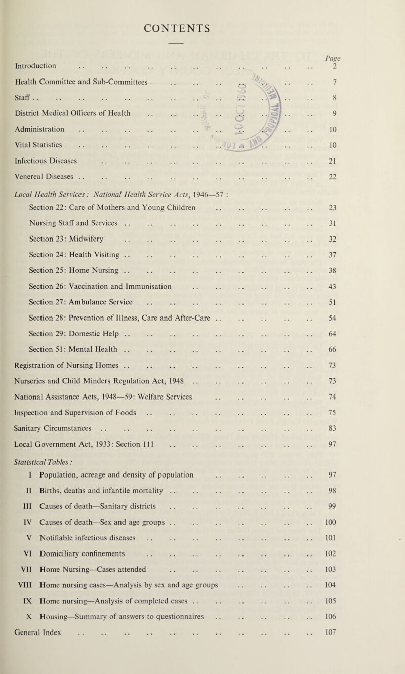 CONTENTS Introduction Health Committee and Sub-Committees Staff. District Medical Officers of Health Administration Vital Statistics Infectious Diseases Venereal Diseases Local Health Services: National Health Service Acts, 1946—57 : Section 22: Care of Mothers and Young Children Nursing Staff and Services Section 23: Midwifery Section 24: Health Visiting .. Section 25: Home Nursing Section 26: Vaccination and Immunisation Section 27: Ambulance Service Section 28: Prevention of Illness, Care and After-Care .. Section 29: Domestic Help .. Section 51: Mental Health Registration of Nursing Homes Nurseries and Child Minders Regulation Act, 1948 National Assistance Acts, 1948—59: Welfare Services Inspection and Supervision of Foods Sanitary Circumstances Local Government Act, 1933: Section 111 Statistical Tables: I Population, acreage and density of population II Births, deaths and infantile mortality III Causes of death—Sanitary districts IV Causes of death—Sex and age groups V Notifiable infectious diseases VI Domiciliary confinements VII Home Nursing—Cases attended VIII Home nursing cases—Analysis by sex and age groups IX Home nursing—Analysis of completed cases X Housing—Summary of answers to questionnaires Page 2 7 8 9 10 10 21 22 23 31 32 37 38 43 51 54 64 66 73 73 74 75 83 97 97 98 99 100 101 102 103 104 105 106 General Index 107