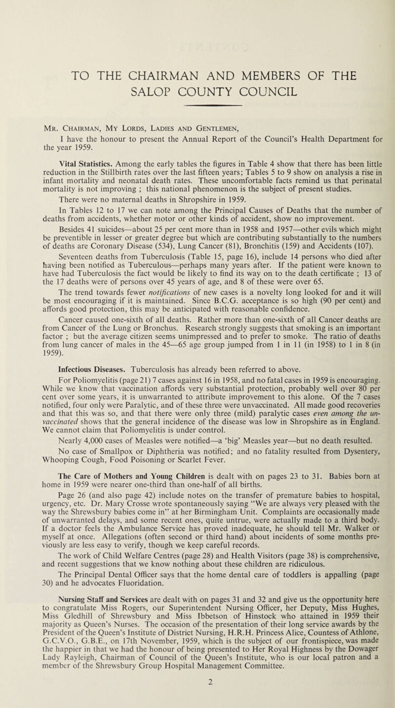 TO THE CHAIRMAN AND MEMBERS OF THE SALOP COUNTY COUNCIL Mr. Chairman, My Lords, Ladies and Gentlemen, I have the honour to present the Annual Report of the Council’s Health Department for the year 1959. Vital Statistics. Among the early tables the figures in Table 4 show that there has been little reduction in the Stillbirth rates over the last fifteen years; Tables 5 to 9 show on analysis a rise in infant mortality and neonatal death rates. These uncomfortable facts remind us that perinatal mortality is not improving ; this national phenomenon is the subject of present studies. There were no maternal deaths in Shropshire in 1959. In Tables 12 to 17 we can note among the Principal Causes of Deaths that the number of deaths from accidents, whether motor or other kinds of accident, show no improvement. Besides 41 suicides—about 25 per cent more than in 1958 and 1957—other evils which might be preventible in lesser or greater degree but which are contributing substantially to the numbers of deaths are Coronary Disease (534), Lung Cancer (81), Bronchitis (159) and Accidents (107). Seventeen deaths from Tuberculosis (Table 15, page 16), include 14 persons who died after having been notified as Tuberculous—perhaps many years after. If the patient were known to have had Tuberculosis the fact would be likely to find its way on to the death certificate ; 13 of the 17 deaths were of persons over 45 years of age, and 8 of these were over 65. The trend towards fewer notifications of new cases is a novelty long looked for and it will be most encouraging if it is maintained. Since B.C.G. acceptance is so high (90 per cent) and affords good protection, this may be anticipated with reasonable confidence. Cancer caused one-sixth of all deaths. Rather more than one-sixth of all Cancer deaths are from Cancer of the Lung or Bronchus. Research strongly suggests that smoking is an important factor ; but the average citizen seems unimpressed and to prefer to smoke. The ratio of deaths from lung cancer of males in the 45—65 age group jumped from 1 in 11 (in 1958) to 1 in 8 (in 1959). Infectious Diseases. Tuberculosis has already been referred to above. For Poliomyelitis (page 21) 7 cases against 16 in 1958, and no fatal cases in 1959 is encouraging. While we know that vaccination affords very substantial protection, probably well over 80 per cent over some years, it is unwarranted to attribute improvement to this alone. Of the 7 cases notified, four only were Paralytic, and of these three were unvaccinated. All made good recoveries and that this was so, and that there were only three (mild) paralytic cases even among the un¬ vaccinated shows that the general incidence of the disease was low in Shropshire as in England. We cannot claim that Poliomyelitis is under control. Nearly 4,000 cases of Measles were notified—a ‘big’ Measles year—but no death resulted. No case of Smallpox or Diphtheria was notified; and no fatality resulted from Dysentery, Whooping Cough, Food Poisoning or Scarlet Fever. The Care of Mothers and Young Children is dealt with on pages 23 to 31. Babies born at home in 1959 were nearer one-third than one-half of all births. Page 26 (and also page 42) include notes on the transfer of premature babies to hospital, urgency, etc. Dr. Mary Crosse wrote spontaneously saying “We are always very pleased with the way the Shrewsbury babies come in” at her Birmingham Unit. Complaints are occasionally made of unwarranted delays, and some recent ones, quite untrue, were actually made to a third body. If a doctor feels the Ambulance Service has proved inadequate, he should tell Mr. Walker or myself at once. Allegations (often second or third hand) about incidents of some months pre¬ viously are less easy to verify, though we keep careful records. The work of Child Welfare Centres (page 28) and Health Visitors (page 38) is comprehensive, and recent suggestions that we know nothing about these children are ridiculous. The Principal Dental Officer says that the home dental care of toddlers is appalling (page 30) and he advocates Fluoridation. Nursing Staff and Services are dealt with on pages 31 and 32 and give us the opportunity here to congratulate Miss Rogers, our Superintendent Nursing Officer, her Deputy, Miss Hughes, Miss Gledhill of Shrewsbury and Miss Ibbetson of Hinstock who attained in 1959 their majority as Queen’s Nurses. The occasion of the presentation of their long service awards by the President of the Queen’s Institute of District Nursing, H.R.H. Princess Alice, Countess of Athlone, G.C.V.O., G.B.E., on 17th November, 1959, which is the subject of our frontispiece, was made the happier in that we had the honour of being presented to Her Royal Highness by the Dowager Lady Rayleigh, Chairman of Council of the Queen’s Institute, who is our local patron and a member of the Shrewsbury Group Hospital Management Committee.