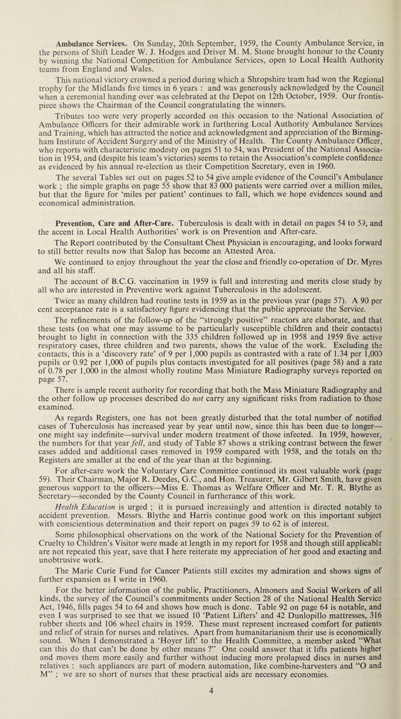 Ambulance Services. On Sunday, 20th September, 1959, the County Ambulance Service, in the persons of Shift Leader W. J. Hodges and Driver M. M. Stone brought honour to the County by winning the National Competition for Ambulance Services, open to Local Health Authority teams from England and Wales. This national victory crowned a period during which a Shropshire team had won the Regional trophy for the Midlands five times in 6 years : and was generously acknowledged by the Council when a ceremonial handing over was celebrated at the Depot on 12th October, 1959. Our frontis¬ piece shows the Chairman of the Council congratulating the winners. Tributes too were very properly accorded on this occasion to the National Association of Ambulance Officers for their admirable work in furthering Local Authority Ambulance Services and Training, which has attracted the notice and acknowledgment and appreciation of the Birming¬ ham Institute of Accident Surgery and of the Ministry of Health. The County Ambulance Officer, who reports with characteristic modesty on pages 51 to 54, was President of the National Associa¬ tion in 1954, and (despite his team’s victories) seems to retain the Association’s complete confidence as evidenced by his annual re-election as their Competition Secretary, even in 1960. The several Tables set out on pages 52 to 54 give ample evidence of the Council’s Ambulance work ; the simple graphs on page 55 show that 83 000 patients were carried over a million miles, but that the figure for ‘miles per patient’ continues to fall, which we hope evidences sound and economical administration. Prevention, Care and After-Care. Tuberculosis is dealt with in detail on pages 54 to 59, and the accent in Local Health Authorities’ work is on Prevention and After-care. The Report contributed by the Consultant Chest Physician is encouraging, and looks forward to still better results now that Salop has become an Attested Area. We continued to enjoy throughout the year the close and friendly co-operation of Dr. Myres and all his staff. The account of B.C.G. vaccination in 1959 is full and interesting and merits close study by all who are interested in Preventive work against Tuberculosis in the adolescent. Twice as many children had routine tests in 1959 as in the previous year (page 57). A 90 per cent acceptance rate is a satisfactory figure evidencing that the public appreciate the Service. The refinements of the follow-up of the “strongly positive” reactors are elaborate, and that these tests (on what one may assume to be particularly susceptible children and their contacts) brought to light in connection with the 335 children followed up in 1958 and 1959 five active respiratory cases, three children and two parents, shows the value of the work. Excluding the contacts, this is a ‘discovery rate’ of 9 per 1,000 pupils as contrasted with a rate of 1.34 per 1,000 pupils or 0.92 per 1,000 of pupils plus contacts investigated for all positives (page 58) and a rate of 0.78 per 1,000 in the almost wholly routine Mass Miniature Radiography surveys reported on page 57. There is ample recent authority for recording that both the Mass Miniature Radiography and the other follow up processes described do not carry any significant risks from radiation to those examined. As regards Registers, one has not been greatly disturbed that the total number of notified cases of Tuberculosis has increased year by year until now, since this has been due to longer—■ one might say indefinite—survival under modern treatment of those infected. In 1959, however, the numbers for that year fell, and study of Table 87 shows a striking contrast between the fewer cases added and additional cases removed in 1959 compared with 1958, and the totals on the Registers are smaller at the end of the year than at the beginning. For after-care work the Voluntary Care Committee continued its most valuable work (page 59). Their Chairman, Major R. Deedes, G.C., and Hon. Treasurer, Mr. Gilbert Smith, have given generous support to the officers—Miss E. Thomas as Welfare Officer and Mr. T. R. Blythe as Secretary—seconded by the County Council in furtherance of this work. Health Education is urged ; it is pursued increasingly and attention is directed notably to accident prevention. Messrs. Blythe and Harris continue good work on this important subject with conscientious determination and their report on pages 59 to 62 is of interest. Some philosophical observations on the work of the National Society for the Prevention of Cruelty to Children’s Visitor were made at length in my report for 1958 and though still applicable are not repeated this year, save that I here reiterate my appreciation of her good and exacting and unobtrusive work. The Marie Curie Fund for Cancer Patients still excites my admiration and shows signs of further expansion as I write in 1960. For the better information of the public, Practitioners, Almoners and Social Workers of all kinds, the survey of the Council’s commitments under Section 28 of the National Health Service Act, 1946, fills pages 54 to 64 and shows how much is done. Table 92 on page 64 is notable, and even I was surprised to see that we issued 10 ‘Patient Lifters’ and 42 Dunlopillo mattresses, 316 rubber sheets and 106 wheel chairs in 1959. These must represent increased comfort for patients and relief of strain for nurses and relatives. Apart from humanitarianism their use is economically sound. When I demonstrated a ‘Hoyer lift’ to the Health Committee, a member asked “What can this do that can’t be done by other means ?” One could answer that it lifts patients higher and moves them more easily and further without inducing more prolapsed discs in nurses and relatives : such appliances are part of modern automation, like combine-harvesters and “O and M” ; we are so short of nurses that these practical aids are necessary economies.