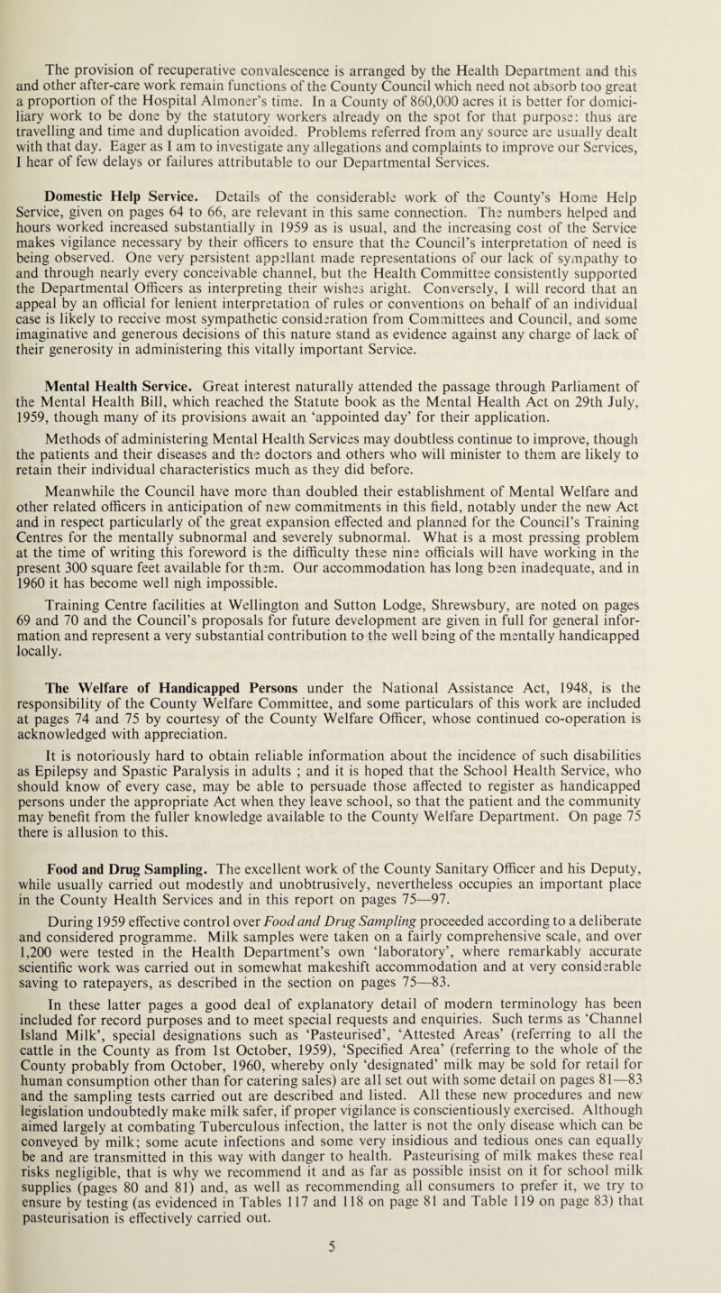 The provision of recuperative convalescence is arranged by the Health Department and this and other after-care work remain functions of the County Council which need not absorb too great a proportion of the Hospital Almoner’s time. In a County of 860,000 acres it is better for domici¬ liary work to be done by the statutory workers already on the spot for that purpose: thus are travelling and time and duplication avoided. Problems referred from any source are usually dealt with that day. Eager as I am to investigate any allegations and complaints to improve our Services, I hear of few delays or failures attributable to our Departmental Services. Domestic Help Service. Details of the considerable work of the County’s Home Help Service, given on pages 64 to 66, are relevant in this same connection. The numbers helped and hours worked increased substantially in 1959 as is usual, and the increasing cost of the Service makes vigilance necessary by their officers to ensure that the Council’s interpretation of need is being observed. One very persistent appellant made representations of our lack of sympathy to and through nearly every conceivable channel, but the Health Committee consistently supported the Departmental Officers as interpreting their wishes aright. Conversely, I will record that an appeal by an official for lenient interpretation of rules or conventions on behalf of an individual case is likely to receive most sympathetic consideration from Committees and Council, and some imaginative and generous decisions of this nature stand as evidence against any charge of lack of their generosity in administering this vitally important Service. Mental Health Service. Great interest naturally attended the passage through Parliament of the Mental Health Bill, which reached the Statute book as the Mental Health Act on 29th July, 1959, though many of its provisions await an ‘appointed day’ for their application. Methods of administering Mental Health Services may doubtless continue to improve, though the patients and their diseases and the doctors and others who will minister to them are likely to retain their individual characteristics much as they did before. Meanwhile the Council have more than doubled their establishment of Mental Welfare and other related officers in anticipation of new commitments in this field, notably under the new Act and in respect particularly of the great expansion effected and planned for the Council’s Training Centres for the mentally subnormal and severely subnormal. What is a most pressing problem at the time of writing this foreword is the difficulty these nine officials will have working in the present 300 square feet available for th^m. Our accommodation has long been inadequate, and in 1960 it has become well nigh impossible. Training Centre facilities at Wellington and Sutton Lodge, Shrewsbury, are noted on pages 69 and 70 and the Council’s proposals for future development are given in full for general infor¬ mation and represent a very substantial contribution to the well being of the mentally handicapped locally. The Welfare of Handicapped Persons under the National Assistance Act, 1948, is the responsibility of the County Welfare Committee, and some particulars of this work are included at pages 74 and 75 by courtesy of the County Welfare Officer, whose continued co-operation is acknowledged with appreciation. It is notoriously hard to obtain reliable information about the incidence of such disabilities as Epilepsy and Spastic Paralysis in adults ; and it is hoped that the School Health Service, who should know of every case, may be able to persuade those affected to register as handicapped persons under the appropriate Act when they leave school, so that the patient and the community may benefit from the fuller knowledge available to the County Welfare Department. On page 75 there is allusion to this. Food and Drug Sampling. The excellent work of the County Sanitary Officer and his Deputy, while usually carried out modestly and unobtrusively, nevertheless occupies an important place in the County Health Services and in this report on pages 75—97. During 1959 effective control over Food and Drug Sampling proceeded according to a deliberate and considered programme. Milk samples were taken on a fairly comprehensive scale, and over 1,200 were tested in the Health Department’s own ‘laboratory’, where remarkably accurate scientific work was carried out in somewhat makeshift accommodation and at very considerable saving to ratepayers, as described in the section on pages 75—83. In these latter pages a good deal of explanatory detail of modern terminology has been included for record purposes and to meet special requests and enquiries. Such terms as ‘Channel Island Milk’, special designations such as ‘Pasteurised’, ‘Attested Areas’ (referring to all the cattle in the County as from 1st October, 1959), ‘Specified Area’ (referring to the whole of the County probably from October, 1960, whereby only ‘designated’ milk may be sold for retail for human consumption other than for catering sales) are all set out with some detail on pages 81—83 and the sampling tests carried out are described and listed. All these new procedures and new legislation undoubtedly make milk safer, if proper vigilance is conscientiously exercised. Although aimed largely at combating Tuberculous infection, the latter is not the only disease which can be conveyed by milk; some acute infections and some very insidious and tedious ones can equally be and are transmitted in this way with danger to health. Pasteurising of milk makes these real risks negligible, that is why we recommend it and as far as possible insist on it for school milk supplies (pages 80 and 81) and, as well as recommending all consumers to prefer it, we try to ensure by testing (as evidenced in Tables 117 and 118 on page 81 and Table 119 on page 83) that pasteurisation is effectively carried out.