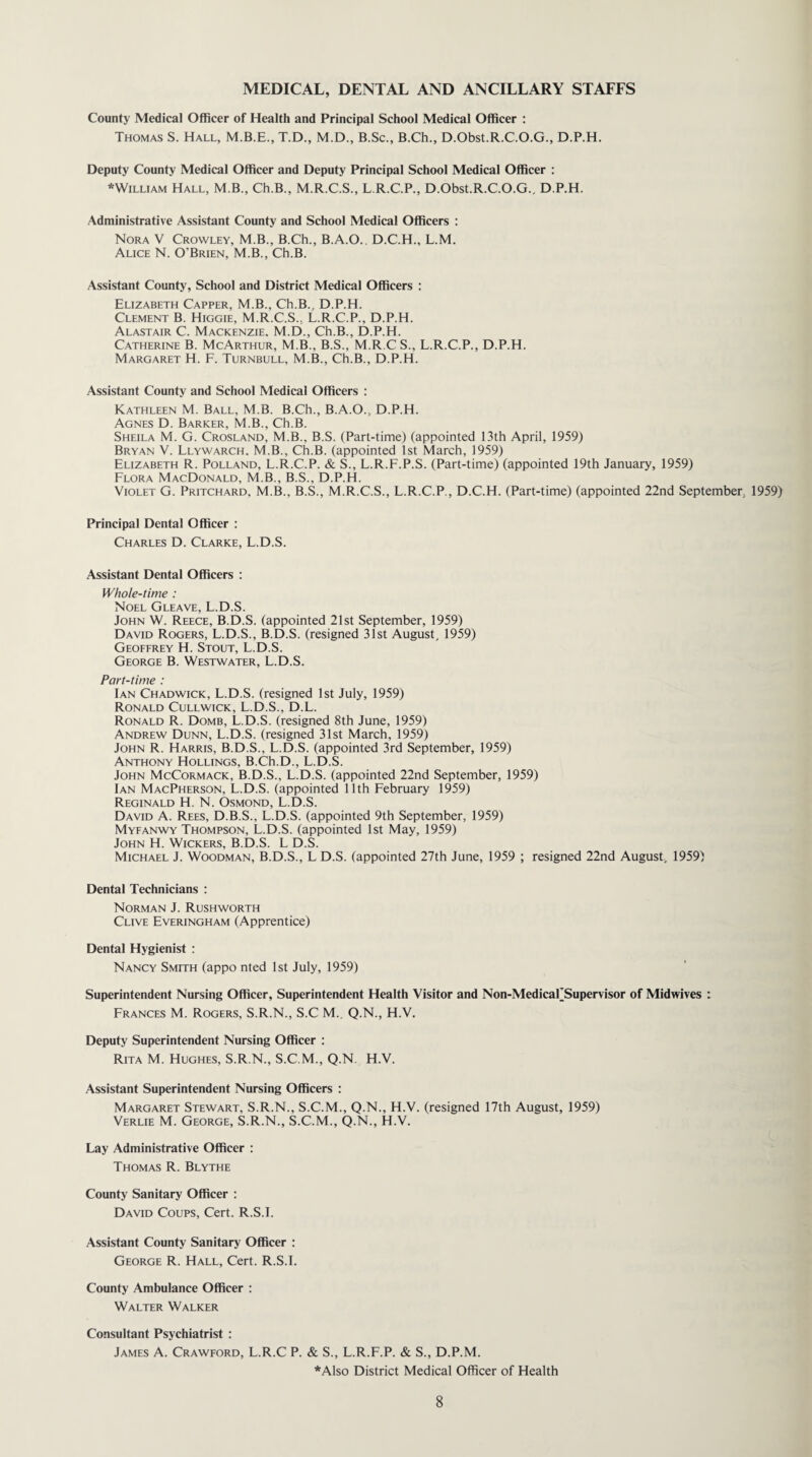 MEDICAL, DENTAL AND ANCILLARY STAFFS County Medical Officer of Health and Principal School Medical Officer : Thomas S. Hall, T.D., M.D., B.Sc., B.Ch., D.Obst.R.C.O.G., D.P.H. Deputy County Medical Officer and Deputy Principal School Medical Officer : *William Hall, M.B., Ch.B., M.R.C.S., L.R.C.P., D.Obst.R.C.O.G., D.P.H. Administrative Assistant County and School Medical Officers : Nora V Crowley, M.B., B.Ch., B.A.O.. D.C.H., L.M. Alice N. O'Brien, M.B., Ch.B. Assistant County, School and District Medical Officers : Elizabeth Capper, M.B., Ch.B., D.P.H. Clement B. Higgie, M.R.C.S.. L.R.C.P., D.P.H. Alastair C. Mackenzie. M.D., Ch.B., D.P.H. Catherine B. McArthur, M.B., B.S., M.R.C S., L.R.C.P., D.P.H. Margaret H. F. Turnbull, M.B., Ch.B., D.P.H. Assistant County and School Medical Officers : Kathleen M. Ball, M.B. B.Ch., B.A.O., D.P.H. Agnes D. Barker, M.B., Ch.B. Sheila M. G. Crosland, M.B., B.S. (Part-time) (appointed 13th April, 1959) Bryan V. Llywarch. M.B., Ch.B. (appointed 1st March, 1959) Elizabeth R. Polland, L.R.C.P. & S., L.R.F.P.S. (Part-time) (appointed 19th January, 1959) Flora MacDonald, M.B., B.S., D.P.H. Violet G. Pritchard, M.B., B.S., M.R.C.S., L.R.C.P., D.C.H. (Part-time) (appointed 22nd September, 1959) Principal Dental Officer : Charles D. Clarke, L.D.S. Assistant Dental Officers : Whole-time : Noel Gleave, L.D.S. John W. Reece, B.D.S. (appointed 21st September, 1959) David Rogers, L.D.S., B.D.S. (resigned 31st August, 1959) Geoffrey H. Stout, L.D.S. George B. Westwater, L.D.S. Part-time : Ian Chadwick, L.D.S. (resigned 1st July, 1959) Ronald Cullwick, L.D.S., D.L. Ronald R. Domb, L.D.S. (resigned 8th June, 1959) Andrew Dunn, L.D.S. (resigned 31st March, 1959) John R. Harris, B.D.S., L.D.S. (appointed 3rd September, 1959) Anthony Hollings, B.Ch.D., L.D.S. John McCormack, B.D.S., L.D.S. (appointed 22nd September, 1959) Ian MacPherson, L.D.S. (appointed 11th February 1959) Reginald H. N. Osmond, L.D.S. David A. Rees, D.B.S., L.D.S. (appointed 9th September, 1959) Myfanwy Thompson, L.D.S. (appointed 1st May, 1959) John H. Wickers, B.D.S. L D.S. Michael J. Woodman, B.D.S., L D.S. (appointed 27th June, 1959 ; resigned 22nd August, 1959) Dental Technicians : Norman J. Rushworth Clive Everingham (Apprentice) Dental Hygienist : Nancy Smith (appo nted 1st July, 1959) Superintendent Nursing Officer, Superintendent Health Visitor and Non-MedicaFSupervisor of Midwives : Frances M. Rogers, S.R.N., S.C M. Q.N., H.V. Deputy Superintendent Nursing Officer : Rita M. Hughes, S.R.N., S.C.M., Q.N H.V. Assistant Superintendent Nursing Officers : Margaret Stewart, S.R.N., S.C.M., Q.N., H.V. (resigned 17th August, 1959) Verlie M. George, S.R.N., S.C.M., Q.N., H.V. Lay Administrative Officer : Thomas R. Blythe County Sanitary Officer : David Coups, Cert. R.S.I. Assistant County Sanitary Officer : George R. Hall, Cert. R.S.I. County Ambulance Officer : Walter Walker Consultant Psychiatrist : James A. Crawford, L.R.C P. & S., L.R.F.P. & S., D.P.M. *Also District Medical Officer of Health