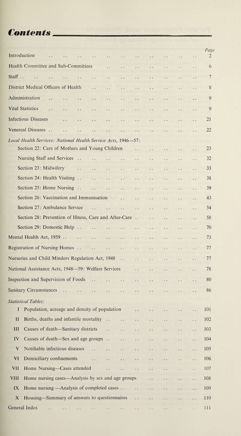 Contents Introduction Health Committee and Sub-Committees Staff. District Medical Officers of Health Administration Vital Statistics Infectious Diseases Venereal Diseases Local Health Services: National Health Service Acts, 1946—57: Section 22: Care of Mothers and Young Children Nursing Staff and Services Section 23: Midwifery Section 24: Health Visiting .. Section 25: Home Nursing .. Section 26: Vaccination and Immunisation Section 27: Ambulance Service Section 28: Prevention of Illness, Care and After-Care .. Section 29: Domestic Help Mental Health Act, 1959 Registration of Nursing Homes Nurseries and Child Minders Regulation Act, 1948 National Assistance Acts, 1948—59: Welfare Services Inspection and Supervision of Foods Sanitary Circumstances Statistical Tables: I Population, acreage and density of population II Births, deaths and infantile mortality III Causes of death—Sanitary districts IV Causes of death—Sex and age groups V Notifiable infectious diseases VI Domiciliary confinements VII Home Nursing—Cases attended VIII Home nursing cases—Analysis by sex and age groups IX Home nursing —Analysis of completed cases X Housing—Summary of answers to questionnaires General Index Page 2 6 7 8 9 9 21 22 23 32 33 38 39 43 54 58 70 73 77 77 78 80 86 101 102 103 104 105 106 107 108 109 110 111