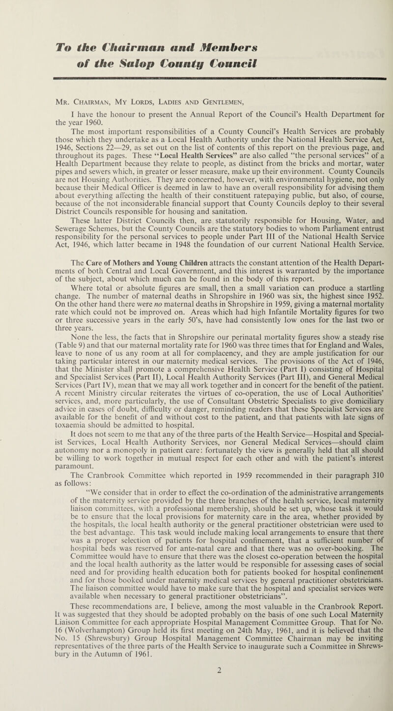 To the Chairman and Members of the Salop County Council Mr. Chairman, My Lords, Ladies and Gentlemen, I have the honour to present the Annual Report of the Council’s Health Department for the year 1960. The most important responsibilities of a County Council’s Health Services are probably those which they undertake as a Local Health Authority under the National Health Service Act, 1946, Sections 22—29, as set out on the list of contents of this report on the previous page, and throughout its pages. These “Local Health Services” are also called “the personal services” of a Health Department because they relate to people, as distinct from the bricks and mortar, water pipes and sewers which, in greater or lesser measure, make up their environment. County Councils are not Housing Authorities. They are concerned, however, with environmental hygiene, not only because their Medical Officer is deemed in law to have an overall responsibility for advising them about everything affecting the health of their constituent ratepaying public, but also, of course, because of the not inconsiderable financial support that County Councils deploy to their several District Councils responsible for housing and sanitation. These latter District Councils then, are statutorily responsible for Housing, Water, and Sewerage Schemes, but the County Councils are the statutory bodies to whom Parliament entrust responsibility for the personal services to people under Part III of the National Health Service Act, 1946, which latter became in 1948 the foundation of our current National Health Service. The Care of Mothers and Young Children attracts the constant attention of the Health Depart¬ ments of both Central and Local Government, and this interest is warranted by the importance of the subject, about which much can be found in the body of this report. Where total or absolute figures are small, then a small variation can produce a startling change. The number of maternal deaths in Shropshire in 1960 was six, the highest since 1952. On the other hand there were no maternal deaths in Shropshire in 1959, giving a maternal mortality rate which could not be improved on. Areas which had high Infantile Mortality figures for two or three successive years in the early 50’s, have had consistently low ones for the last two or three years. None the less, the facts that in Shropshire our perinatal mortality figures show a steady rise (Table 9) and that our maternal mortality rate for 1960 was three times that for England and Wales, leave to none of us any room at all for complacency, and they are ample justification for our taking particular interest in our maternity medical services. The provisions of the Act of 1946, that the Minister shall promote a comprehensive Health Service (Part I) consisting of Hospital and Specialist Services (Part II), Local Health Authority Services (Part III), and General Medical Services (Part IV), mean that we may all work together and in concert for the benefit of the patient. A recent Ministry circular reiterates the virtues of co-operation, the use of Local Authorities’ services, and, more particularly, the use of Consultant Obstetric Specialists to give domiciliary advice in cases of doubt, difficulty or danger, reminding readers that these Specialist Services are available for the benefit of and without cost to the patient, and that patients with late signs of toxaemia should be admitted to hospital. It does not seem to me that any of the three parts of the Health Service—Hospital and Special¬ ist Services, Local Health Authority Services, nor General Medical Services—should claim autonomy nor a monopoly in patient care: fortunately the view is generally held that all should be willing to work together in mutual respect for each other and with the patient’s interest paramount. The Cranbrook Committee which reported in 1959 recommended in their paragraph 310 as follows: “We consider that in order to effect the co-ordination of the administrative arrangements of the maternity service provided by the three branches of the health service, local maternity liaison committees, with a professional membership, should be set up, whose task it would be to ensure that the local provisions for maternity care in the area, whether provided by the hospitals, the local health authority or the general practitioner obstetrician were used to the best advantage. This task would include making local arrangements to ensure that there was a proper selection of patients for hospital confinement, that a sufficient number of hospital beds was reserved for ante-natal care and that there was no over-booking. The Committee would have to ensure that there was the closest co-operation between the hospital and the local health authority as the latter would be responsible for assessing cases of social need and for providing health education both for patients booked for hospital confinement and for those booked under maternity medical services by general practitioner obstetricians. The liaison committee would have to make sure that the hospital and specialist services were available when necessary to general practitioner obstetricians”. These recommendations are, I believe, among the most valuable in the Cranbrook Report. It was suggested that they should be adopted probably on the basis of one such Local Maternity Liaison Committee for each appropriate Hospital Management Committee Group. That for No. 16 (Wolverhampton) Group held its first meeting on 24th May, 1961, and it is believed that the No. 15 (Shrewsbury) Group Hospital Management Committee Chairman may be inviting representatives of the three parts of the Health Service to inaugurate such a Committee in Shrews¬ bury in the Autumn of 1961.