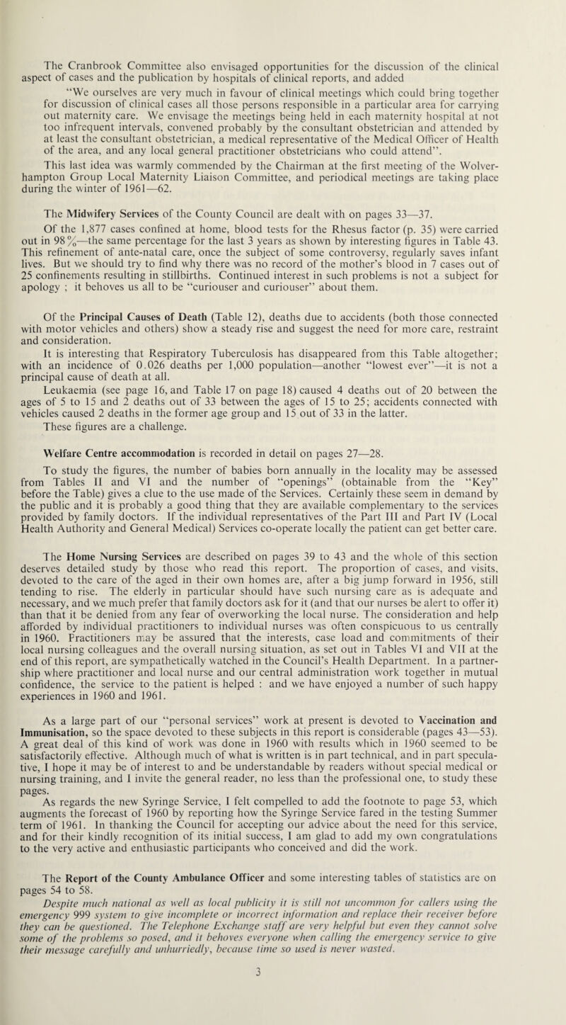 The Cranbrook Committee also envisaged opportunities for the discussion of the clinical aspect of cases and the publication by hospitals of clinical reports, and added “We ourselves are very much in favour of clinical meetings which could bring together for discussion of clinical cases all those persons responsible in a particular area for carrying out maternity care. We envisage the meetings being held in each maternity hospital at not too infrequent intervals, convened probably by the consultant obstetrician and attended by at least the consultant obstetrician, a medical representative of the Medical Officer of Health of the area, and any local general practitioner obstetricians who could attend”. This last idea was warmly commended by the Chairman at the first meeting of the Wolver¬ hampton Group Local Maternity Liaison Committee, and periodical meetings are taking place during the winter of 1961—62. The Midwifery Services of the County Council are dealt with on pages 33—37. Of the 1,877 cases confined at home, blood tests for the Rhesus factor (p. 35) were carried out in 98 %—the same percentage for the last 3 years as shown by interesting figures in Table 43. This refinement of ante-natal care, once the subject of some controversy, regularly saves infant lives. But we should try to find why there was no record of the mother’s blood in 7 cases out of 25 confinements resulting in stillbirths. Continued interest in such problems is not a subject for apology ; it behoves us all to be “curiouser and curiouser” about them. Of the Principal Causes of Death (Table 12), deaths due to accidents (both those connected with motor vehicles and others) show a steady rise and suggest the need for more care, restraint and consideration. It is interesting that Respiratory Tuberculosis has disappeared from this Table altogether; with an incidence of 0.026 deaths per 1,000 population—another “lowest ever”—it is not a principal cause of death at all. Leukaemia (see page 16, and Table 17 on page 18) caused 4 deaths out of 20 between the ages of 5 to 15 and 2 deaths out of 33 between the ages of 15 to 25; accidents connected with vehicles caused 2 deaths in the former age group and 15 out of 33 in the latter. These figures are a challenge. Welfare Centre accommodation is recorded in detail on pages 27—28. To study the figures, the number of babies born annually in the locality may be assessed from Tables II and VI and the number of “openings” (obtainable from the “Key” before the Table) gives a clue to the use made of the Services. Certainly these seem in demand by the public and it is probably a good thing that they are available complementary to the services provided by family doctors. If the individual representatives of the Part III and Part IV (Local Health Authority and General Medical) Services co-operate locally the patient can get better care. The Home Nursing Services are described on pages 39 to 43 and the whole of this section deserves detailed study by those who read this report. The proportion of cases, and visits, devoted to the care of the aged in their own homes are, after a big jump forward in 1956, still tending to rise. The elderly in particular should have such nursing care as is adequate and necessary, and we much prefer that family doctors ask for it (and that our nurses be alert to offer it) than that it be denied from any fear of overworking the local nurse. The consideration and help afforded by individual practitioners to individual nurses was often conspicuous to us centrally in 1960. Practitioners may be assured that the interests, case load and commitments of their local nursing colleagues and the overall nursing situation, as set out in Tables VI and VII at the end of this report, are sympathetically watched in the Council’s Health Department. In a partner¬ ship where practitioner and local nurse and our central administration work together in mutual confidence, the service to the patient is helped : and we have enjoyed a number of such happy experiences in 1960 and 1961. As a large part of our “personal services” work at present is devoted to Vaccination and Immunisation, so the space devoted to these subjects in this report is considerable (pages 43—53). A great deal of this kind of work was done in 1960 with results which in 1960 seemed to be satisfactorily effective. Although much of what is written is in part technical, and in part specula¬ tive, I hope it may be of interest to and be understandable by readers without special medical or nursing training, and I invite the general reader, no less than the professional one, to study these pages. As regards the new Syringe Service, 1 felt compelled to add the footnote to page 53, which augments the forecast of 1960 by reporting how the Syringe Service fared in the testing Summer term of 1961. In thanking the Council for accepting our advice about the need for this service, and for their kindly recognition of its initial success, I am glad to add my own congratulations to the very active and enthusiastic participants who conceived and did the work. The Report of the County Ambulance Officer and some interesting tables of statistics are on pages 54 to 58. Despite much national as well as local publicity it is still not uncommon for callers using the emergency 999 system to give incomplete or incorrect information and replace their receiver before they can be questioned. The Telephone Exchange staff are very helpful but even they cannot solve some of the problems so posed, and it behoves everyone when calling the emergency service to give their message carefully and unhurriedly, because time so used is never wasted.