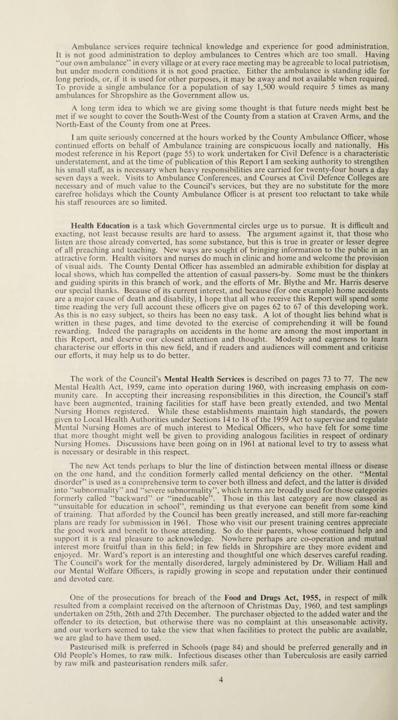 Ambulance services require technical knowledge and experience for good administration. It is not good administration to deploy ambulances to Centres which are too small. Having “our own ambulance” in every village or at every race meeting may be agreeable to local patriotism, but under modern conditions it is not good practice. Either the ambulance is standing idle for long periods, or, if it is used for other purposes, it may be away and not available when required. To provide a single ambulance for a population of say 1,500 would require 5 times as many ambulances for Shropshire as the Government allow us. A long term idea to which we are giving some thought is that future needs might best be met if we sought to cover the South-West of the County from a station at Craven Arms, and the North-East of the County from one at Prees. I am quite seriously concerned at the hours worked by the County Ambulance Officer, whose continued efforts on behalf of Ambulance training are conspicuous locally and nationally. His modest reference in his Report (page 55) to work undertaken for Civil Defence is a characteristic understatement, and at the time of publication of this Report I am seeking authority to strengthen his small staff, as is necessary when heavy responsibilities are carried for twenty-four hours a day seven days a week. Visits to Ambulance Conferences, and Courses at Civil Defence Colleges are necessary and of much value to the Council’s services, but they are no substitute for the more carefree holidays which the County Ambulance Officer is at present too reluctant to take while his staff resources are so limited. Health Education is a task which Governmental circles urge us to pursue. It is difficult and exacting, not least because results are hard to assess. The argument against it, that those who listen are those already converted, has some substance, but this is true in greater or lesser degree of all preaching and teaching. New ways are sought of bringing information to the public in an attractive form. Health visitors and nurses do much in clinic and home and welcome the provision of visual aids. The County Dental Officer has assembled an admirable exhibition for display at local shows, which has compelled the attention of casual passers-by. Some must be the thinkers and guiding spirits in this branch of work, and the efforts of Mr. Blythe and Mr. Harris deserve our special thanks. Because of its current interest, and because (for one example) home accidents are a major cause of death and disability, I hope that all who receive this Report will spend some time reading the very full account these officers give on pages 62 to 67 of this developing work. As this is no easy subject, so theirs has been no easy task. A lot of thought lies behind what is written in these pages, and time devoted to the exercise of comprehending it will be found rewarding. Indeed the paragraphs on accidents in the home are among the most important in this Report, and deserve our closest attention and thought. Modesty and eagerness to learn characterise our efforts in this new field, and if readers and audiences will comment and criticise our efforts, it may help us to do better. The work of the Council’s Mental Health Services is described on pages 73 to 77. The new Mental Health Act, 1959, came into operation during 1960, with increasing emphasis on com¬ munity care. In accepting their increasing responsibilities in this direction, the Council’s staff have been augmented, training facilities for staff have been greatly extended, and two Mental Nursing Homes registered. While these establishments maintain high standards, the powers given to Local Health Authorities under Sections 14 to 18 of the 1959 Act to supervise and regulate Mental Nursing Homes are of much interest to Medical Officers, who have felt for some time that more thought might well be given to providing analogous facilities in respect of ordinary Nursing Homes. Discussions have been going on in 1961 at national level to try to assess what is necessary or desirable in this respect. The new Act tends perhaps to blur the line of distinction between mental illness or disease on the one hand, and the condition formerly called mental deficiency on the other. “Mental disorder” is used as a comprehensive term to cover both illness and defect, and the latter is divided into “subnormality” and “severe subnormality”, which terms are broadly used for those categories formerly called “backward” or “ineducable”. Those in this last category are now classed as “unsuitable for education in school”, reminding us that everyone can benefit from some kind of training. That afforded by the Council has been greatly increased, and still more far-reaching plans are ready for submission in 1961. Those who visit our present training centres appreciate the good work and benefit to those attending. So do their parents, whose continued help and support it is a real pleasure to acknowledge. Nowhere perhaps are co-operation and mutual interest more fruitful than in this field; in few fields in Shropshire are they more evident and enjoyed. Mr. Ward’s report is an interesting and thoughtful one which deserves careful reading. The Council’s work for the mentally disordered, largely administered by Dr. William Hall and our Mental Welfare Officers, is rapidly growing in scope and reputation under their continued and devoted care. One of the prosecutions for breach of the Food and Drugs Act, 1955, in respect of milk resulted from a complaint received on the afternoon of Christmas Day, 1960, and test samplings undertaken on 25th, 26th and 27th December. The purchaser objected to the added water and the offender to its detection, but otherwise there was no complaint at this unseasonable activity, and our workers seemed to take the view that when facilities to protect the public are available, we are glad to have them used. Pasteurised milk is preferred in Schools (page 84) and should be preferred generally and in Old People’s Homes, to raw milk. Infectious diseases other than Tuberculosis are easily carried by raw milk and pasteurisation renders milk safer.