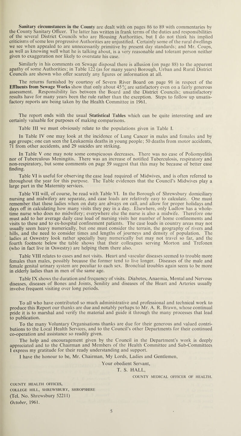 Sanitary circumstances in the County are dealt with on pages 86 to 89 with commentaries by the County Sanitary Officer. The latter has written in frank terms of the duties and responsibilities of the several District Councils who are Housing Authorities, but I do not think his implied criticisms of some less progressive Authorities are unjustified. Certainly some of the rural dwellings we see when appealed to are unnecessarily primitive by present day standards; and Mr. Coups, as well as knowing well what he is talking about, is a very reasonable and tolerant person neither given to exaggeration nor likely to overstate his case. Similarly in his comments on Sewage disposal there is allusion (on page 88) to the apparent apathy of some Authorities; in Table 122 (as for many years) Borough, Urban and Rural District Councils are shown who offer scarcely any figures or information at all. The returns furnished by courtesy of Severn River Board on page 98 in respect of the Effluents from Sewage Works show that only about 45 % are satisfactory even on a fairly generous assessment. Responsibility lies between the Board and the District Councils; unsatisfactory results have for many years been the rule rather than the exception. Steps to follow up unsatis¬ factory reports are being taken by the Health Committee in 1961. The report ends with the usual Statistical Tables which can be quite interesting and are certainly valuable for purposes of making comparisons. Table 111 we must obviously relate to the populations given in Table I. In Table IV one may look at the incidence of Lung Cancer in males and females and by age groups; one can seen the Leukaemia deaths in young people; 50 deaths from motor accidents, 71 from other accidents, and 29 suicides are striking. In Table V one may note some conspicuous decreases. There was no case of Poliomyelitis nor of Tuberculous Meningitis. There was an increase of notified Tuberculosis, respiratory and non-respiratory, but some comments on page 59 suggest that this may be because of better case finding. Table VI is useful for observing the case load required of Midwives, and is often referred to throughout the year for this purpose. The Table evidences that the Council’s Midwives play a large part in the Maternity services. Table VII will, of course, be read with Table VI. In the Borough of Shrewsbury domiciliary nursing and midwifery are separate, and case loads are relatively easy to calculate. One must remember that these ladies when on duty are always on call, and allow for proper holidays and days off in calculating how many visits they pay in a day. Elsewhere, only Ludlow has a whole¬ time nurse who does no midwifery; everywhere else the nurse is also a midwife. Therefore one must add to her average daily case load of nursing visits her number of home confinements and visits to these and to ex-hospital confinement patients. The case loads in country areas may not usually seem heavy numerically, but one must consider the terrain, the geography of rivers and hills, and the need to consider times and lengths of journeys and density of population. The ladies at Oswestry look rather specially busy numerically but may not travel so far, and the fourth footnote below the table shows that their colleagues serving Morton and Trefonen (who in fact live in Oswestry) are helping them there also. Table VIII relates to cases and not visits. Heart and vascular diseases seemed to trouble more females than males, possibly because the former tend to live longer. Diseases of the male and female genital urinary system are peculiar to each sex. Bronchial troubles again seem to be more in elderly ladies than in men of the same age. Table IX shows the duration and frequency of visits. Diabetes, Anaemia, Mental and Nervous diseases, diseases of Bones and Joints, Senility and diseases of the Heart and Arteries usually involve frequent visiting over long periods. To all who have contributed so much administrative and professional and technical work to produce this Report our thanks are due and notably perhaps to Mr. A. R. Brawn, whose continual pride it is to marshal and verify the material and guide it through the many processes that lead to publication. To the many Voluntary Organisations thanks are due for their generous and valued contri¬ butions to the Local Health Services, and to the Council’s other Departments for their continued co-operation and assistance so readily given. The help and encouragement given by the Council in the Department’s work is deeply appreciated and to the Chairman and Members of the Health Committee and Sub-Committees I express my gratitude for their ready understanding and support. I have the honour to be, Mr. Chairman, My Lords, Ladies and Gentlemen, Your obedient Servant, T. S. HALL, COUNTY MEDICAL OFFICER OF HEALTH. COUNTY HEALTH OFFICES, COLLEGE HILL, SHREWSBURY, SHROPSHIRE (Tel. No. Shrewsbury 52211) October, 1961.
