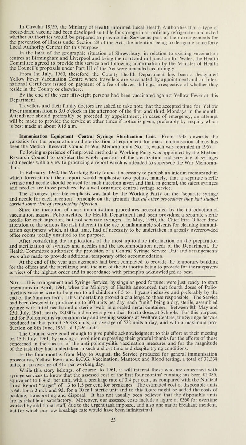 In Circular 19/59, the Ministry of Health informed Local Health Authorities that a type of freeze-dried vaccine had been developed suitable for storage in an ordinary refrigerator and asked whether Authorities would be prepared to provide this Service as part of their arrangements for the prevention of illness under Section 28 of the Act; the intention being to designate some forty Local Authority Centres for this purpose. In the light of the geographic situation of Shrewsbury, in relation to existing vaccination centres at Birmingham and Liverpool and being the road and rail junction for Wales, the Health Committee agreed to provide this service and following confirmation by the Minister of Health the Council’s proposals under Part III of the Act were amended accordingly. From 1st July, 1960, therefore, the County Health Department has been a designated Yellow Fever Vaccination Centre where travellers are vaccinated by appointment and an Inter¬ national Certificate issued on payment of a fee of eleven shillings, irrespective of whether they reside in the County or elsewhere. By the end of the year fifty-eight persons had been vaccinated against Yellow Fever at this Department. Travellers and their family doctors are asked to take note that the accepted time for Yellow Fever immunisation is 3.0 o’clock in the afternoon of the first and third Mondays in the month. Attendance should preferably be preceded by appointment; in cases of emergency, an attempt will be made to provide the service at other times if notice is given, preferably by enquiry which is best made at about 9.15 a.m. Immunisation Equipment—Central Syringe Sterilization Unit.—From 1945 onwards the yardstick for the preparation and sterilization of equipment for mass immunisation clinics has been the Medical Research Council’s War Memorandum No. 15, which was reprinted in 1957. Following experience of improved methods a Working Party was appointed by the Medical Research Council to consider the whole question of the sterilization and servicing of syringes and needles with a view to producing a report which is intended to supersede the War Memoran¬ dum. In February, 1960, the Working Party found it necessary to publish an interim memorandum which forecast that their report would emphasise two points, namely, that a separate sterile syringe and needle should be used for each injection given and that, in general, the safest syringes and needles are those produced by a well organised central syringe service. The strongest possible emphasis was laid by the Working Party on the “separate syringe and needle for each injection” principle on the grounds that all other procedures they had studied carried some risk of transferring infection. Since the inception of mass immunisation procedures necessitated by the introduction of vaccination against Poliomyelitis, the Health Department had been providing a separate sterile needle for each injection, but not separate syringes. In May, 1960, the Chief Fire Officer drew attention to the serious fire risk inherent in the use of inflammable solvents for cleaning immuni¬ sation equipment which, at that time, had of necessity to be undertaken in grossly overcrowded office rooms totally unsuited to the purpose. After considering the implications of the most up-to-date information on the preparation and sterilization of syringes and needles and the accommodation needs of the Department, the Health Committee authorised the provision of a Central Syringe Service Unit and arrangements were also made to provide additional temporary office accommodation. At the end of the year arrangements had been completed to provide the temporary building for the offices and the sterilizing unit, the aim of the Authority being to provide for the ratepayers services of the highest order and in accordance with principles acknowledged as best. Note—This arrangement and Syringe Service, by singular good fortune, were just ready to start operations in April, 1961, when the Ministry of Health announced that fourth doses of Polio¬ myelitis vaccine were to be given to all children of 5 to 11 years inclusive and preferably by the end of the Summer term. This undertaking proved a challenge to those responsible. The Service had been designed to produce up to 300 units per day, each “unit” being a dry, sterile, assembled syringe with fitted needle and a sterile swab, in a sealed metal container. Between 8th May and 25th July, 1961, nearly 18,000 children were given their fourth doses at Schools. For this purpose, and for Poliomyelitis vaccination day and evening sessions at Welfare Centres, the Syringe Service produced in that period 36,358 units, an average of 522 units a day, and with a maximum pro¬ duction on 8th June, 1961, of 1,296 units. The Council were good enough to give public acknowledgment to this effort at their meeting on 15th July, 1961, by passing a resolution expressing their grateful thanks for the efforts of those concerned in the success of the anti-poliomyelitis vaccination measures and for the magnitude of the task they had undertaken in such a short time and despite trying conditions. In the four months from May to August, the Service produced for general immunisation procedures, Yellow Fever and B.C.G. Vaccination, Mantoux and Blood testing, a total of 37,338 units, at an average of 415 per working day. While this story belongs, of course, to 1961, it will interest those who are concerned with syringe services to know that the assessed cost of the first four months’ running has been £1,085, equivalent to 6.96d. per unit, with a breakage rate of 0.4 per cent, as compared with the Nuffield Trust Report “target” of 1.3 to 1.5 per cent for breakages. The estimated cost of disposable units is 6d. for a 2 m.l. and 9d. for a 10 m.l. sterile unit and to this figure might be added the costs of packing, transporting and disposal. It has not usually been believed that the disposable units are as reliable or satisfactory. Moreover, our assessed costs include a figure of £360 for overtime worked by additional staff, due to the urgent task imposed, and also one major breakage incident, but for which our low breakage rate would have been infinitesimal.