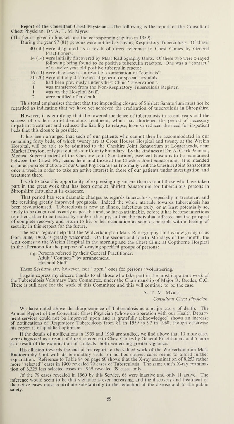 Report of the Consultant Chest Physician.—The following is the report of the Consultant Chest Physician, Dr. A. T. M. Myres: (The figures given in brackets are the corresponding figures in 1959). During the year 97 (81) persons were notified as having Respiratory Tuberculosis. Of these: 40 (30) were diagnosed as a result of direct reference to Chest Clinics by General Practitioners. 14 (14) were initially discovered by Mass Radiography Units. Of these two were x-rayed following being found to be positive tuberculin reactors. One was a “contact” of a twelve year old positive tuberculin reactor. 16 (11) were diagnosed as a result of examination of “contacts”. 21 (20) were initially discovered at general or special hospitals. 2 had been previously under Chest Clinic “observation”. 1 was transferred from the Non-Respiratory Tuberculosis Register. 1 was on the Hospital Staff. 2 were notified after death. This total emphasises the fact that the impending closure of Shirlett Sanatorium must not be regarded as indicating that we have yet achieved the eradication of tuberculosis in Shropshire. However, it is gratifying that the lowered incidence of tuberculosis in recent years and the success of modern anti-tuberculous treatment, which has shortened the period of necessary in-patient treatment and reduced the liability to relapse, have so reduced the need for in-patient beds that this closure is possible. It has been arranged that such of our patients who cannot then be accommodated in our remaining forty beds, of which twenty are at Cross Houses Hospital and twenty at the Wrekin Hospital, will be able to be admitted to the Cheshire Joint Sanatorium at Loggerheads, near Market Drayton, only just outside our County boundary. By the kindness of Dr. A. Clark Penman, Medical Superintendent of the Cheshire Joint Sanatorium, excellent liaison is to be maintained between the Chest Physicians here and those at the Cheshire Joint Sanatorium. It is intended as far as possible that one of our Chest Physicians shall normally visit the Cheshire Joint Sanatorium once a week in order to take an active interest in those of our patients under investigation and treatment there. I wish to take this opportunity of expressing my sincere thanks to all those who have taken part in the great work that has been done at Shirlett Sanatorium for tuberculous persons in Shropshire throughout its existence. That period has seen dramatic changes as regards tuberculosis, especially in treatment and the resulting greatly improved prognosis. Indeed the whole attitude towards tuberculosis has been revolutionised. Tuberculosis is now an illness, infectious truly, or at least potentially so, firstly to be diagnosed as early as possible and, so far as attainable, before it has become infectious to others, then to be treated by modern therapy, so that the individual affected has the prospect of complete recovery and return to his or her occupation as soon as possible with a feeling of security in this respect for the future. The extra regular help that the Wolverhampton Mass Radiography Unit is now giving us as from June, 1960, is greatly welcomed. On the second and fourth Mondays of the month, the Unit comes to the Wrekin Hospital in the morning and the Chest Clinic at Copthorne Hospital in the afternoon for the purpose of x-raying specified groups of persons: e.g. Persons referred by their General Practitioner. Adult “Contacts” by arrangement. Hospital Staff. These Sessions are, however, not “open” ones for persons “volunteering.” I again express my sincere thanks to all those who take part in the most important work of the Tuberculosis Voluntary Care Committee, under the Chairmanship of Major R. Deedes, G.C. There is still need for the work of this Committee and this will continue to be the case. A. T. M. Myres, Consultant Chest Physician. We have noted above the disappearance of Tuberculosis as a major cause of death. The Annual Report of the Consultant Chest Physician (whose co-operation with our Health Depart¬ ment services could not be improved upon and is gratefully acknowledged) shows an increase of notifications of Respiratory Tuberculosis from 81 in 1959 to 97 in 1960, though otherwise his report is of qualified optimism. If the details of notifications in 1959 and 1960 are studied, we find above that 10 more cases were diagnosed as a result of direct reference to Chest Clinics by General Practitioners and 5 more as a result of the examination of contacts: both evidencing greater vigilance. His allusion towards the end of his report to the valued work of the Wolverhampton Mass Radiography Unit with its bi-monthly visits for ad hoc suspect cases seems to afford further explanation. Reference to Table 84 on page 60 shows that the X-ray examination of 8,253 rather more “selected” cases in 1960 revealed 79 cases of Tuberculosis. The same unit’s X-ray examina¬ tion of 6,325 less selected cases in 1959 revealed 39 cases only. Of the 79 cases revealed in 1960 by this Service, 68 were inactive and only 11 active. The inference would seem to be that vigilance is ever increasing, and the discovery and treatment of the active cases must contribute substantially to the reduction of the disease and to the public safety.