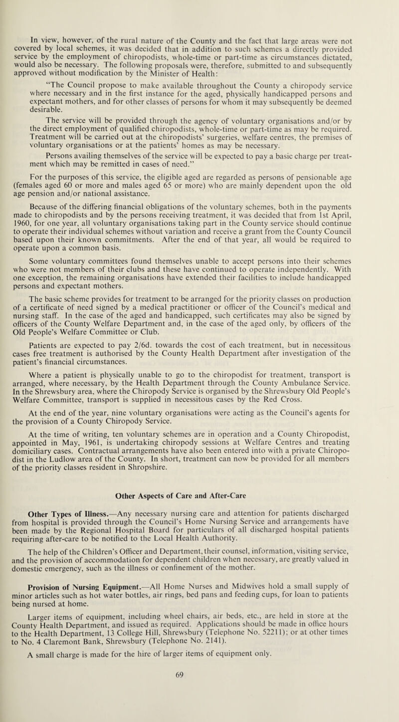 In view, however, of the rural nature of the County and the fact that large areas were not covered by local schemes, it was decided that in addition to such schemes a directly provided service by the employment of chiropodists, whole-time or part-time as circumstances dictated, would also be necessary. The following proposals were, therefore, submitted to and subsequently approved without modification by the Minister of Health: “The Council propose to make available throughout the County a chiropody service where necessary and in the first instance for the aged, physically handicapped persons and expectant mothers, and for other classes of persons for whom it may subsequently be deemed desirable. The service will be provided through the agency of voluntary organisations and/or by the direct employment of qualified chiropodists, whole-time or part-time as may be required. Treatment will be carried out at the chiropodists’ surgeries, welfare centres, the premises of voluntary organisations or at the patients’ homes as may be necessary. Persons availing themselves of the service will be expected to pay a basic charge per treat¬ ment which may be remitted in cases of need.” For the purposes of this service, the eligible aged are regarded as persons of pensionable age (females aged 60 or more and males aged 65 or more) who are mainly dependent upon the old age pension and/or national assistance. Because of the differing financial obligations of the voluntary schemes, both in the payments made to chiropodists and by the persons receiving treatment, it was decided that from 1st April, 1960, for one year, all voluntary organisations taking part in the County service should continue to operate their individual schemes without variation and receive a grant from the County Council based upon their known commitments. After the end of that year, all would be required to operate upon a common basis. Some voluntary committees found themselves unable to accept persons into their schemes who were not members of their clubs and these have continued to operate independently. With one exception, the remaining organisations have extended their facilities to include handicapped persons and expectant mothers. The basic scheme provides for treatment to be arranged for the priority classes on production of a certificate of need signed by a medical practitioner or officer of the Council’s medical and nursing staff. In the case of the aged and handicapped, such certificates may also be signed by officers of the County Welfare Department and, in the case of the aged only, by officers of the Old People’s Welfare Committee or Club. Patients are expected to pay 2/6d. towards the cost of each treatment, but in necessitous cases free treatment is authorised by the County Health Department after investigation of the patient’s financial circumstances. Where a patient is physically unable to go to the chiropodist for treatment, transport is arranged, where necessary, by the Health Department through the County Ambulance Service. In the Shrewsbury area, where the Chiropody Service is organised by the Shrewsbury Old People’s Welfare Committee, transport is supplied in necessitous cases by the Red Cross. At the end of the year, nine voluntary organisations were acting as the Council’s agents for the provision of a County Chiropody Service. At the time of writing, ten voluntary schemes are in operation and a County Chiropodist, appointed in May, 1961, is undertaking chiropody sessions at Welfare Centres and treating domiciliary cases. Contractual arrangements have also been entered into with a private Chiropo¬ dist in the Ludlow area of the County. In short, treatment can now be provided for all members of the priority classes resident in Shropshire. Other Aspects of Care and After-Care Other Types of Illness.—Any necessary nursing care and attention for patients discharged from hospital is provided through the Council’s Home Nursing Service and arrangements have been made by the Regional Hospital Board for particulars of all discharged hospital patients requiring after-care to be notified to the Local Health Authority. The help of the Children’s Officer and Department, their counsel, information, visiting service, and the provision of accommodation for dependent children when necessary, are greatly valued in domestic emergency, such as the illness or confinement of the mother. Provision of Nursing Equipment.—All Home Nurses and Midwives hold a small supply of minor articles such as hot water bottles, air rings, bed pans and feeding cups, for loan to patients being nursed at home. Larger items of equipment, including wheel chairs, air beds, etc., are held in store at the County Health Department, and issued as required. Applications should be made in office hours to the Health Department, 13 College Hill, Shrewsbury (Telephone No. 5221 1); or at other times to No. 4 Claremont Bank, Shrewsbury (Telephone No. 2141). A small charge is made for the hire of larger items of equipment only.