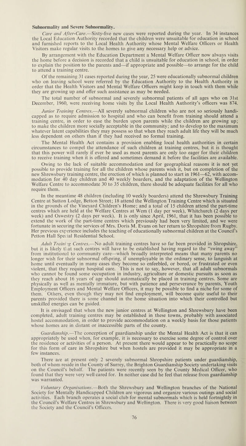 Subnormality and Severe Subnormality. Care and After-Care.—Sixty-five new cases were reported during the year. In 34 instances the Local Education Authority recorded that the children were unsuitable for education in school and furnished reports to the Local Health Authority whose Mental Welfare Officers or Health Visitors make regular visits to the homes to give any necessary help or advice. By arrangement with the Education Department a Mental Welfare Officer now always visits the home before a decision is recorded that a child is unsuitable for education in school, in order to explain the position to the parents and—if appropriate and possible—-to arrange for the child to attend a training centre. Of the remaining 31 cases reported during the year, 25 were educationally subnormal children who on leaving school were referred by the Education Authority to the Health Authority in order that the Health Visitors and Mental Welfare Officers might keep in touch with them while they are growing up and offer such assistance as may be needed. The total number of subnormal and severely subnormal patients of all ages who on 31st December, 1960, were receiving home visits by the Local Health Authority’s officers was 874. Junior Training Centres.—All severely subnormal children who are not so seriously handi¬ capped as to require admission to hospital and who can benefit from training should attend a training centre, in order to ease the burden upon parents while the children are growing up; to make the children more socially acceptable in the community; and to develop to the maximum whatever latent capabilities they may possess so that when they reach adult life they will be much less dependent on others than if they had received no formal training. The Mental Health Act contains a provision enabling local health authorities in certain circumstances to compel the attendance of such children at training centres, but it is thought that this power will rarely if ever be used as most parents are only too eager for their children to receive training when it is offered and sometimes demand it before the facilities are available. Owing to the lack of suitable accommodation and for geographical reasons it is not yet possible to provide training for all the children whose parents wish it, but on completion of the new Shrewsbury training centre, the erection of which is planned to start in 1961—62, with accom¬ modation for 40 day children and 40 weekly boarders, and the adaptation of the Wellington Welfare Centre to accommodate 30 to 35 children, there should be adequate facilities for all who require them. In the meantime 48 children (including 10 weekly boarders) attend the Shrewsbury Training Centre at Sutton Lodge, Betton Street; 18 attend the Wellington Training Centre which is situated in the grounds of the Vineyard Children’s Home; and a total of 15 children attend the part-time centres which are held at the Welfare Centres at Wem (1 day per week), Whitchurch (2 days per week) and Oswestry (2 days per week). It is only since April, 1961, that it has been possible to extend the work of the part-time centres which previously had been very limited, and we were fortunate in securing the services of Mrs. Doris M. Evans on her return to Shropshire from Rugby. Her previous experience includes the teaching of educationally subnormal children at the Council’s Petton Hall Special Residential School. Adult Traini ?g Centres.—No adult training centres have so far been provided in Shropshire, but it is likely that such centres will have to be established having regard to the “swing away” from institutional to community care—which broadly interpreted means that many parents no longer wish for their subnormal offspring, if unemployable in the ordinary sense, to languish at home until eventually in many cases they become so enfeebled, or bored, or frustrated or even violent, that they require hospital care. This is not to say, however, that all adult subnormals who cannot be found some occupation in industry, agriculture or domestic pursuits as soon as they reach about 16 years of age should automatically be placed in training centres. Some are physically as well as mentally immature, but with patience and perseverance by parents, Youth Employment Officers and Mental Welfare Officers, it may be possible to find a niche for some of them. Others, even though they may not find employment, will become quite useful to their parents provided there is some channel in the home situation into which their controlled but unskilled energies can be guided. It is envisaged that when the new junior centres at Wellington and Shrewsbury have been completed, adult training centres may be established in these towns, probably with associated hostel accommodation, in order to provide accommodation on a weekly basis for those patients whose homes are in distant or inaccessible parts of the county. Guardianship.—The conception of guardianship under the Mental Health Act is that it can appropriately be used when, for example, it is necessary to exercise some degree of control over the residence or activities of a person. At present there would appear to be practically no scope for this form of care in Shropshire but when hostels are provided it may be appropriate in a few instances. There are at present only 2 severely subnormal Shropshire patients under guardianship, both of whom reside in the County of Surrey, the Brighton Guardianship Society undertaking visits on the Council’s behalf. The patients were recently seen by the County Medical Officer, who found that they were very well cared for. In neither case did he feel that release from guardianship was warranted. Voluntary Organisations.—Both the Shrewsbury and Wellington branches of the National Society for Mentally Handicapped Children are vigorous and organize various outings and social activities. Each branch operates a social club for mental subnormals which is held fortnightly in the Council’s Welfare Centres in Shrewsbury and Wellington. There is very good liaison between the Society and the Council’s Officers.