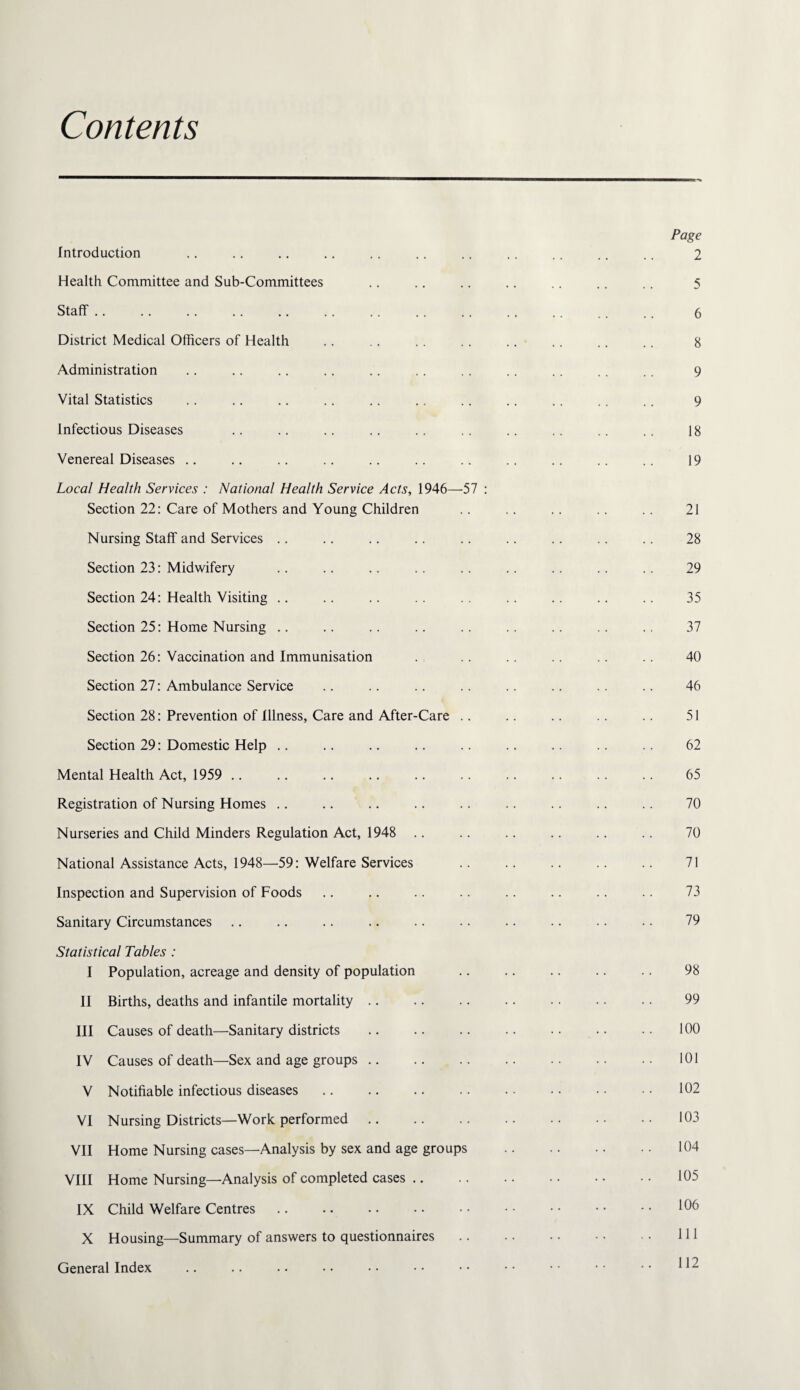 Contents Introduction Health Committee and Sub-Committees Staff. District Medical Officers of Health Administration Vital Statistics Infectious Diseases Venereal Diseases .. Local Health Services : National Health Service Acts, 1946—57 ; Section 22: Care of Mothers and Young Children Nursing Staff and Services .. Section 23: Midwifery Section 24: Health Visiting .. Section 25: Home Nursing .. Section 26: Vaccination and Immunisation Section 27: Ambulance Service Section 28: Prevention of Illness, Care and After-Care .. Section 29: Domestic Help .. Mental Health Act, 1959 .. Registration of Nursing Homes .. Nurseries and Child Minders Regulation Act, 1948 .. National Assistance Acts, 1948—59: Welfare Services Inspection and Supervision of Foods Sanitary Circumstances Statistical Tables : I Population, acreage and density of population II Births, deaths and infantile mortality .. III Causes of death—Sanitary districts IV Causes of death—Sex and age groups. V Notifiable infectious diseases VI Nursing Districts—Work performed. VII Home Nursing cases—Analysis by sex and age groups VIII Home Nursing—Analysis of completed cases .. IX Child Welfare Centres X Housing—Summary of answers to questionnaires General Index Page 2 5 6 8 9 9 18 19 21 28 29 35 37 40 46 51 62 65 70 70 71 73 79 98 99 100 101 102 103 104 105 106 111 112