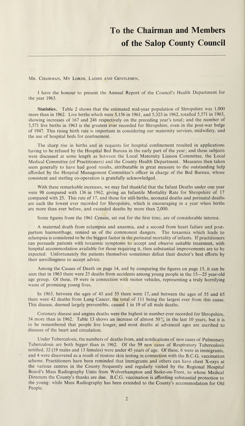 To the Chairman and Members of the Salop County Council Mr. Chairman, My Lords, Ladies and Gentlemen, I have the honour to present the Annual Report of the Council’s Health Department for the year 1963. Statistics. Table 2 shows that the estimated mid-year population of Shropshire was 1,000 more than in 1962. Live births which were 5,156 in 1961, and 5,323 in 1962, totalled 5,571 in 1963, showing increases of 167 and 248 respectively on the preceding year’s total; and the number of 5,571 live births in 1963 is the greatest ever recorded for Shropshire, even in the post-war bulge of 1947. This rising birth rate is important in considering our maternity services, midwifery, and the use of hospital beds for confinement. The sharp rise in births and in requests for hospital confinement resulted in applications having to be refused by the Hospital Bed Bureau in the early part of the year; and these subjects were discussed at some length as between the Local Maternity Liaison Committee, the Local Medical Committee (of Practitioners) and the County Health Department. Measures then taken seem generally to have had good results, attributable in great measure to the outstanding help afforded by the Hospital Management Committee’s officer in charge of the Bed Bureau, whose consistent and sterling co-operation is gratefully acknowledged. With these remarkable increases, we may feel thankful that the Infant Deaths under one year were 98 compared with 136 in 1962, giving an Infantile Mortality Rate for Shropshire of 17 compared with 25. This rate of 17, and those for still-births, neonatal deaths and perinatal deaths are each the lowest ever recorded for Shropshire, which is encouraging in a year when births are more than ever before, and exceeded deaths by more than 2,000. Some figures from the 1961 Census, set out for the first time, are of considerable interest. A maternal death from eclampsia and anaemia, and a second from heart failure and post¬ partum haemorrhage, remind us of the commonest dangers. The toxaemia which leads to eclampsia is considered to be the biggest factor in the perinatal mortality of infants. If practitioners can persuade patients with toxaemic symptoms to accept and observe suitable treatment, with hospital accommodation available for those requiring it, then substantial improvements are to be expected. Unfortunately the patients themselves sometimes defeat their doctor’s best efforts by their unwillingness to accept advice. Among the Causes of Death on page 14, and by comparing the figures on page 15, it can be seen that in 1963 there were 25 deaths from accidents among young people in the 15—25 year-old age group. Of these, 19 were in connection with motor vehicles, representing a truly horrifying waste of promising young lives. In 1963, between the ages of 45 and 55 there were 17, and between the ages of 55 and 65 there were 42 deaths from Lung Cancer, the total of 111 being the largest ever from this cause. This disease, deemed largely preventible, caused 1 in 19 of all male deaths. Coronary disease and angina deaths were the highest in number ever recorded for Shropshire, 54 more than in 1962. Table 13 shows an increase of almost 50% in the last 10 years, but it is to be remembered that people live longer, and most deaths at advanced ages are ascribed to diseases of the heart and circulation. Under Tuberculosis, the numbers of deaths from, and notifications of new cases of Pulmonary Tuberculosis are both bigger than in 1962. Of the 59 new cases of Respiratory Tuberculosis notified, 32 (19 males and 13 females) were under 45 years of age. Of these, 6 were in immigrants, and 4 were discovered as a result of routine skin testing in connection with the B.C.G. vaccination scheme. Practitioners have been reminded that immigrants and others can have chest X-rays at the various centres in the County frequently and regularly visited by the Regional Hospital Board’s Mass Radiography Units from Wolverhampton and Stoke-on-Trent, to whose Medical Directors the County’s thanks are due. B.C.G. vaccination is affording substantial protection to the young: while Mass Radiography has been extended to the County’s accommodation for Old People.