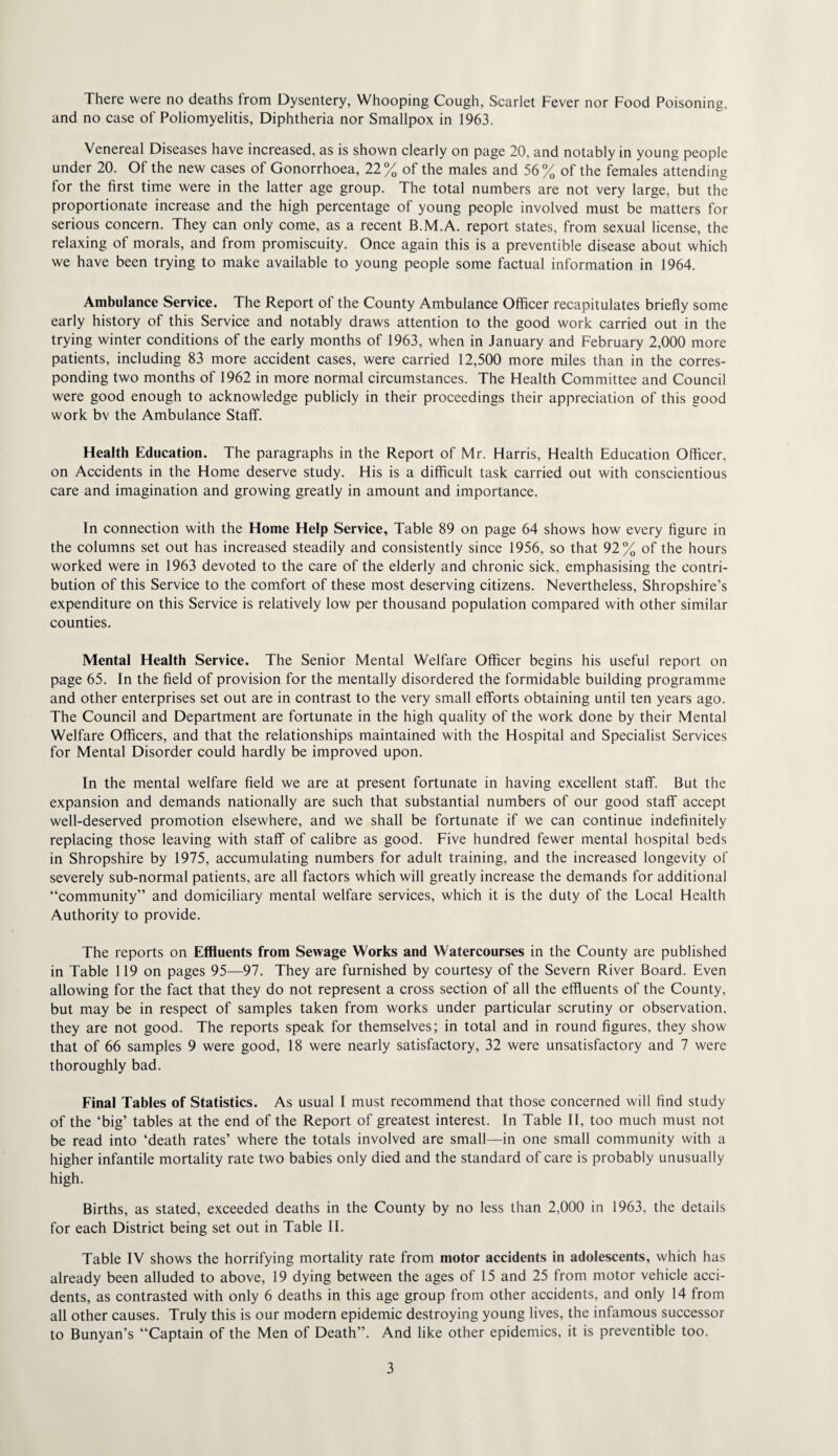 and no case of Poliomyelitis, Diphtheria nor Smallpox in 1963. Venereal Diseases have increased, as is shown clearly on page 20, and notably in young people under 20. Of the new cases of Gonorrhoea, 22% of the males and 56% of the females attending for the first time were in the latter age group. The total numbers are not very large, but the proportionate increase and the high percentage of young people involved must be matters for serious concern. They can only come, as a recent B.M.A. report states, from sexual license, the relaxing of morals, and from promiscuity. Once again this is a preventible disease about which we have been trying to make available to young people some factual information in 1964. Ambulance Service. The Report of the County Ambulance Officer recapitulates briefly some early history of this Service and notably draws attention to the good work carried out in the trying winter conditions of the early months of 1963, when in January and February 2,000 more patients, including 83 more accident cases, were carried 12,500 more miles than in the corres¬ ponding two months of 1962 in more normal circumstances. The Health Committee and Council were good enough to acknowledge publicly in their proceedings their appreciation of this good work bv the Ambulance Staff. Health Education. The paragraphs in the Report of Mr. Harris, Health Education Officer, on Accidents in the Home deserve study. His is a difficult task carried out with conscientious care and imagination and growing greatly in amount and importance. In connection with the Home Help Service, Table 89 on page 64 shows how every figure in the columns set out has increased steadily and consistently since 1956, so that 92% of the hours worked were in 1963 devoted to the care of the elderly and chronic sick, emphasising the contri¬ bution of this Service to the comfort of these most deserving citizens. Nevertheless, Shropshire’s expenditure on this Service is relatively low per thousand population compared with other similar counties. Mental Health Service. The Senior Mental Welfare Officer begins his useful report on page 65. In the field of provision for the mentally disordered the formidable building programme and other enterprises set out are in contrast to the very small efforts obtaining until ten years ago. The Council and Department are fortunate in the high quality of the work done by their Mental Welfare Officers, and that the relationships maintained with the Hospital and Specialist Services for Mental Disorder could hardly be improved upon. In the mental welfare field we are at present fortunate in having excellent staff. But the expansion and demands nationally are such that substantial numbers of our good staff accept well-deserved promotion elsewhere, and we shall be fortunate if we can continue indefinitely replacing those leaving with staff of calibre as good. Five hundred fewer mental hospital beds in Shropshire by 1975, accumulating numbers for adult training, and the increased longevity of severely sub-normal patients, are all factors which will greatly increase the demands for additional “community” and domiciliary mental welfare services, which it is the duty of the Local Health Authority to provide. The reports on Effluents from Sewage Works and Watercourses in the County are published in Table 119 on pages 95—97. They are furnished by courtesy of the Severn River Board. Even allowing for the fact that they do not represent a cross section of all the effluents of the County, but may be in respect of samples taken from works under particular scrutiny or observation, they are not good. The reports speak for themselves; in total and in round figures, they show that of 66 samples 9 were good, 18 were nearly satisfactory, 32 were unsatisfactory and 7 were thoroughly bad. Final Tables of Statistics. As usual I must recommend that those concerned will find study of the ‘big’ tables at the end of the Report of greatest interest. In Table II, too much must not be read into ‘death rates’ where the totals involved are small—in one small community with a higher infantile mortality rate two babies only died and the standard of care is probably unusually high. Births, as stated, exceeded deaths in the County by no less than 2,000 in 1963, the details for each District being set out in Table II. Table IV shows the horrifying mortality rate from motor accidents in adolescents, which has already been alluded to above, 19 dying between the ages of 15 and 25 from motor vehicle acci¬ dents, as contrasted with only 6 deaths in this age group from other accidents, and only 14 from all other causes. Truly this is our modern epidemic destroying young lives, the infamous successor to Bunyan’s “Captain of the Men of Death”. And like other epidemics, it is preventible too. 3