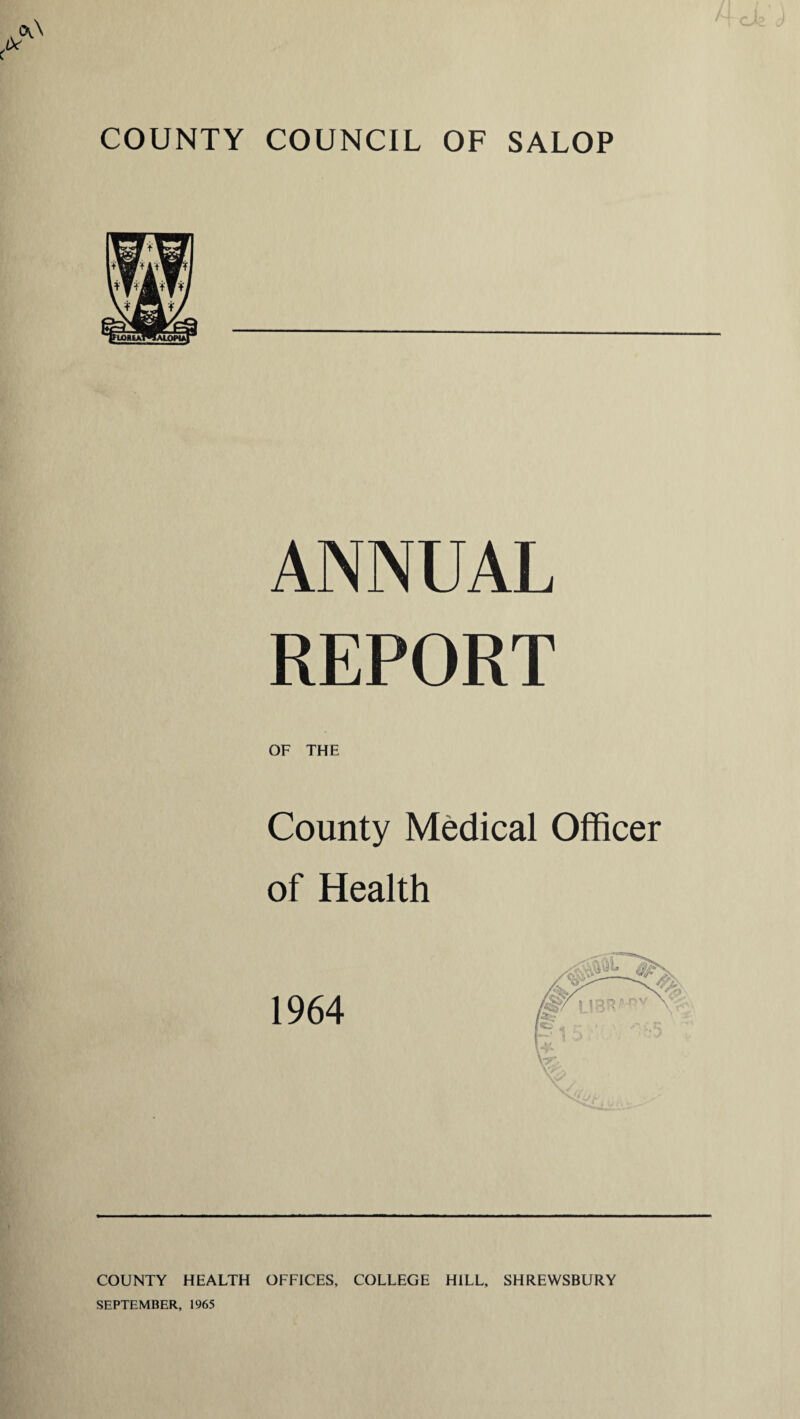 COUNTY COUNCIL OF SALOP ANNUAL REPORT OF THE County Medical Officer of Health 1964 COUNTY HEALTH OFFICES, COLLEGE HILL, SHREWSBURY SEPTEMBER, 1965
