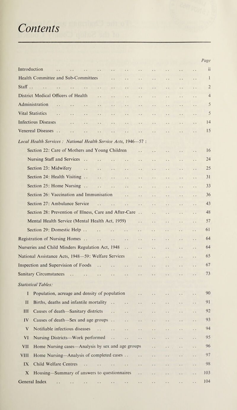 Contents Introduction Health Committee and Sub-Committees Staff . . District Medical Officers of Health Administration Vital Statistics Infectious Diseases Venereal Diseases .. Local Health Services : National Health Service Acts, 1946—57 : Section 22: Care of Mothers and Young Children Nursing Staff and Services .. Section 23: Midwifery Section 24: Health Visiting .. Section 25: Home Nursing .. Section 26: Vaccination and Immunisation Section 27: Ambulance Service Section 28: Prevention of Illness, Care and After-Care .. Mental Health Service (Mental Health Act, 1959) Section 29: Domestic Help .. Registration of Nursing Homes .. Nurseries and Child Minders Regulation Act, 1948 National Assistance Acts, 1948—59: Welfare Services Inspection and Supervision of Foods Sanitary Circumstances Statistical Tables: I Population, acreage and density of population II Births, deaths and infantile mortality . . III Causes of death—Sanitary districts IV Causes of death—Sex and age groups .. V Notifiable infectious diseases VI Nursing Districts—Work performed VII Home Nursing cases—Analysis by sex and age groups VIII Home Nursing—Analysis of completed cases . . IX Child Welfare Centres X Housing—Summary of answers to questionnaires General Index Page ii 1 2 4 5 5 14 15 16 24 25 31 33 36 43 48 57 61 64 64 65 67 73 90 91 92 93 94 95 96 97 98 103 104