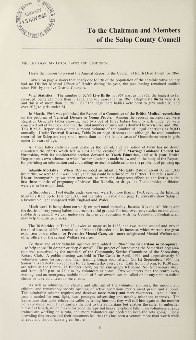 To the Chairman and Members of the Salop County Council Mr. Chairman, My Lords, Ladies and Gentlemen, I have the honour to present the Annual Report of the Council’s Health Department for 1964. Table 1 on page 4 shows that nearly one fourth of the population of the administrative county had no District Medical Officer of Health during the year, the post having remained unfilled since 1961 by the five District Councils. Vital Statistics. The number of 5,796 Live Births in 1964 was, as in 1963, the highest so far recorded, being 225 more than in 1963, and 473 more than in 1962. Illegitimate Births were 310, and this is 45 more than in 1963. Half the illegitimate babies were born to girls under 20, and over 80% to girls under 24. In March, 1964, was published the Report of a Committee of the British Medical Association on the problem of Venereal Disease in Young People. Among the records incorporated were Registrar General’s tables showing that two out of three babies born to girls under 20 were conceived out of wedlock, and that the total number of such births doubled between 1948 and 1961. This B.M.A. Report also quoted a recent estimate of the number of illegal abortions as 50,000 annually. Under Venereal Diseases, Table 26 on page 16 shows that although the total numbers recorded for Salop are very small, more than half the female cases of Gonorrhoea were in girls under 20 years of age. All these latter statistics must make us thoughtful, and realisation of them has no doubt stimulated the efforts which led in 1964 to the creation of a Marriage Guidance Council for Shropshire, with its considerable section devoted to Youth Education, and with your Health Department’s own scheme, to which further allusion is made below and in the body of the Report, for providing an information and counselling service for adolescents on the problems of growing up. Infantile Mortality. When 1929 recorded an Infantile Mortality Rate of about 60 per 1,000 live births, we were told it was unlikely that this could be reduced much further. The rate is now 20. Rhesus incompatibility was then unknown, as were the dangerous effects to the foetus in the first three months of pregnancy of viruses like Rubella, or drugs like Thalidomide; antibiotics were yet to be established. In Shropshire in 1964 deaths under one year were 10 more than in 1963, sending the Infantile Mortality Rate up to 18.8 per 1,000, but the rates in Table 5 on page 16 generally show Salop in a favourable light compared with England and Wales. Much work is being done currently on peri-natal mortality, because it is the still-births and the deaths of very young babies that seem fruitful grounds for improvement; studies on individual still-birth returns, if we can undertake them in collaboration with the Consultant Paediatrician, may help to anticipate risks. The 36 Suicides in Table 12—twice as many as in 1962, and two in the second and two in the third decade of life—remind us of Mental Disorder and its increase, which warrant the great expansion of our efforts for Preventive Mental Care, with more enlightened Mental Welfare and other officers of the several Welfare Services. To these and other valuable agencies were added in 1964 “The Samaritans in Shropshire” —to help those “in despair or deep distress”. The project of introducing the Samaritan organisa¬ tion was conceived by the members of the Community Service Committee of the Shrewsbury Rotary Club. A public meeting was held in The Castle in April, 1964, and approximately 60 volunteers came forward, and their training began soon after. On 1st September, 1964, the Samaritans started to accept calls for 12 hours a day every day. Calls from 7.0 p.m. to 10.30 p.m. are taken at the Centre, 17 Butcher Row, on the emergency telephone No. Shrewsbury 4488, and from 10.30 p.m. to 7.0 a.m. by volunteers at home. Two volunteers man the centre every evening, and an emergency mobile squad of 6 car owners can be called on at any time to collect clients or take volunteers to see clients. As well as admiring the charity and altruism of the volunteer sponsors, the smooth and efficient and remarkably speedy opening of active operations merits great praise and support. This admirable scheme requires and deserves more money and more volunteers. About £300 a year is needed for rent, light, heat, postages, advertising and notably telephone expenses. The Samaritans charitably relieve the caller by telling him that they will call him again at the number he is speaking from: this transfers the cost to the Samaritans but enables the caller to unburden himself at length, which makes for good therapy but heavy telephone bills. The volunteers already trained are working on a rota, and more volunteers are needed to keep the rota going. Those providing this service and their customers feel that this has been a venture more than worth while already and should have a great future.