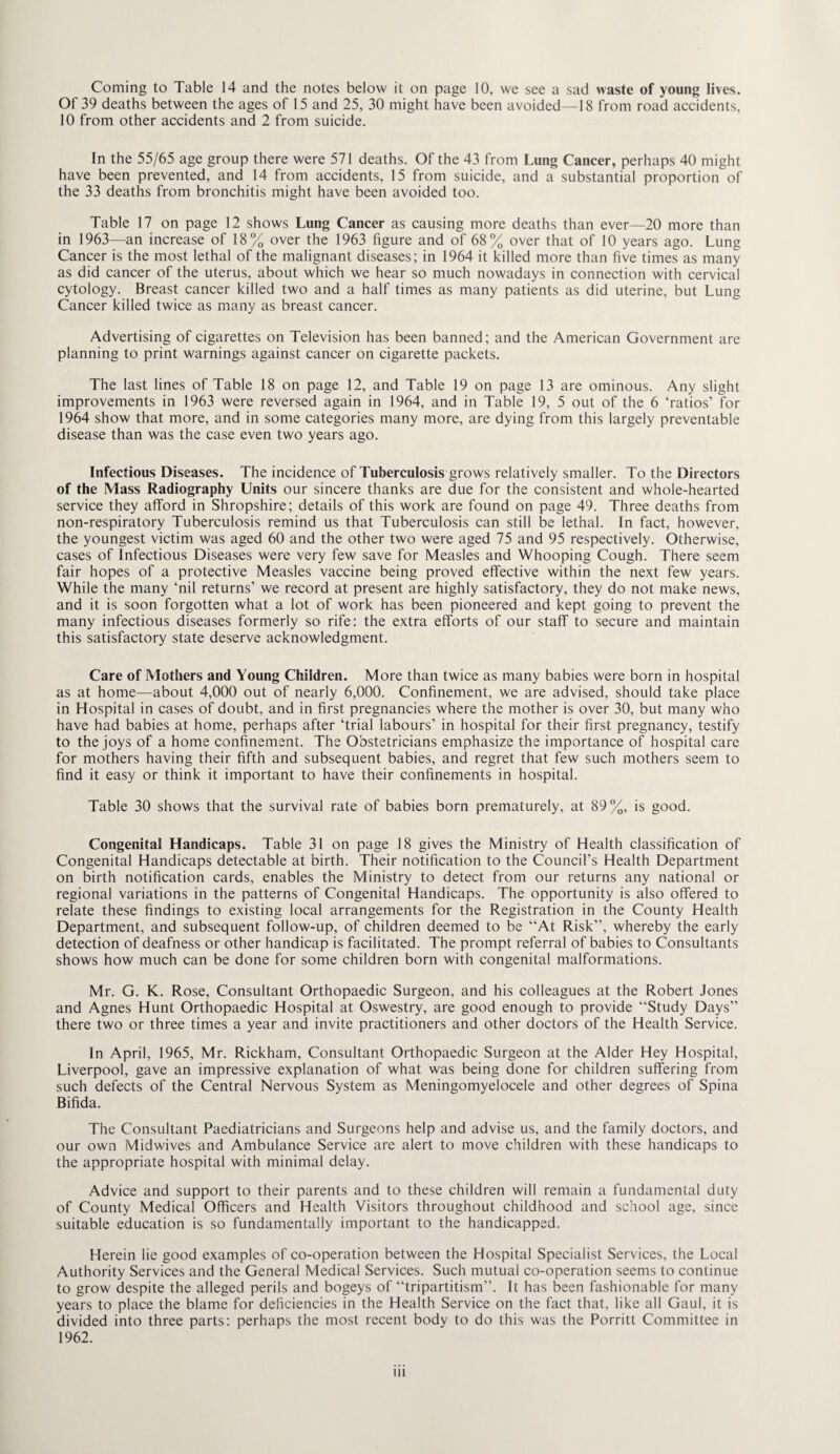 Coming to Table 14 and the notes below it on page 10, we see a sad waste of young lives. Of 39 deaths between the ages of 15 and 25, 30 might have been avoided—18 from road accidents, 10 from other accidents and 2 from suicide. In the 55/65 age group there were 571 deaths. Of the 43 from Lung Cancer, perhaps 40 might have been prevented, and 14 from accidents, 15 from suicide, and a substantial proportion of the 33 deaths from bronchitis might have been avoided too. Table 17 on page 12 shows Lung Cancer as causing more deaths than ever—20 more than in 1963—an increase of 18% over the 1963 figure and of 68% over that of 10 years ago. Lung Cancer is the most lethal of the malignant diseases; in 1964 it killed more than five times as many as did cancer of the uterus, about which we hear so much nowadays in connection with cervical cytology. Breast cancer killed two and a half times as many patients as did uterine, but Lung Cancer killed twice as many as breast cancer. Advertising of cigarettes on Television has been banned; and the American Government are planning to print warnings against cancer on cigarette packets. The last lines of Table 18 on page 12, and Table 19 on page 13 are ominous. Any slight improvements in 1963 were reversed again in 1964, and in Table 19, 5 out of the 6 ‘ratios’ for 1964 show that more, and in some categories many more, are dying from this largely preventable disease than was the case even two years ago. Infectious Diseases. The incidence of Tuberculosis grows relatively smaller. To the Directors of the Mass Radiography Units our sincere thanks are due for the consistent and whole-hearted service they afford in Shropshire; details of this work are found on page 49. Three deaths from non-respiratory Tuberculosis remind us that Tuberculosis can still be lethal. In fact, however, the youngest victim was aged 60 and the other two were aged 75 and 95 respectively. Otherwise, cases of Infectious Diseases were very few save for Measles and Whooping Cough. There seem fair hopes of a protective Measles vaccine being proved effective within the next few years. While the many ‘nil returns’ we record at present are highly satisfactory, they do not make news, and it is soon forgotten what a lot of work has been pioneered and kept going to prevent the many infectious diseases formerly so rife: the extra efforts of our staff to secure and maintain this satisfactory state deserve acknowledgment. Care of Mothers and Young Children. More than twice as many babies were born in hospital as at home—about 4,000 out of nearly 6,000. Confinement, we are advised, should take place in Hospital in cases of doubt, and in first pregnancies where the mother is over 30, but many who have had babies at home, perhaps after ‘trial labours’ in hospital for their first pregnancy, testify to the joys of a home confinement. The Obstetricians emphasize the importance of hospital care for mothers having their fifth and subsequent babies, and regret that few such mothers seem to find it easy or think it important to have their confinements in hospital. Table 30 shows that the survival rate of babies born prematurely, at 89%, is good. Congenita! Handicaps. Table 31 on page 18 gives the Ministry of Health classification of Congenital Handicaps detectable at birth. Their notification to the Council’s Health Department on birth notification cards, enables the Ministry to detect from our returns any national or regional variations in the patterns of Congenital Handicaps. The opportunity is also offered to relate these findings to existing local arrangements for the Registration in the County Health Department, and subsequent follow-up, of children deemed to be “At Risk’’, whereby the early detection of deafness or other handicap is facilitated. The prompt referral of babies to Consultants shows how much can be done for some children born with congenital malformations. Mr. G. K. Rose, Consultant Orthopaedic Surgeon, and his colleagues at the Robert Jones and Agnes Hunt Orthopaedic Hospital at Oswestry, are good enough to provide “Study Days’’ there two or three times a year and invite practitioners and other doctors of the Health Service. In April, 1965, Mr. Rickham, Consultant Orthopaedic Surgeon at the Alder Hey Hospital, Liverpool, gave an impressive explanation of what was being done for children suffering from such defects of the Central Nervous System as Meningomyelocele and other degrees of Spina Bifida. The Consultant Paediatricians and Surgeons help and advise us, and the family doctors, and our own Midwives and Ambulance Service are alert to move children with these handicaps to the appropriate hospital with minimal delay. Advice and support to their parents and to these children will remain a fundamental duty of County Medical Officers and Health Visitors throughout childhood and school age, since suitable education is so fundamentally important to the handicapped. Herein lie good examples of co-operation between the Hospital Specialist Services, the Local Authority Services and the General Medical Services. Such mutual co-operation seems to continue to grow despite the alleged perils and bogeys of “tripartitism”. It has been fashionable for many years to place the blame for deficiencies in the Health Service on the fact that, like all Gaul, it is divided into three parts: perhaps the most recent body to do this was the Porritt Committee in 1962.