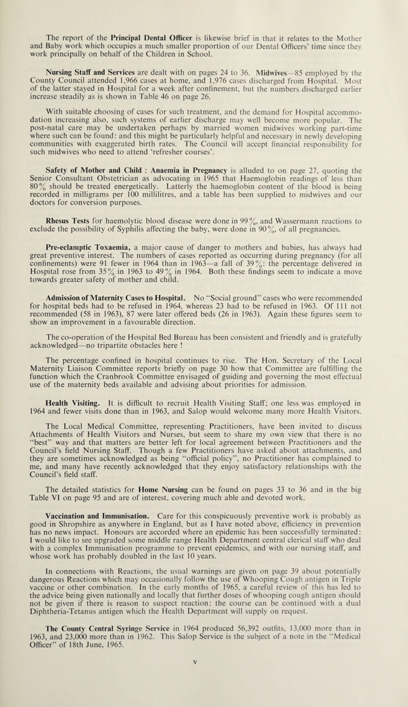 The report of the Principal Dental Officer is likewise brief in that it relates to the Mother and Baby work which occupies a much smaller proportion of our Dental Officers’ time since they work principally on behalf of the Children in School. Nursing Staff and Services are dealt with on pages 24 to 36. Midwives—85 employed by the County Council attended 1,966 cases at home, and 1,976 cases discharged from Hospital. Most of the latter stayed in Hospital for a week after confinement, but the numbers discharged earlier increase steadily as is shown in Table 46 on page 26. With suitable choosing of cases for such treatment, and the demand for Hospital accommo¬ dation increasing also, such systems of earlier discharge may well become more popular. The post-natal care may be undertaken perhaps by married women midwives working part-time where such can be found: and this might be particularly helpful and necessary in newly developing communities with exaggerated birth rates. The Council will accept financial responsibility for such midwives who need to attend ‘refresher courses’. Safety of Mother and Child : Anaemia in Pregnancy is alluded to on page 27, quoting the Senior Consultant Obstetrician as advocating in 1965 that Haemoglobin readings of less than 80% should be treated energetically. Latterly the haemoglobin content of the blood is being recorded in milligrams per 100 millilitres, and a table has been supplied to midwives and our doctors for conversion purposes. Rhesus Tests for haemolytic blood disease were done in 99%, and Wassermann reactions to exclude the possibility of Syphilis affecting the baby, were done in 90%, of all pregnancies. Pre-eclamptic Toxaemia, a major cause of danger to mothers and babies, has always had great preventive interest. The numbers of cases reported as occurring during pregnancy (for all confinements) were 91 fewer in 1964 than in 1963—a fall of 39%: the percentage delivered in Hospital rose from 35% in 1963 to 49% in 1964. Both these findings seem to indicate a move towards greater safety of mother and child. Admission of Maternity Cases to Hospital. No “Social ground” cases who were recommended for hospital beds had to be refused in 1964, whereas 23 had to be refused in 1963. Of 111 not recommended (58 in 1963), 87 were later offered beds (26 in 1963). Again these figures seem to show an improvement in a favourable direction. The co-operation of the Hospital Bed Bureau has been consistent and friendly and is gratefully acknowledged—no tripartite obstacles here ! The percentage confined in hospital continues to rise. The Hon. Secretary of the Local Maternity Liaison Committee reports briefly on page 30 how that Committee are fulfilling the function which the Cranbrook Committee envisaged of guiding and governing the most effectual use of the maternity beds available and advising about priorities for admission. Health Visiting. It is difficult to recruit Health Visiting Staff; one less was employed in 1964 and fewer visits done than in 1963, and Salop would welcome many more Health Visitors. The Local Medical Committee, representing Practitioners, have been invited to discuss Attachments of Health Visitors and Nurses, but seem to share my own view that there is no “best” way and that matters are better left for local agreement between Practitioners and the Council’s field Nursing Staff. Though a few Practitioners have asked about attachments, and they are sometimes acknowledged as being “official policy”, no Practitioner has complained to me, and many have recently acknowledged that they enjoy satisfactory relationships with the Council’s field staff. The detailed statistics for Home Nursing can be found on pages 33 to 36 and in the big Table VI on page 95 and are of interest, covering much able and devoted work. Vaccination and Immunisation. Care for this conspicuously preventive work is probably as good in Shropshire as anywhere in England, but as I have noted above, efficiency in prevention has no news impact. Honours are accorded where an epidemic has been successfully terminated: I would like to see upgraded some middle range Health Department central clerical staff who deal with a complex Immunisation programme to prevent epidemics, and with our nursing staff, and whose work has probably doubled in the last 10 years. In connections with Reactions, the usual warnings are given on page 39 about potentially dangerous Reactions which may occasionally follow the use of Whooping Cough antigen in Triple vaccine or other combination. In the early months of 1965, a careful review of this has led to the advice being given nationally and locally that further doses of whooping cough antigen should not be given if there is reason to suspect reaction: the course can be continued with a dual Diphtheria-Tetanus antigen which the Health Department will supply on request. The County Central Syringe Service in 1964 produced 56,392 outfits, 13,000 more than in 1963, and 23,000 more than in 1962. This Salop Service is the subject of a note in the “Medical Officer” of 18th June, 1965.