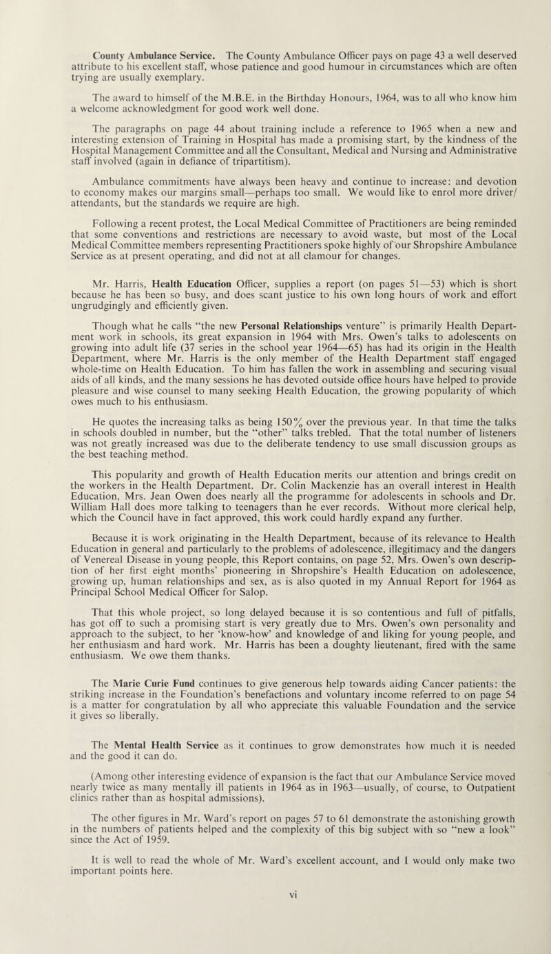 County Ambulance Service. The County Ambulance Officer pays on page 43 a well deserved attribute to his excellent staff, whose patience and good humour in circumstances which are often trying are usually exemplary. The award to himself of the M.B.E. in the Birthday Honours, 1964, was to all who know him a welcome acknowledgment for good work well done. The paragraphs on page 44 about training include a reference to 1965 when a new and interesting extension of Training in Hospital has made a promising start, by the kindness of the Hospital Management Committee and all the Consultant, Medical and Nursing and Administrative staff involved (again in defiance of tripartitism). Ambulance commitments have always been heavy and continue to increase: and devotion to economy makes our margins small—perhaps too small. We would like to enrol more driver/ attendants, but the standards we require are high. Following a recent protest, the Local Medical Committee of Practitioners are being reminded that some conventions and restrictions are necessary to avoid waste, but most of the Local Medical Committee members representing Practitioners spoke highly of our Shropshire Ambulance Service as at present operating, and did not at all clamour for changes. Mr. Harris, Health Education Officer, supplies a report (on pages 51—53) which is short because he has been so busy, and does scant justice to his own long hours of work and effort ungrudgingly and efficiently given. Though what he calls “the new Personal Relationships venture” is primarily Health Depart¬ ment work in schools, its great expansion in 1964 with Mrs. Owen’s talks to adolescents on growing into adult life (37 series in the school year 1964—65) has had its origin in the Health Department, where Mr. Harris is the only member of the Health Department staff engaged whole-time on Health Education. To him has fallen the work in assembling and securing visual aids of all kinds, and the many sessions he has devoted outside office hours have helped to provide pleasure and wise counsel to many seeking Health Education, the growing popularity of which owes much to his enthusiasm. He quotes the increasing talks as being 150% over the previous year. In that time the talks in schools doubled in number, but the “other” talks trebled. That the total number of listeners was not greatly increased was due to the deliberate tendency to use small discussion groups as the best teaching method. This popularity and growth of Health Education merits our attention and brings credit on the workers in the Health Department. Dr. Colin Mackenzie has an overall interest in Health Education, Mrs. Jean Owen does nearly all the programme for adolescents in schools and Dr. William Hall does more talking to teenagers than he ever records. Without more clerical help, which the Council have in fact approved, this work could hardly expand any further. Because it is work originating in the Health Department, because of its relevance to Health Education in general and particularly to the problems of adolescence, illegitimacy and the dangers of Venereal Disease in young people, this Report contains, on page 52, Mrs. Owen’s own descrip¬ tion of her first eight months’ pioneering in Shropshire’s Health Education on adolescence, growing up, human relationships and sex, as is also quoted in my Annual Report for 1964 as Principal School Medical Officer for Salop. That this whole project, so long delayed because it is so contentious and full of pitfalls, has got off to such a promising start is very greatly due to Mrs. Owen’s own personality and approach to the subject, to her ‘know-how’ and knowledge of and liking for young people, and her enthusiasm and hard work. Mr. Harris has been a doughty lieutenant, fired with the same enthusiasm. We owe them thanks. The Marie Curie Fund continues to give generous help towards aiding Cancer patients; the striking increase in the Foundation’s benefactions and voluntary income referred to on page 54 is a matter for congratulation by all who appreciate this valuable Foundation and the service it gives so liberally. The Mental Health Service as it continues to grow demonstrates how much it is needed and the good it can do. (Among other interesting evidence of expansion is the fact that our Ambulance Service moved nearly twice as many mentally ill patients in 1964 as in 1963—usually, of course, to Outpatient clinics rather than as hospital admissions). The other figures in Mr. Ward’s report on pages 57 to 61 demonstrate the astonishing growth in the numbers of patients helped and the complexity of this big subject with so “new a look” since the Act of 1959. It is well to read the whole of Mr. Ward’s excellent account, and I would only make two important points here.