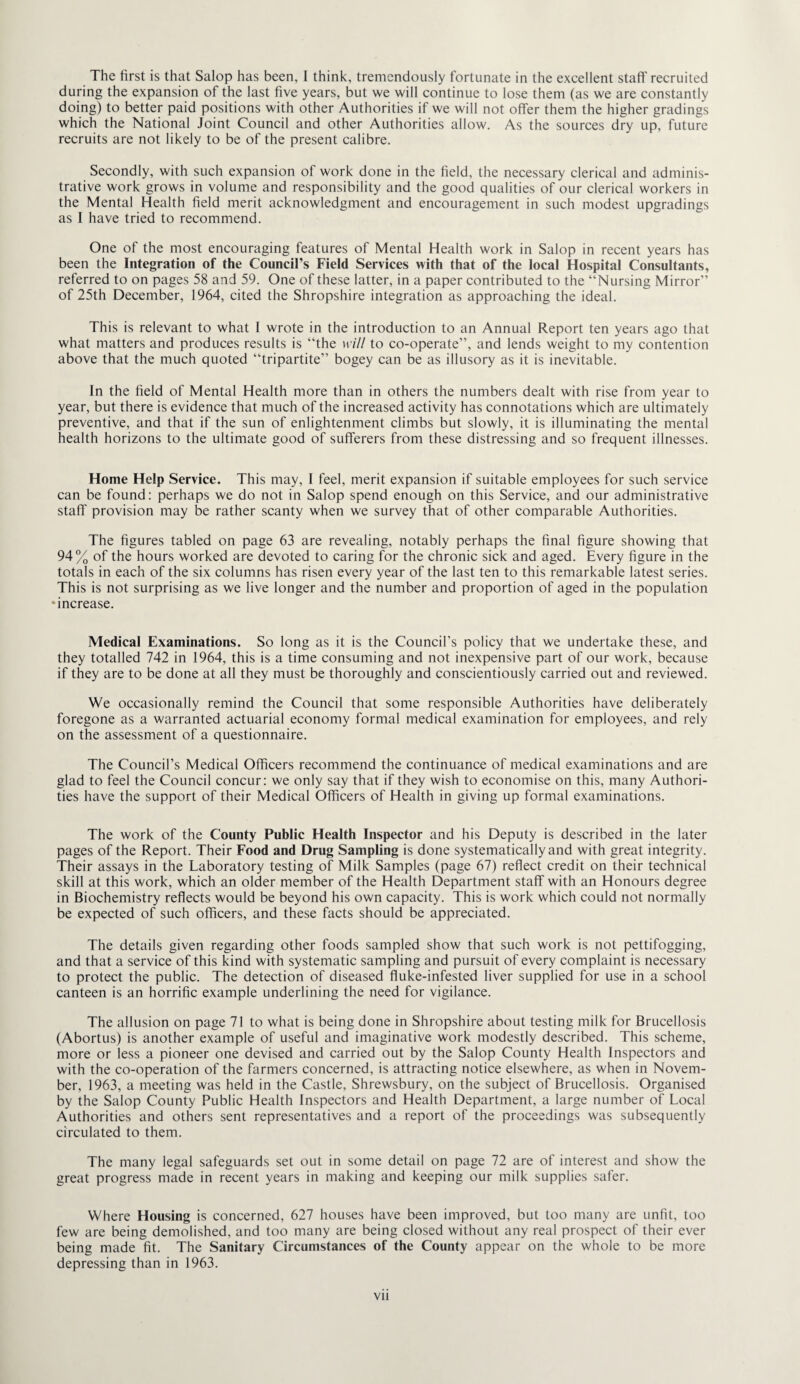 The first is that Salop has been, I think, tremendously fortunate in the excellent staff recruited during the expansion of the last five years, but we will continue to lose them (as we are constantly doing) to better paid positions with other Authorities if we will not offer them the higher gradings which the National Joint Council and other Authorities allow. As the sources dry up, future recruits are not likely to be of the present calibre. Secondly, with such expansion of work done in the field, the necessary clerical and adminis¬ trative work grows in volume and responsibility and the good qualities of our clerical workers in the Mental Health field merit acknowledgment and encouragement in such modest upgradings as I have tried to recommend. One of the most encouraging features of Mental Health work in Salop in recent years has been the Integration of the Council’s Field Services with that of the local Hospital Consultants, referred to on pages 58 and 59. One of these latter, in a paper contributed to the “Nursing Mirror” of 25th December, 1964, cited the Shropshire integration as approaching the ideal. This is relevant to what 1 wrote in the introduction to an Annual Report ten years ago that what matters and produces results is “the mil to co-operate”, and lends weight to my contention above that the much quoted “tripartite” bogey can be as illusory as it is inevitable. In the field of Mental Health more than in others the numbers dealt with rise from year to year, but there is evidence that much of the increased activity has connotations which are ultimately preventive, and that if the sun of enlightenment climbs but slowly, it is illuminating the mental health horizons to the ultimate good of sufferers from these distressing and so frequent illnesses. Home Help Service. This may, 1 feel, merit expansion if suitable employees for such service can be found: perhaps we do not in Salop spend enough on this Service, and our administrative staff provision may be rather scanty when we survey that of other comparable Authorities. The figures tabled on page 63 are revealing, notably perhaps the final figure showing that 94% of the hours worked are devoted to caring for the chronic sick and aged. Every figure in the totals in each of the six columns has risen every year of the last ten to this remarkable latest series. This is not surprising as we live longer and the number and proportion of aged in the population •increase. Medical Examinations. So long as it is the Council’s policy that we undertake these, and they totalled 742 in 1964, this is a time consuming and not inexpensive part of our work, because if they are to be done at all they must be thoroughly and conscientiously carried out and reviewed. We occasionally remind the Council that some responsible Authorities have deliberately foregone as a warranted actuarial economy formal medical examination for employees, and rely on the assessment of a questionnaire. The Council’s Medical Officers recommend the continuance of medical examinations and are glad to feel the Council concur: we only say that if they wish to economise on this, many Authori¬ ties have the support of their Medical Officers of Health in giving up formal examinations. The work of the County Public Health Inspector and his Deputy is described in the later pages of the Report. Their Food and Drug Sampling is done systematically and with great integrity. Their assays in the Laboratory testing of Milk Samples (page 67) reflect credit on their technical skill at this work, which an older member of the Health Department staff with an Honours degree in Biochemistry reflects would be beyond his own capacity. This is work which could not normally be expected of such officers, and these facts should be appreciated. The details given regarding other foods sampled show that such work is not pettifogging, and that a service of this kind with systematic sampling and pursuit of every complaint is necessary to protect the public. The detection of diseased fluke-infested liver supplied for use in a school canteen is an horrific example underlining the need for vigilance. The allusion on page 71 to what is being done in Shropshire about testing milk for Brucellosis (Abortus) is another example of useful and imaginative work modestly described. This scheme, more or less a pioneer one devised and carried out by the Salop County Health Inspectors and with the co-operation of the farmers concerned, is attracting notice elsewhere, as when in Novem¬ ber, 1963, a meeting was held in the Castle, Shrewsbury, on the subject of Brucellosis. Organised by the Salop County Public Health Inspectors and Health Department, a large number of Local Authorities and others sent representatives and a report of the proceedings was subsequently circulated to them. The many legal safeguards set out in some detail on page 72 are of interest and show the great progress made in recent years in making and keeping our milk supplies safer. Where Housing is concerned, 627 houses have been improved, but too many are unfit, too few are being demolished, and too many are being closed without any real prospect of their ever being made fit. The Sanitary Circumstances of the County appear on the whole to be more depressing than in 1963. Vll