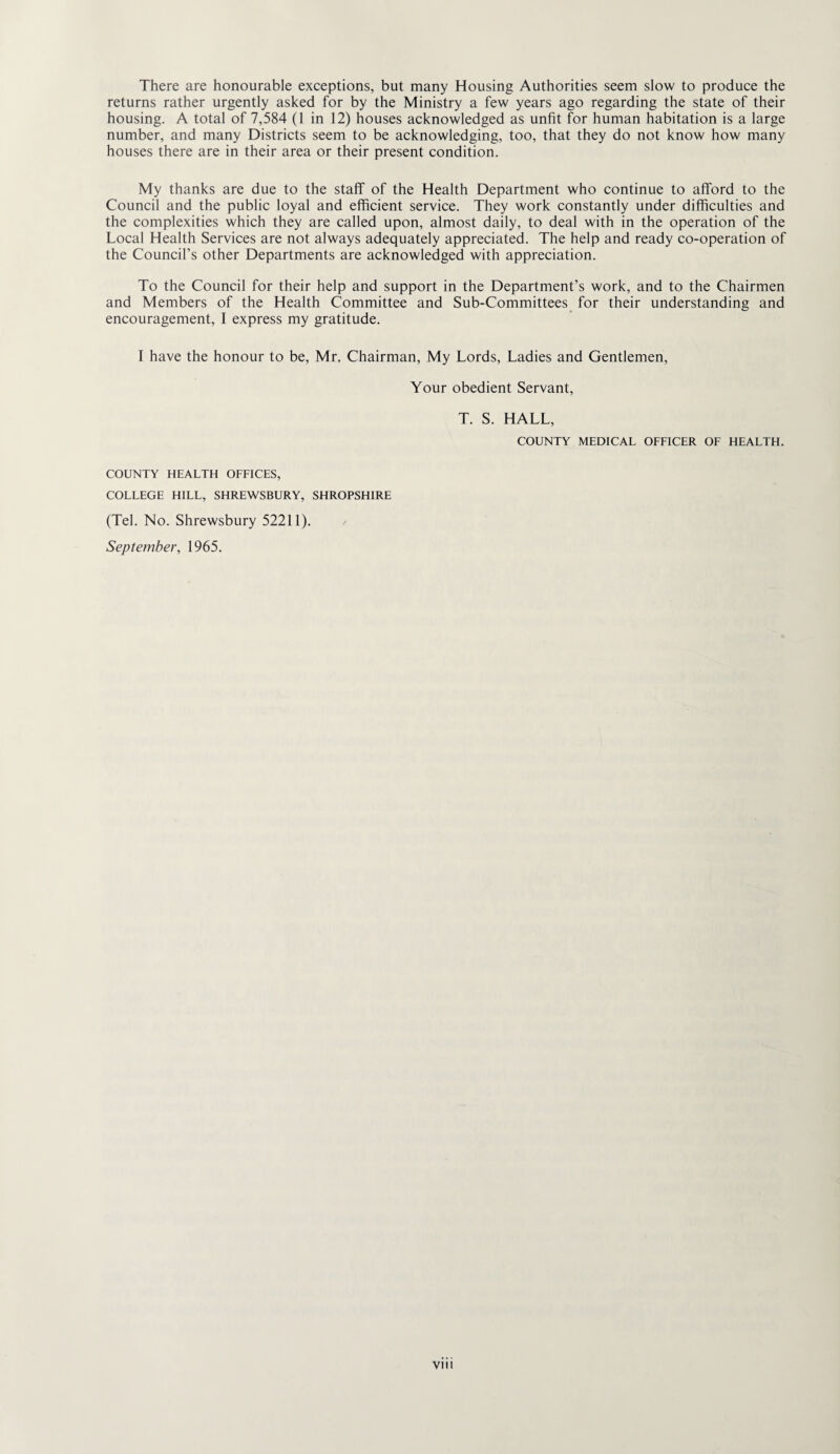 There are honourable exceptions, but many Housing Authorities seem slow to produce the returns rather urgently asked for by the Ministry a few years ago regarding the state of their housing. A total of 7,584 (1 in 12) houses acknowledged as unfit for human habitation is a large number, and many Districts seem to be acknowledging, too, that they do not know how many houses there are in their area or their present condition. My thanks are due to the staff of the Health Department who continue to afford to the Council and the public loyal and efficient service. They work constantly under difficulties and the complexities which they are called upon, almost daily, to deal with in the operation of the Local Health Services are not always adequately appreciated. The help and ready co-operation of the Council’s other Departments are acknowledged with appreciation. To the Council for their help and support in the Department’s work, and to the Chairmen and Members of the Health Committee and Sub-Committees for their understanding and encouragement, I express my gratitude. I have the honour to be, Mr. Chairman, My Lords, Ladies and Gentlemen, Your obedient Servant, T. S. HALL, COUNTY MEDICAL OFFICER OF HEALTH. COUNTY HEALTH OFFICES, COLLEGE HILL, SHREWSBURY, SHROPSHIRE (Tel. No. Shrewsbury 52211). / September, 1965.