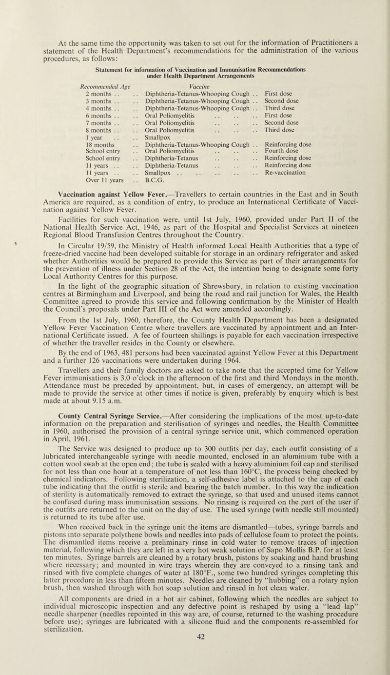 At the same time the opportunity was taken to set out for the information of Practitioners a statement of the Health Department’s recommendations for the administration of the various procedures, as follows: Statement for information of Vaccination and Immunisation Recommendations under Health Department Arrangements Recommended Age Vaccine 2 months .. Diphtheria-Tetanus-Whooping Cough . . First dose 3 months . . .. Diphtheria-Tetanus-Whooping Cough .. Second dose 4 months .. . . Diphtheria-Tetanus-Whooping Cough . . Third dose 6 months .. .. Oral Poliomyelitis First dose 7 months .. Oral Poliomyelitis Second dose 8 months .. .. Oral Poliomyelitis Third dose 1 year .. Smallpox 18 months . . Diphtheria-Tetanus-Whooping Cough . . Reinforcing dose School entry .. Oral Poliomyelitis Fourth dose School entry Diphtheria-Tetanus Reinforcing dose 11 years .. .. Diphtheria-Tetanus Reinforcing dose 11 years .. .. Smallpox .. Re-vaccination Over 11 years .. B.C.G. Vaccination against Yellow Fever.—Travellers to certain countries in the East and in South America are required, as a condition of entry, to produce an International Certificate of Vacci¬ nation against Yellow Fever. Facilities for such vaccination were, until 1st July, 1960, provided under Part II of the National Health Service Act, 1946, as part of the Hospital and Specialist Services at nineteen Regional Blood Transfusion Centres throughout the Country. In Circular 19/59, the Ministry of Health informed Focal Health Authorities that a type of freeze-dried vaccine had been developed suitable for storage in an ordinary refrigerator and asked whether Authorities would be prepared to provide this Service as part of their arrangements for the prevention of illness under Section 28 of the Act, the intention being to designate some forty Focal Authority Centres for this purpose. In the light of the geographic situation of Shrewsbury, in relation to existing vaccination centres at Birmingham and Fiverpool, and being the road and rail junction for Wales, the Health Committee agreed to provide this service and following confirmation by the Minister of Health the Council’s proposals under Part III of the Act were amended accordingly. From the 1st July, 1960, therefore, the County Health Department has been a designated Yellow Fever Vaccination Centre where travellers are vaccinated by appointment and an Inter¬ national Certificate issued. A fee of fourteen shillings is payable for each vaccination irrespective of whether the traveller resides in the County or elsewhere. By the end of 1963, 481 persons had been vaccinated against Yellow Fever at this Department and a further 126 vaccinations were undertaken during 1964. Travellers and their family doctors are asked to take note that the accepted time for Yellow Fever immunisations is 3.0 o’clock in the afternoon of the first and third Mondays in the month. Attendance must be preceded by appointment, but, in cases of emergency, an attempt will be made to provide the service at other times if notice is given, preferably by enquiry which is best made at about 9.15 a.m. County Central Syringe Service.—After considering the implications of the most up-to-date information on the preparation and sterilisation of syringes and needles, the Health Committee in 1960, authorised the provision of a central syringe service unit, which commenced operation in April, 1961. The Service was designed to produce up to 300 outfits per day, each outfit consisting of a lubricated interchangeable syringe with needle mounted, enclosed in an aluminium tube with a cotton wool swab at the open end; the tube is sealed with a heavy aluminium foil cap and sterilised for not less than one hour at a temperature of not less than 160°C, the process being checked by chemical indicators. Following sterilization, a self-adhesive label is attached to the cap of each tube indicating that the outfit is sterile and bearing the batch number. In this way the indication of sterility is automatically removed to extract the syringe, so that used and unused items cannot be confused during mass immunisation sessions. No rinsing is required on the part of the user if the outfits are returned to the unit on the day of use. The used syringe (with needle still mounted) is returned to its tube after use. When received back in the syringe unit the items are dismantled—tubes, syringe barrels and pistons into separate polythene bowls and needles into pads of cellulose foam to protect the points. The dismantled items receive a preliminary rinse in cold water to remove traces of injection material, following which they are left in a very hot weak solution of Sapo Mollis B.P. for at least ten minutes. Syringe barrels are cleaned by a rotary brush, pistons by soaking and hand brushing where necessary; and mounted in wire trays wherein they are conveyed to a rinsing tank and rinsed with five complete changes of water at 180°F., some two hundred syringes completing this latter procedure in less than fifteen minutes. Needles are cleaned by “hubbing” on a rotary nylon brush, then washed through with hot soap solution and rinsed in hot clean water. All components are dried in a hot air cabinet, following which the needles are subject to individual microscopic inspection and any defective point is reshaped by using a “lead lap’’ needle sharpener (needles repointed in this way are, of course, returned to the washing procedure before use); syringes are lubricated with a silicone fluid and the components re-assembled for sterilization.