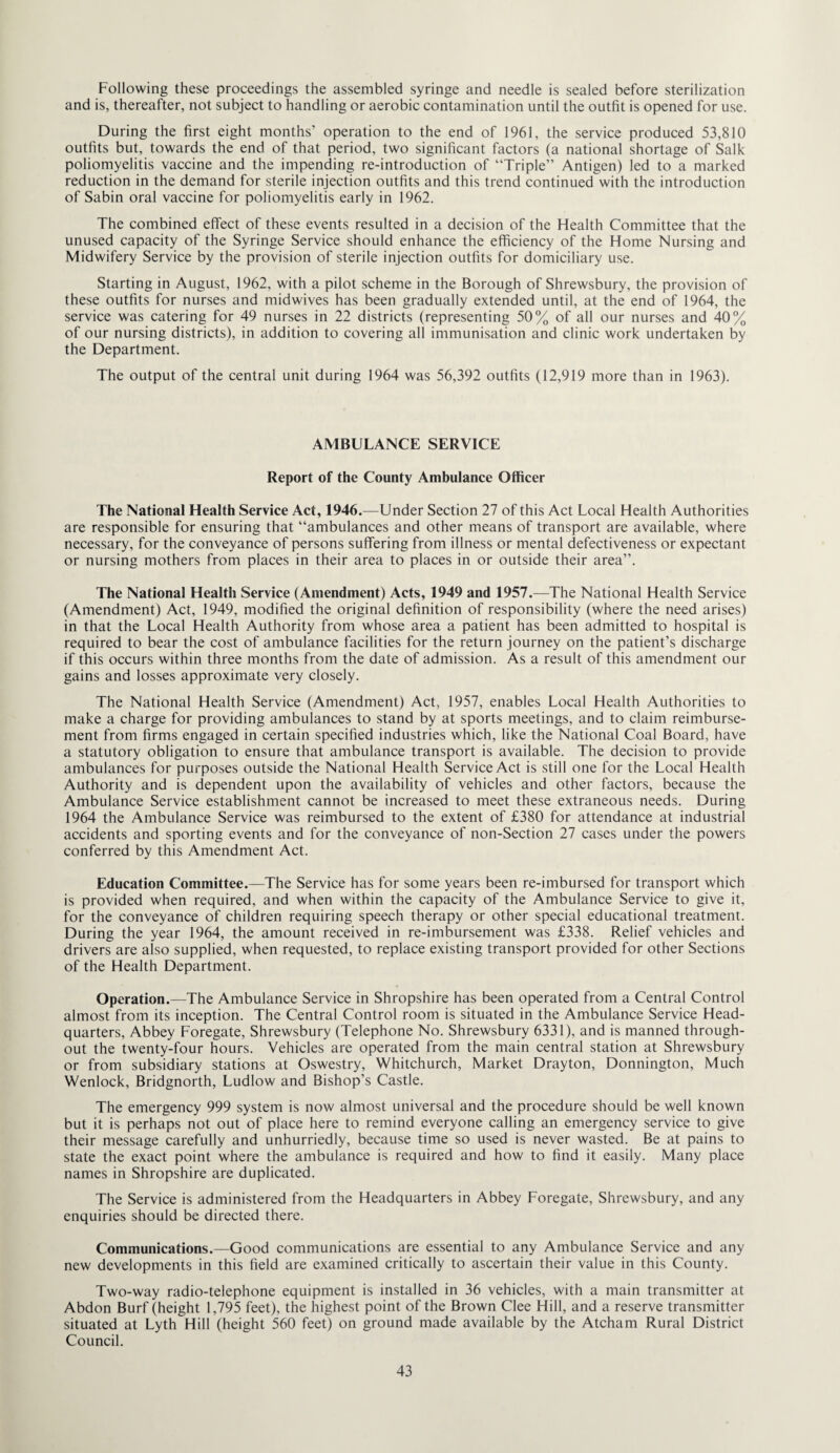 Following these proceedings the assembled syringe and needle is sealed before sterilization and is, thereafter, not subject to handling or aerobic contamination until the outfit is opened for use. During the first eight months’ operation to the end of 1961, the service produced 53,810 outfits but, towards the end of that period, two significant factors (a national shortage of Salk poliomyelitis vaccine and the impending re-introduction of “Triple” Antigen) led to a marked reduction in the demand for sterile injection outfits and this trend continued with the introduction of Sabin oral vaccine for poliomyelitis early in 1962. The combined effect of these events resulted in a decision of the Health Committee that the unused capacity of the Syringe Service should enhance the efficiency of the Home Nursing and Midwifery Service by the provision of sterile injection outfits for domiciliary use. Starting in August, 1962, with a pilot scheme in the Borough of Shrewsbury, the provision of these outfits for nurses and midwives has been gradually extended until, at the end of 1964, the service was catering for 49 nurses in 22 districts (representing 50% of all our nurses and 40% of our nursing districts), in addition to covering all immunisation and clinic work undertaken by the Department. The output of the central unit during 1964 was 56,392 outfits (12,919 more than in 1963). AMBULANCE SERVICE Report of the County Ambulance Officer The National Health Service Act, 1946.—Under Section 27 of this Act Local Health Authorities are responsible for ensuring that “ambulances and other means of transport are available, where necessary, for the conveyance of persons suffering from illness or mental defectiveness or expectant or nursing mothers from places in their area to places in or outside their area”. The National Health Service (Amendment) Acts, 1949 and 1957.—The National Health Service (Amendment) Act, 1949, modified the original definition of responsibility (where the need arises) in that the Local Health Authority from whose area a patient has been admitted to hospital is required to bear the cost of ambulance facilities for the return journey on the patient’s discharge if this occurs within three months from the date of admission. As a result of this amendment our gains and losses approximate very closely. The National Health Service (Amendment) Act, 1957, enables Local Health Authorities to make a charge for providing ambulances to stand by at sports meetings, and to claim reimburse¬ ment from firms engaged in certain specified industries which, like the National Coal Board, have a statutory obligation to ensure that ambulance transport is available. The decision to provide ambulances for purposes outside the National Health Service Act is still one for the Local Health Authority and is dependent upon the availability of vehicles and other factors, because the Ambulance Service establishment cannot be increased to meet these extraneous needs. During 1964 the Ambulance Service was reimbursed to the extent of £380 for attendance at industrial accidents and sporting events and for the conveyance of non-Section 27 cases under the powers conferred by this Amendment Act. Education Committee.—The Service has for some years been re-imbursed for transport which is provided when required, and when within the capacity of the Ambulance Service to give it, for the conveyance of children requiring speech therapy or other special educational treatment. During the year 1964, the amount received in re-imbursement was £338. Relief vehicles and drivers are also supplied, when requested, to replace existing transport provided for other Sections of the Health Department. Operation.—The Ambulance Service in Shropshire has been operated from a Central Control almost from its inception. The Central Control room is situated in the Ambulance Service Head¬ quarters, Abbey Foregate, Shrewsbury (Telephone No. Shrewsbury 6331), and is manned through¬ out the twenty-four hours. Vehicles are operated from the main central station at Shrewsbury or from subsidiary stations at Oswestry, Whitchurch, Market Drayton, Donnington, Much Wenlock, Bridgnorth, Ludlow and Bishop’s Castle. The emergency 999 system is now almost universal and the procedure should be well known but it is perhaps not out of place here to remind everyone calling an emergency service to give their message carefully and unhurriedly, because time so used is never wasted. Be at pains to state the exact point where the ambulance is required and how to find it easily. Many place names in Shropshire are duplicated. The Service is administered from the Headquarters in Abbey Foregate, Shrewsbury, and any enquiries should be directed there. Communications.—Good communications are essential to any Ambulance Service and any new developments in this field are examined critically to ascertain their value in this County. Two-way radio-telephone equipment is installed in 36 vehicles, with a main transmitter at Abdon Burf (height 1,795 feet), the highest point of the Brown Clee Hill, and a reserve transmitter situated at Lyth Hill (height 560 feet) on ground made available by the Atcham Rural District Council.