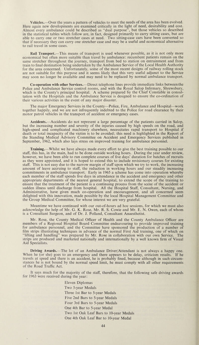 Vehicles.—Over the years a pattern of vehicles to meet the needs of the area has been evolved. Here again new developments are examined critically in the light of need, desirability and cost. Almost every ambulance could be described as “dual purpose”, but those vehicles so described in the statistical tables which follow are, in fact, designed primarily to carry sitting cases, but are able to carry one or two stretcher cases at need. Two sitting-case cars have been converted so that if necessary they can carry one stretcher case and may be a useful and economical alternative to rail travel in some cases. Rail Transport.—This means of transport is used whenever possible, as it is not only more economical but often more suitable than travel by ambulance: recumbent patients remain on the same stretcher throughout the journey, transport from bed to station on entrainment and from train to final destination being undertaken by the Ambulance Service of the Local Health Authority for the area concerned. Unfortunately, some of the most recent designs of railway rolling stock are not suitable for this purpose and it seems likely that this very useful adjunct to the Service may soon no longer be available and may need to be replaced by normal ambulance transport. Co-operation with other Services.—Direct telephone lines provide immediate links between the Police and Ambulance Service control rooms, and with the Royal Salop Infirmary, Shrewsbury, which is the County’s principal hospital. A scheme prepared by the Chief Constable in consul¬ tation with the Hospitals and the Ambulance Service is designed to ensure the co-ordination of their various activities in the event of any major disaster. The major Emergency Services in the County—Police, Fire, Ambulance and Hospital—work together happily, and we are not infrequently indebted to the Police for road clearance by their motor patrol vehicles in the transport of accident or emergency cases. Accidents.—Accidents do not represent a large percentage of the patients carried in Salop, but the increasing number and severity of the injuries caused by high speeds on the road, and high-speed and complicated machinery elsewhere, necessitates rapid transport to Hospital if death or total incapacity of the victim is to be avoided; this need is highlighted in the Report of the Standing Medical Advisory Committee on Accident and Emergency Services published in September, 1962, which also lays stress on improved training for ambulance personnel. Training.—Whilst we have always made every effort to give the best training possible to our staff, this has, in the main, had to be done outside working hours. During the year under review, however, we have been able to run complete courses of five days’ duration for batches of recruits as they were appointed, and it is hoped to extend this to include revisionary courses for existing staff. This is not easy due to the narrow margin of staff upon which we try to work, the increasing amount of leave accruing to staff, the reduction in working hours and our steadily increasing commitments in ambulance transport. Early in 1965 a scheme has come into operation whereby each member of the staff spends five days in attendance in the accident and emergency and other appropriate departments of the nearest general hospital, to extend the scope of the training to ensure that the treatment of the patient is a continuing process from the scene of the accident or sudden illness until discharge from hospital. All the Hospital Staff, Consultant, Nursing, and Administrative, have given much co-operation and encouragement, and all concerned seem delighted with this innovation, made possible by the local Hospital Management Committee and the Group Medical Committee, for whose interest we are very grateful. Meantime we have continued with our out-of-hours ad hoc sessions, for which we must also acknowledge the help of Mr. G. K. Rose, Mr. R. S. Cowie and Mr. E. N. Owen, each of whom is a Consultant Surgeon, and of Dr. J. Polland, Consultant Anaesthetist. Mr. Rose, the County Medical Officer of Health and the County Ambulance Officer are members of a Regional Hospital Board Committee endeavouring to provide improved training for ambulance personnel, and the Committee have sponsored the production of a number of film strips illustrating techniques in advance of the normal First Aid training, one of which on “lifting and handling” was prepared by Mr. Rose in collaboration with our own Service. The strips are produced and marketed nationally and internationally by a well known firm of Visual Aid Specialists. Driving Awards.—The lot of an Ambulance Driver/Attendant is not always a happy one. When he (or she) goes to an emergency and there appears to be delay, criticism results. If he travels at speed and there is an accident, he is probably fined, because although in such circum¬ stances he is not bound by the normal speed limit, he must comply with all other requirements of the Road Traffic Act. It says much for the majority of the staff, therefore, that the following safe driving awards for 1963 were received during the year: Eleven Diplomas Two 5-year Medals Three 1st Bar to 5-year Medals Five 2nd Bars to 5-year Medals Four 3rd Bars to 5-year Medals One 4th Bar to 5-year Medal Two 1st Oak Leaf Bars to 10-year Medals One 4th Oak Leaf Bar to 10-year Medal