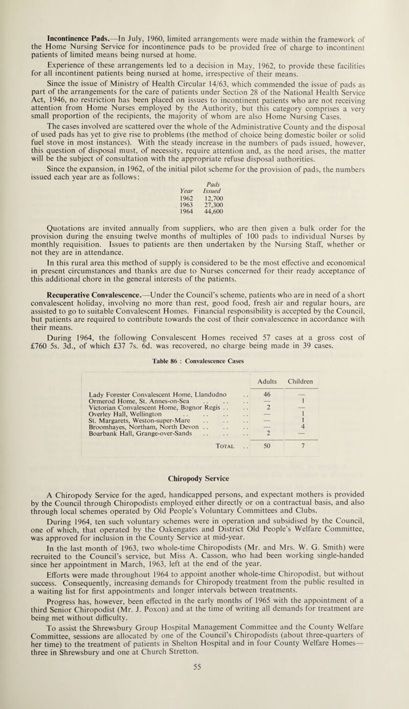 Incontinence Pads.—In July, 1960, limited arrangements were made within the framework of the Home Nursing Service for incontinence pads to be provided free of charge to incontinent patients of limited means being nursed at home. Experience of these arrangements led to a decision in May, 1962, to provide these facilities for all incontinent patients being nursed at home, irrespective of their means. Since the issue of Ministry of Health Circular 14/63, which commended the issue of pads as part of the arrangements for the care of patients under Section 28 of the National Health Service Act, 1946, no restriction has been placed on issues to incontinent patients who are not receiving attention from Home Nurses employed by the Authority, but this category comprises a very small proportion of the recipients, the majority of whom are also Home Nursing Cases. The cases involved are scattered over the whole of the Administrative County and the disposal of used pads has yet to give rise to problems (the method of choice being domestic boiler or solid fuel stove in most instances). With the steady increase in the numbers of pads issued, however, this question of disposal must, of necessity, require attention and, as the need arises, the matter will be the subject of consultation with the appropriate refuse disposal authorities. Since the expansion, in 1962, of the initial pilot scheme for the provision of pads, the numbers issued each year are as follows: Pads Year Issued 1962 12,700 1963 27,300 1964 44,600 Quotations are invited annually from suppliers, who are then given a bulk order for the provision during the ensuing twelve months of multiples of 100 pads to individual Nurses by monthly requisition. Issues to patients are then undertaken by the Nursing Staff, whether or not they are in attendance. In this rural area this method of supply is considered to be the most effective and economical in present circumstances and thanks are due to Nurses concerned for their ready acceptance of this additional chore in the general interests of the patients. Recuperative Convalescence.—Under the Council’s scheme, patients who are in need of a short convalescent holiday, involving no more than rest, good food, fresh air and regular hours, are assisted to go to suitable Convalescent Homes. Financial responsibility is accepted by the Council, but patients are required to contribute towards the cost of their convalescence in accordance with their means. During 1964, the following Convalescent Homes received 57 cases at a gross cost of £760 5s. 3d., of which £37 7s. 6d. was recovered, no charge being made in 39 cases. Table 86 : Convalescence Cases Adults Children Lady Forester Convalescent Home, Llandudno .. 46 — Ormerod Home, St. Annes-on-Sea . . .. .. — 1 Victorian Convalescent Home, Bognor Regis . . .. 2 — Overley Hall, Wellington .. .. .. . . — 1 St. Margarets, Weston-super-Mare .. . . . . — 1 Broomhayes, Northam, North Devon .. .. . . — 4 Boarbank Hall, Grange-over-Sands .. .. .. 2 — Total .. 50 7 Chiropody Service A Chiropody Service for the aged, handicapped persons, and expectant mothers is provided by the Council through Chiropodists employed either directly or on a contractual basis, and also through local schemes operated by Old People’s Voluntary Committees and Clubs. During 1964, ten such voluntary schemes were in operation and subsidised by the Council, one of which, that operated by the Oakengates and District Old People’s Welfare Committee, was approved for inclusion in the County Service at mid-year. In the last month of 1963, two whole-time Chiropodists (Mr. and Mrs. W. G. Smith) were recruited to the Council’s service, but Miss A. Casson, who had been working single-handed since her appointment in March, 1963, left at the end of the year. Efforts were made throughout 1964 to appoint another whole-time Chiropodist, but without success. Consequently, increasing demands for Chiropody treatment from the public resulted in a waiting list for first appointments and longer intervals between treatments. Progress has, however, been effected in the early months of 1965 with the appointment of a third Senior Chiropodist (Mr. J. Poxon) and at the time of writing all demands for treatment are being met without difficulty. To assist the Shrewsbury Group Hospital Management Committee and the County Welfare Committee, sessions are allocated by one of the Council’s Chiropodists (about three-quarters of her time) to the treatment of patients in Shelton Hospital and in four County Welfare Homes— three in Shrewsbury and one at Church Stretton.