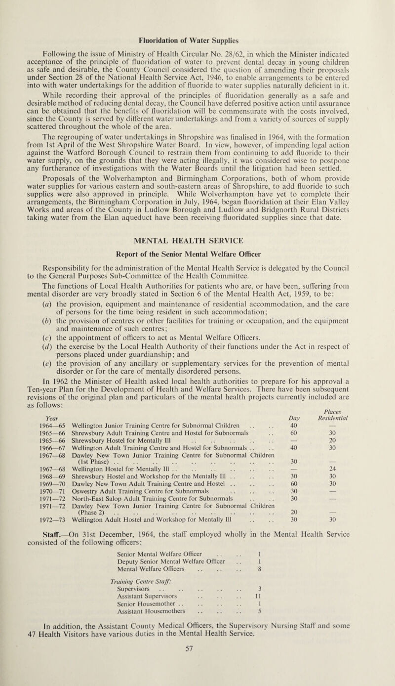 Fluoridation of Water Supplies Following the issue of Ministry of Health Circular No. 28/62, in which the Minister indicated acceptance of the principle of fluoridation of water to prevent dental decay in young children as safe and desirable, the County Council considered the question of amending their proposals under Section 28 of the National Health Service Act, 1946, to enable arrangements to be entered into with water undertakings for the addition of fluoride to water supplies naturally deficient in it. While recording their approval of the principles of fluoridation generally as a safe and desirable method of reducing dental decay, the Council have deferred positive action until assurance can be obtained that the benefits of fluoridation will be commensurate with the costs involved, since the County is served by different water undertakings and from a variety of sources of supply scattered throughout the whole of the area. The regrouping of water undertakings in Shropshire was finalised in 1964, with the formation from 1st April of the West Shropshire Water Board. In view, however, of impending legal action against the Watford Borough Council to restrain them from continuing to add fluoride to their water supply, on the grounds that they were acting illegally, it was considered wise to postpone any furtherance of investigations with the Water Boards until the litigation had been settled. Proposals of the Wolverhampton and Birmingham Corporations, both of whom provide water supplies for various eastern and south-eastern areas of Shropshire, to add fluoride to such supplies were also approved in principle. While Wolverhampton have yet to complete their arrangements, the Birmingham Corporation in July, 1964, began fluoridation at their Elan Valley Works and areas of the County in Ludlow Borough and Ludlow and Bridgnorth Rural Districts taking water from the Elan aqueduct have been receiving fluoridated supplies since that date. MENTAL HEALTH SERVICE Report of the Senior Mental Welfare Officer Responsibility for the administration of the Mental Health Service is delegated by the Council to the General Purposes Sub-Committee of the Health Committee. The functions of Local Health Authorities for patients who are, or have been, suffering from mental disorder are very broadly stated in Section 6 of the Mental Health Act, 1959, to be: {d) the provision, equipment and maintenance of residential accommodation, and the care of persons for the time being resident in such accommodation; {b) the provision of centres or other facilities for training or occupation, and the equipment and maintenance of such centres; (c) the appointment of officers to act as Mental Welfare Officers. (^/) the exercise by the Local Health Authority of their functions under the Act in respect of persons placed under guardianship; and (e) the provision of any ancillary or supplementary services for the prevention of mental disorder or for the care of mentally disordered persons. In 1962 the Minister of Health asked local health authorities to prepare for his approval a Ten-year Plan for the Development of Health and Welfare Services. There have been subsequent revisions of the original plan and particulars of the mental health projects currently included are as follows: Year Day Places Residential 1964—65 Wellington Junior Training Centre for Subnormal Children 40 — 1965—66 Shrewsbury Adult Training Centre and Hostel for Subnormals 60 30 1965—66 Shrewsbury Hostel for Mentally Ill — 20 1966—67 Wellington Adult Training Centre and Hostel for Subnormals .. 40 30 1967—68 Dawley New Town Junior Training Centre for Subnormal Children (1st Phase) .. 30 _ 1967—68 Wellington Hostel for Mentally Ill . . — 24 1968—69 Shrewsbury Hostel and Workshop for the Mentally III . . 30 30 1969—70 Dawley New Town Adult Training Centre and Hostel .. 60 30 1970—71 Oswestry Adult Training Centre for Subnormals 30 — 1971—72 North-East Salop Adult Training Centre for Subnormals 30 — 1971—72 Dawley New Town Junior Training Centre for Subnormal Children (Phase 2) 20 _ 1972—73 Wellington Adult Hostel and Workshop for Mentally Ill 30 30 Staff.—On 31st December, 1964, the staff employed wholly in the Mental Health Service consisted of the following officers: Senior Mental Welfare Officer . . .. 1 Deputy Senior Mental Welfare Officer .. 1 Mental Welfare Officers . 8 Training Centre Staff: Supervisors. 3 Assistant Supervisors .. . . .. II Senior Housemother. 1 Assistant Housemothers . 5 In addition, the Assistant County Medical Officers, the Supervisory Nursing Staff and some 47 Health Visitors have various duties in the Mental Health Service.