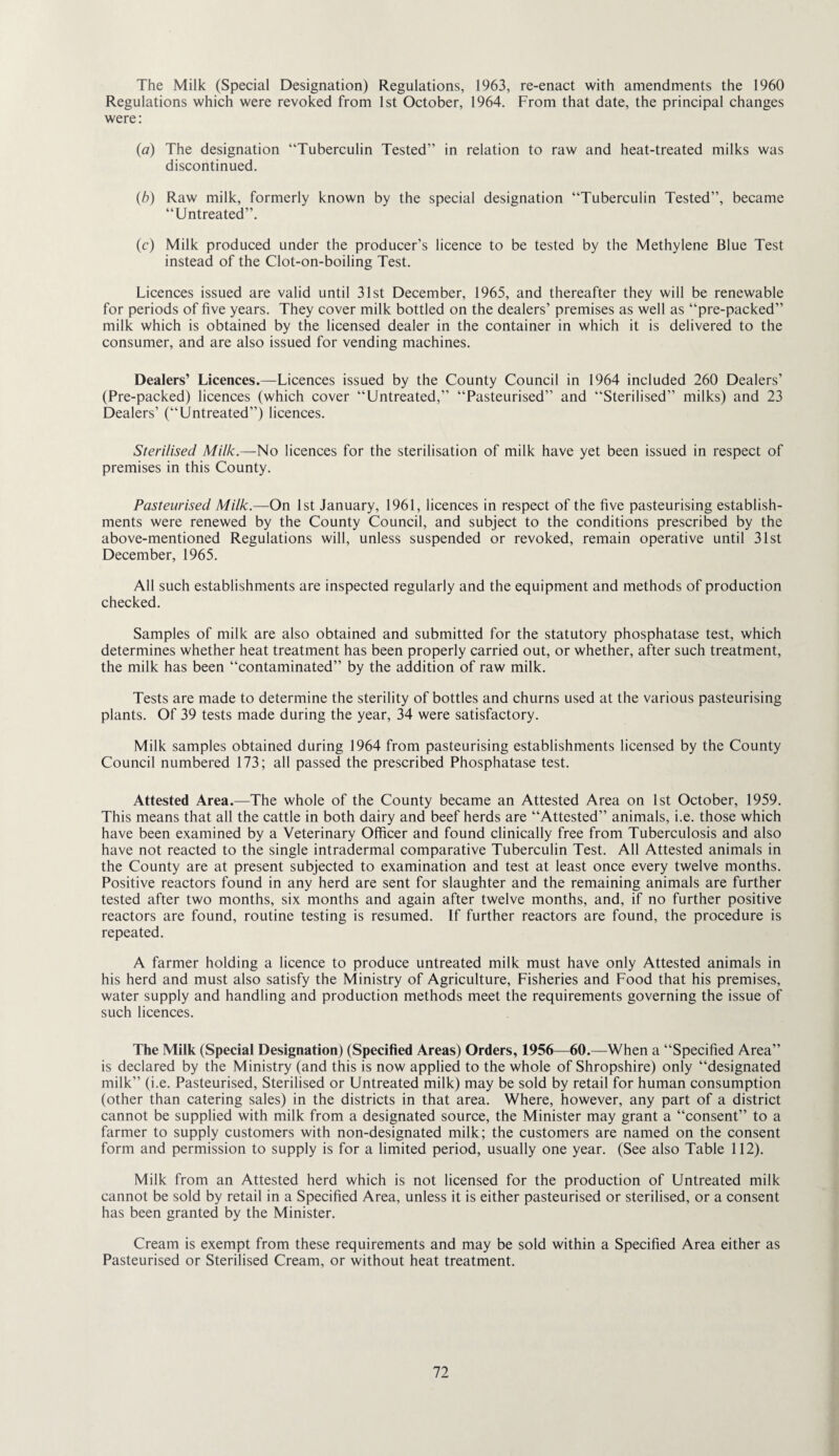 The Milk (Special Designation) Regulations, 1963, re-enact with amendments the 1960 Regulations which were revoked from 1st October, 1964. From that date, the principal changes were: (a) The designation “Tuberculin Tested” in relation to raw and heat-treated milks was discontinued. (b) Raw milk, formerly known by the special designation “Tuberculin Tested”, became “Untreated”. (c) Milk produced under the producer’s licence to be tested by the Methylene Blue Test instead of the Clot-on-boiling Test. Licences issued are valid until 31st December, 1965, and thereafter they will be renewable for periods of five years. They cover milk bottled on the dealers’ premises as well as “pre-packed” milk which is obtained by the licensed dealer in the container in which it is delivered to the consumer, and are also issued for vending machines. Dealers’ Licences.—Licences issued by the County Council in 1964 included 260 Dealers’ (Pre-packed) licences (which cover “Untreated,” “Pasteurised” and “Sterilised” milks) and 23 Dealers’ (“Untreated”) licences. Sterilised Milk.—No licences for the sterilisation of milk have yet been issued in respect of premises in this County. Pasteurised Milk.—On 1st January, 1961, licences in respect of the five pasteurising establish¬ ments were renewed by the County Council, and subject to the conditions prescribed by the above-mentioned Regulations will, unless suspended or revoked, remain operative until 31st December, 1965. All such establishments are inspected regularly and the equipment and methods of production checked. Samples of milk are also obtained and submitted for the statutory phosphatase test, which determines whether heat treatment has been properly carried out, or whether, after such treatment, the milk has been “contaminated” by the addition of raw milk. Tests are made to determine the sterility of bottles and churns used at the various pasteurising plants. Of 39 tests made during the year, 34 were satisfactory. Milk samples obtained during 1964 from pasteurising establishments licensed by the County Council numbered 173; all passed the prescribed Phosphatase test. Attested Area.—The whole of the County became an Attested Area on 1st October, 1959. This means that all the cattle in both dairy and beef herds are “Attested” animals, i.e. those which have been examined by a Veterinary Officer and found clinically free from Tuberculosis and also have not reacted to the single intradermal comparative Tuberculin Test. All Attested animals in the County are at present subjected to examination and test at least once every twelve months. Positive reactors found in any herd are sent for slaughter and the remaining animals are further tested after two months, six months and again after twelve months, and, if no further positive reactors are found, routine testing is resumed. If further reactors are found, the procedure is repeated. A farmer holding a licence to produce untreated milk must have only Attested animals in his herd and must also satisfy the Ministry of Agriculture, Fisheries and Food that his premises, water supply and handling and production methods meet the requirements governing the issue of such licences. The Milk (Special Designation) (Specified Areas) Orders, 1956—60.—When a “Specified Area” is declared by the Ministry (and this is now applied to the whole of Shropshire) only “designated milk” (i.e. Pasteurised, Sterilised or Untreated milk) may be sold by retail for human consumption (other than catering sales) in the districts in that area. Where, however, any part of a district cannot be supplied with milk from a designated source, the Minister may grant a “consent” to a farmer to supply customers with non-designated milk; the customers are named on the consent form and permission to supply is for a limited period, usually one year. (See also Table 112). Milk from an Attested herd which is not licensed for the production of Untreated milk cannot be sold by retail in a Specified Area, unless it is either pasteurised or sterilised, or a consent has been granted by the Minister. Cream is exempt from these requirements and may be sold within a Specified Area either as Pasteurised or Sterilised Cream, or without heat treatment.
