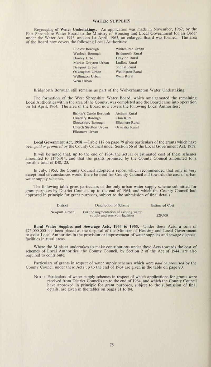 WATER SUPPLIES Regrouping of Water Undertakings.—An application was made in November, 1962, by the East Shropshire Water Board to the Ministry of Housing and Local Government for an Order under the Water Act, 1945, and on 1st April, 1963, an enlarged Board was formed. The area of the Board now covers the following Local Authorities: Ludlow Borough Whitchurch Urban Wenlock Borough Bridgnorth Rural Dawley Urban Drayton Rural Market Drayton Urban Ludlow Rural Newport Urban Shifnal Rural Oakengates Urban Wellington Rural Wellington Urban Wem Rural Wem Urban Bridgnorth Borough still remains as part of the Wolverhampton Water Undertaking. The formation of the West Shropshire Water Board, which amalgamated the remaining Local Authorities within the area of the County, was completed and the Board came into operation on 1st April, 1964. The area of the Board now covers the following Local Authorities: Bishop’s Castle Borough Oswestry Borough Shrewsbury Borough Church Stretton Urban Ellesmere Urban Atcham Rural Clun Rural Ellesmere Rural Oswestry Rural Local Government Act, 1958.—Table 117 on page 79 gives particulars of the grants which have been paid or promised by the County Council under Section 56 of the Local Government Act, 1958. It will be noted that, up to the end of 1964, the actual or estimated cost of these schemes amounted to £146,014, and that the grants promised by the County Council amounted to a possible total of £48,123. In July, 1953, the County Council adopted a report which recommended that only in very exceptional circumstances would there be need for County Council aid towards the cost of urban water supply schemes. The following table gives particulars of the only urban water supply scheme submitted for grant purposes by District Councils up to the end of 1964, and which the County Council had approved in principle for grant purposes, subject to the submission of final details. District Description of Scheme Estimated Cost Newport Urban For the augmentation of existing water supply and reservoir facilities £29,400 Rural Water Supplies and Sewerage Acts, 1944 to 1955.—Under these Acts, a sum of £75,000,000 has been placed at the disposal of the Minister of Housing and Local Government to assist Local Authorities in the provision or improvement of water supplies and sewage disposal facilities in rural areas. Where the Minister undertakes to make contributions under these Acts towards the cost of schemes of Local Authorities, the County Council, by Section 2 of the Act of 1944, are also required to contribute. Particulars of grants in respect of water supply schemes which were paid or promised by the County Council under these Acts up to the end of 1964 are given in the table on page 80. Note: Particulars of water supply schemes in respect of which applications for grants were received from District Councils up to the end of 1964, and which the County Council have approved in principle for grant purposes, subject to the submission of final details, are given in the tables on pages 81 to 84.