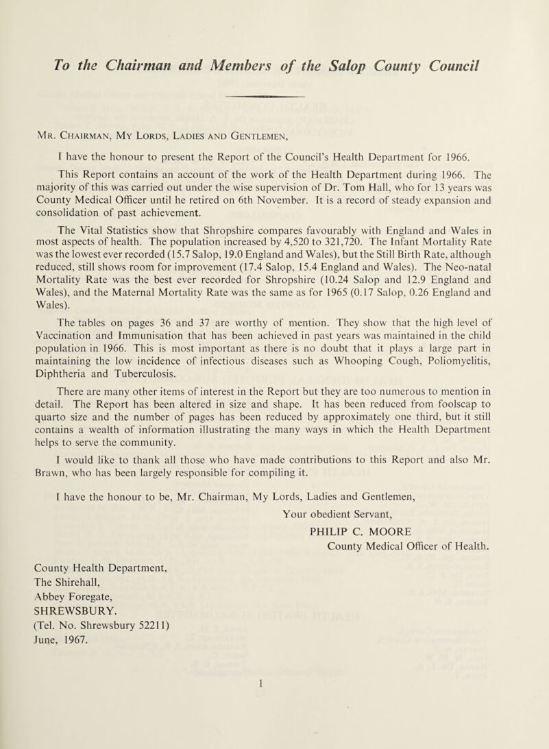To the Chairman and Members of the Salop County Council Mr. Chairman, My Lords, Ladies and Gentlemen, I have the honour to present the Report of the Council’s Health Department for 1966. This Report contains an account of the work of the Health Department during 1966. The majority of this was carried out under the wise supervision of Dr. Tom Hall, who for 13 years was County Medical Officer until he retired on 6th November. It is a record of steady expansion and consolidation of past achievement. The Vital Statistics show that Shropshire compares favourably with England and Wales in most aspects of health. The population increased by 4,520 to 321,720. The Infant Mortality Rate was the lowest ever recorded (15.7 Salop, 19.0 England and Wales), but the Still Birth Rate, although reduced, still shows room for improvement (17.4 Salop, 15.4 England and Wales). The Neo-natal Mortality Rate was the best ever recorded for Shropshire (10.24 Salop and 12.9 England and Wales), and the Maternal Mortality Rate was the same as for 1965 (0.17 Salop, 0.26 England and Wales). The tables on pages 36 and 37 are worthy of mention. They show that the high level of Vaccination and Immunisation that has been achieved in past years was maintained in the child population in 1966. This is most important as there is no doubt that it plays a large part in maintaining the low incidence of infectious diseases such as Whooping Cough, Poliomyelitis, Diphtheria and Tuberculosis. There are many other items of interest in the Report but they are too numerous to mention in detail. The Report has been altered in size and shape. It has been reduced from foolscap to quarto size and the number of pages has been reduced by approximately one third, but it still contains a wealth of information illustrating the many ways in which the Health Department helps to serve the community. I would like to thank all those who have made contributions to this Report and also Mr. Brawn, who has been largely responsible for compiling it. 1 have the honour to be, Mr. Chairman, My Lords, Ladies and Gentlemen, Your obedient Servant, PHILIP C. MOORE County Medical Officer of Health. County Health Department, The Shirehall, Abbey Foregate, SHREWSBURY. (Tel. No. Shrewsbury 52211) June, 1967.
