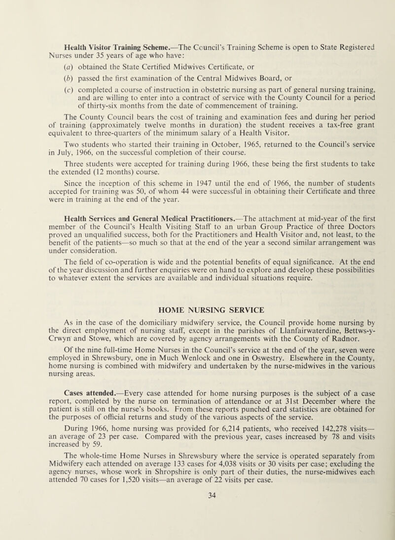 Health Visitor Training Scheme.—The Council’s Training Scheme is open to State Registered Nurses under 35 years of age who have: {a) obtained the State Certified Midwives Certificate, or (b) passed the first examination of the Central Midwives Board, or (c) completed a course of instruction in obstetric nursing as part of general nursing training, and are willing to enter into a contract of service with the County Council for a period of thirty-six months from the date of commencement of training. The County Council bears the cost of training and examination fees and during her period of training (approximately twelve months in duration) the student receives a tax-free grant equivalent to three-quarters of the minimum salary of a Health Visitor. Two students who started their training in October, 1965, returned to the Council’s service in July, 1966, on the successful completion of their course. Three students were accepted for training during 1966, these being the first students to take the extended (12 months) course. Since the inception of this scheme in 1947 until the end of 1966, the number of students accepted for training was 50, of whom 44 were successful in obtaining their Certificate and three were in training at the end of the year. Health Services and General Medical Practitioners.—The attachment at mid-year of the first member of the Council’s Health Visiting Staff to an urban Group Practice of three Doctors proved an unqualified success, both for the Practitioners and Health Visitor and, not least, to the benefit of the patients—so much so that at the end of the year a second similar arrangement was under consideration. The field of co-operation is wide and the potential benefits of equal significance. At the end of the year discussion and further enquiries were on hand to explore and develop these possibilities to whatever extent the services are available and individual situations require. HOME NURSING SERVICE As in the case of the domiciliary midwifery service, the Council provide home nursing by the direct employment of nursing staff, except in the parishes of Llanfairwaterdine, Bettws-y- Crwyn and Stowe, which are covered by agency arrangements with the County of Radnor. Of the nine full-time Home Nurses in the Council’s service at the end of the year, seven were employed in Shrewsbury, one in Much Wenlock and one in Oswestry. Elsewhere in the County, home nursing is combined with midwifery and undertaken by the nurse-midwives in the various nursing areas. Cases attended.—Every case attended for home nursing purposes is the subject of a case report, completed by the nurse on termination of attendance or at 31st December where the patient is still on the nurse’s books. From these reports punched card statistics are obtained for the purposes of official returns and study of the various aspects of the service. During 1966, home nursing was provided for 6,214 patients, who received 142,278 visits— an average of 23 per case. Compared with the previous year, cases increased by 78 and visits increased by 59. The whole-time Home Nurses in Shrewsbury where the service is operated separately from Midwifery each attended on average 133 cases for 4,038 visits or 30 visits per case; excluding the agency nurses, whose work in Shropshire is only part of their duties, the nurse-midwives each attended 70 cases for 1,520 visits—an average of 22 visits per case.