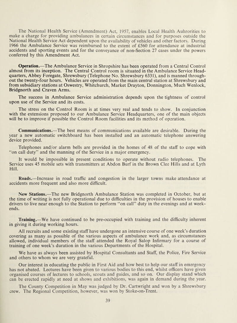 The National Health Service (Amendment) Act, 1957, enables Local Health Auhrorities to make a charge for providing ambulances in certain circumstances and for purposes outside the National Health Service Act dependent upon the availability of vehicles and other factors. During 1966 the Ambulance Service was reimbursed to the extent of £560 for attendance at industrial accidents and sporting events and for the conveyance of non-Section 27 cases under the powers conferred by this Amendment Act. Operation.—The Ambulance Service in Shropshire has been operated from a Central Control almost from its inception. The Central Control room is situated in the Ambulance Service Head¬ quarters, Abbey Foregate, Shrewsbury (Telephone No. Shrewsbury 6331), and is manned through¬ out the twenty-four hours. Vehicles are operated from the main central station at Shrewsbury and from subsidiary stations at Oswestry, Whitchurch, Market Drayton, Donnington, Much Wenlock, Bridgnorth and Craven Arms. The success in Ambulance Service administration depends upon the tightness of control upon use of the Service and its costs. The stress on the Control Room is at times very real and tends to show. In conjunction with the extensions proposed to our Ambulance Service Headquarters, one of the main objects will be to improve if possible the Control Room facilities and its method of operation. Communications.—The best means of communications available are desirable. During the year a new automatic switchboard has been installed and an automatic telephone answering device provided. Telephones and/or alarm bells are provided in the homes of 48 of the staff to cope with “on call duty” and the manning of the Service in a major emergency. It would be impossible in present conditions to operate without radio telephones. The Service uses 45 mobile sets with transmitters at Abdon Burf in the Brown Clee Hills and at Lyth Hill. Roads.—Increase in road traffic and congestion in the larger towns make attendance at accidents more frequent and also more difficult. New Stations.—The new Bridgnorth Ambulance Station was completed in October, but at the time of writing is not fully operational due to difficulties in the provision of houses to enable drivers to live near enough to the Station to perform “on call” duty in the evenings and at week¬ ends. Training.—We have continued to be pre-occupied with training and the diffieulty inherent in giving it during working hours. All recruits and some existing staff have undergone an intensive course of one week’s duration covering as many as possible of the various aspects of ambulance work and, as circumstances allowed, individual members of the staff attended the Royal Salop Infirmary for a course of training of one week’s duration in the various Departments of the Hospital. We have as always been assisted by Hospital Consultants and Staff, the Police, Fire Service and others to whom we are very grateful. Our interest in educating the public in First Aid and how best to help our staff in emergency has not abated. Lectures have been given to various bodies to this end, whilst officers have given organised courses of lectures to schools, scouts and guides, and so on. Our display stand which can be erected rapidly at need at shows and exhibitions, was again in demand during the year. The County Competition in May was judged by Dr. Cartwright and won by a Shrewsbury crew. The Regional Competition, however, was won by Stoke-on-Trent.