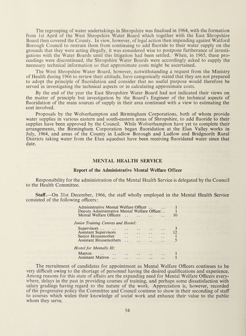 The regrouping of water undertakings in Shropshire was finalised in 1964, with the formation from 1st April of the West Shropshire Water Board which together with the East Shropshire Board then covered the County. In view, however, of legal action then impending against Watford Borough Council to restrain them from continuing to add fluoride to their water supply on the grounds that they were acting illegally, it was considered wise to postpone furtherance of investi¬ gations with the Water Boards until this litigation had been settled. When, in 1965, these pro¬ ceedings were discontinued, the Shropshire Water Boards were accordingly asked to supply the necessary technical information so that approximate costs might be ascertained. The West Shropshire Water Board, however, notwithstanding a request from the Ministry of Health during 1966 to review their attitude, have categorically stated that they are not prepared to adopt the principle of fluoridation and consider that no useful purpose would therefore be served in investigating the technical aspects or in calculating approximate costs. By the end of the year the East Shropshire Water Board had not indicated their views on the matter of principle but investigation by the Board’s Engineer of the technical aspects of fluoridation of the main sources of supply in their area continued with a view to estimating the cost involved. Proposals by the Wolverhampton and Birmingham Corporations, both of whom provide water supplies in various eastern and south-eastern areas of Shropshire, to add fluoride to their supplies have been approved by the Council. While Wolverhampton have yet to complete their arrangements, the Birmingham Corporation began fluoridation at the Elan Valley works in July, 1964, and areas of the County in Ludlow Borough and Ludlow and Bridgnorth Rural Districts taking water from the Elan aqueduct have been receiving fluoridated water since that date. MENTAL HEALTH SERVICE Report of the Administrative Mental Welfare Officer Responsibility for the administration of the Mental Health Service is delegated by the Council to the Health Committee. Staff.—On 31st December, 1966, the staff wholly employed in the Mental Health Service consisted of the following officers: Administrative Mental Welfare Officer .. .. 1 Deputy Administrative Mental Welfare Officer.. 1 Mental Welfare Officers .. .. .. .. 10 Junior Training Centres and Hostel: Supervisors .. .. .. .. .. .. 3 Assistant Supervisors .. .. .. .. 12 Senior Housemother .. .. .. .. I Assistant Housemothers .. .. .. .. 5 Hostel for Mentally III: Matron .. .. .. .. .. .. 1 Assistant Matron .. .. .. .. .. 1 The recruitment of candidates for appointment as Mental Welfare Officers continues to be very difficult owing to the shortage of personnel having the desired qualifications and experience. Among reasons for this state of affairs are the expanding need for Mental Welfare Officers every¬ where, delays in the past in providing courses of training, and perhaps some dissatisfaction with salary gradings having regard to the nature of the work. Appreciation is, however, recorded of the progressive policy the Committee and Council continue to show in their seconding of staff to courses which widen their knowledge of social work and enhance their value to the public whom they serve.