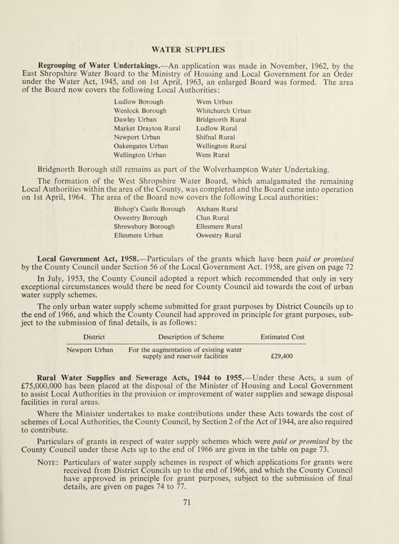 WATER SUPPLIES Regrouping of Water Undertakings.—An application was made in November, 1962, by the East Shropshire Water Board to the Ministry of Housing and Local Government for an Order under the Water Act, 1945, and on 1st April, 1963, an enlarged Board was formed. The area of the Board now covers the following Local Authorities: Ludlow Borough Wenlock Borough Dawley Urban Market Drayton Rural Newport Urban Oakengates Urban Wellington Urban Wem Urban Whitchurch Urban Bridgnorth Rural Ludlow Rural Shifnal Rural Wellington Rural Wem Rural Bridgnorth Borough still remains as part of the Wolverhampton Water Undertaking. The formation of the West Shropshire Water Board, which amalgamated the remaining Local Authorities within the area of the County, was completed and the Board came into operation on 1st April, 1964. The area of the Board now covers the following Local authorities: Bishop’s Castle Borough Oswestry Borough Shrewsbury Borough Ellesmere Urban Atcham Rural Clun Rural Ellesmere Rural Oswestry Rural Local Government Act, 1958.—Particulars of the grants which have been paid or promised by the County Council under Section 56 of the Local Government Act. 1958, are given on page 72 In July, 1953, the County Council adopted a report which recommended that only in very exceptional circumstances would there be need for County Council aid towards the cost of urban water supply schemes. The only urban water supply scheme submitted for grant purposes by District Councils up to the end of 1966, and which the County Council had approved in principle for grant purposes, sub¬ ject to the submission of final details, is as follows: District Description of Scheme Estimated Cost Newport Urban For the augmentation of existing water supply and reservoir facilities £29,400 Rural Water Supplies and Sewerage Acts, 1944 to 1955.—Under these Acts, a sum of £75,000,000 has been placed at the disposal of the Minister of Housing and Local Government to assist Local Authorities in the provision or improvement of water supplies and sewage disposal facilities in rural areas. Where the Minister undertakes to make contributions under these Acts towards the cost of schemes of Local Authorities, the County Council, by Section 2 of the Act of 1944, are also required to contribute. Particulars of grants in respect of water supply schemes which were paid or promised by the County Council under these Acts up to the end of 1966 are given in the table on page 73. Note: Particulars of water supply schemes in respect of which applications for grants were received from District Councils up to the end of 1966, and which the County Council have approved in principle for grant purposes, subject to the submission of final details, are given on pages 74 to 77.