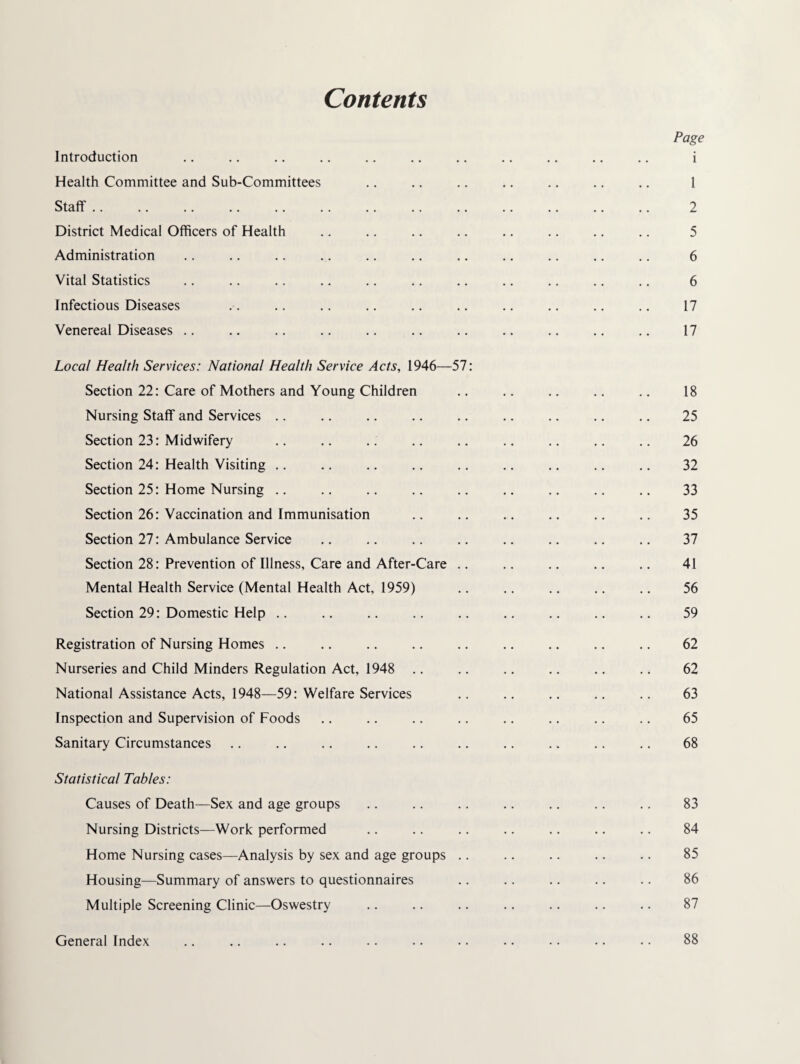 Contents Introduction Health Committee and Sub-Committees Staff. District Medical Officers of Health Administration Vital Statistics Infectious Diseases Venereal Diseases .. Local Health Services: National Health Service Acts, 1946—57: Section 22: Care of Mothers and Young Children Nursing Staff and Services .. Section 23: Midwifery Section 24: Health Visiting .. Section 25: Home Nursing .. Section 26: Vaccination and Immunisation Section 27: Ambulance Service Section 28: Prevention of Illness, Care and After-Care .. Mental Health Service (Mental Health Act, 1959) Section 29: Domestic Help .. Registration of Nursing Homes .. Nurseries and Child Minders Regulation Act, 1948 .. National Assistance Acts, 1948—59: Welfare Services Inspection and Supervision of Foods Sanitary Circumstances Statistical Tables: Causes of Death—Sex and age groups Nursing Districts—Work performed Home Nursing cases—Analysis by sex and age groups .. Housing—Summary of answers to questionnaires Multiple Screening Clinic—Oswestry Page 1 1 2 5 6 6 17 17 18 25 26 32 33 35 37 41 56 59 62 62 63 65 68 83 84 85 86 87 General Index 88