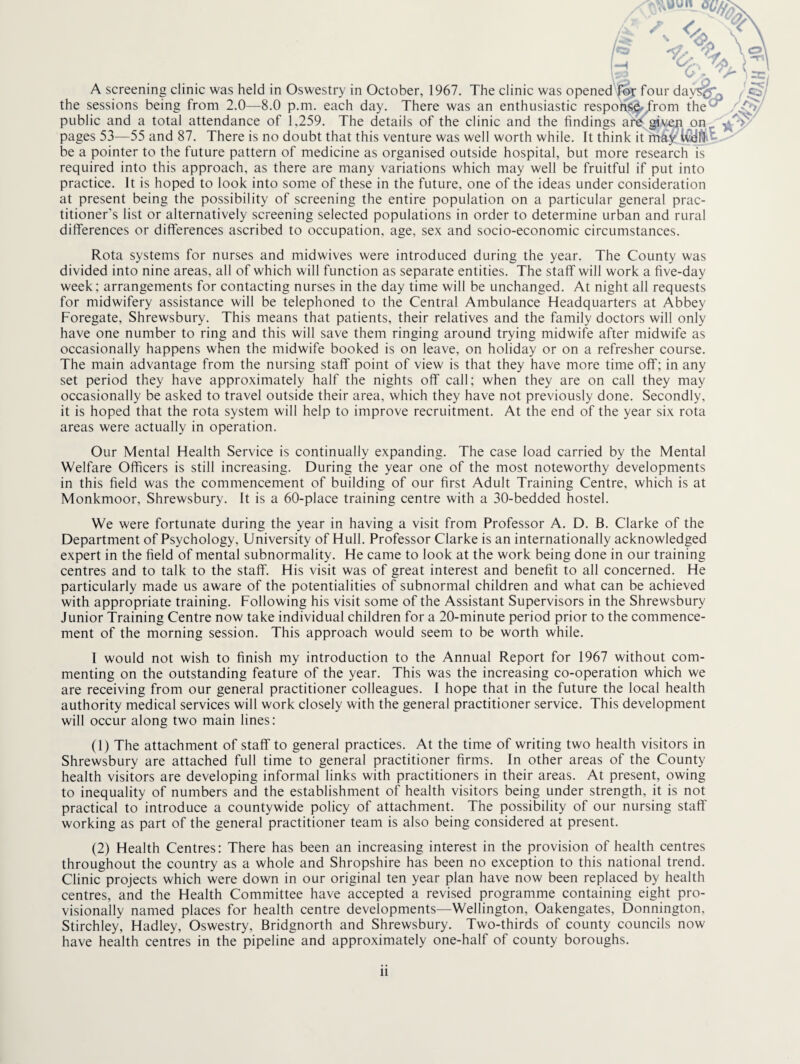 A screening clinic was held in Oswestry in October, 1967. The clinic was openedVor four day^^ the sessions being from 2.0—8.0 p.m. each day. There was an enthusiastic respohi^/rom the^ public and a total attendance of 1,259. The details of the clinic and the findings are givep jan pages 53—55 and 87. There is no doubt that this venture was well worth while. It think it may Wdlil-t, be a pointer to the future pattern of medicine as organised outside hospital, but more research is required into this approach, as there are many variations which may well be fruitful if put into practice. It is hoped to look into some of these in the future, one of the ideas under consideration at present being the possibility of screening the entire population on a particular general prac¬ titioner's list or alternatively screening selected populations in order to determine urban and rural differences or differences ascribed to occupation, age, sex and socio-economic circumstances. Rota systems for nurses and midwives were introduced during the year. The County was divided into nine areas, all of which will function as separate entities. The staff will work a five-day week; arrangements for contacting nurses in the day time will be unchanged. At night all requests for midwifery assistance will be telephoned to the Central Ambulance Headquarters at Abbey Foregate, Shrewsbury. This means that patients, their relatives and the family doctors will only have one number to ring and this will save them ringing around trying midwife after midwife as occasionally happens when the midwife booked is on leave, on holiday or on a refresher course. The main advantage from the nursing staff point of view is that they have more time off; in any set period they have approximately half the nights off call; when they are on call they may occasionally be asked to travel outside their area, which they have not previously done. Secondly, it is hoped that the rota system will help to improve recruitment. At the end of the year six rota areas were actually in operation. Our Mental Health Service is continually expanding. The case load carried by the Mental Welfare Officers is still increasing. During the year one of the most noteworthy developments in this field was the commencement of building of our first Adult Training Centre, which is at Monkmoor, Shrewsbury. It is a 60-place training centre with a 30-bedded hostel. We were fortunate during the year in having a visit from Professor A. D. B. Clarke of the Department of Psychology, University of Hull. Professor Clarke is an internationally acknowledged expert in the field of mental subnormality. He came to look at the work being done in our training centres and to talk to the staff. His visit was of great interest and benefit to alt concerned. He particularly made us aware of the potentialities of subnormal children and what can be achieved with appropriate training. Following his visit some of the Assistant Supervisors in the Shrewsbury Junior Training Centre now take individual children for a 20-minute period prior to the commence¬ ment of the morning session. This approach would seem to be worth while. I would not wish to finish my introduction to the Annual Report for 1967 without com¬ menting on the outstanding feature of the year. This was the increasing co-operation which we are receiving from our general practitioner colleagues. 1 hope that in the future the local health authority medical services will work closely with the general practitioner service. This development will occur along two main lines; (1) The attachment of staff to general practices. At the time of writing two health visitors in Shrewsbury are attached full time to general practitioner firms. In other areas of the County health visitors are developing informal links with practitioners in their areas. At present, owing to inequality of numbers and the establishment of health visitors being under strength, it is not practical to introduce a countywide policy of attachment. The possibility of our nursing staff working as part of the general practitioner team is also being considered at present. (2) Health Centres; There has been an increasing interest in the provision of health centres throughout the country as a whole and Shropshire has been no exception to this national trend. Clinic projects which were down in our original ten year plan have now been replaced by health centres, and the Health Committee have accepted a revised programme containing eight pro¬ visionally named places for health centre developments—Wellington, Oakengates, Donnington, Stirchley, Hadley, Oswestry, Bridgnorth and Shrewsbury. Two-thirds of county councils now have health centres in the pipeline and approximately one-half of county boroughs.