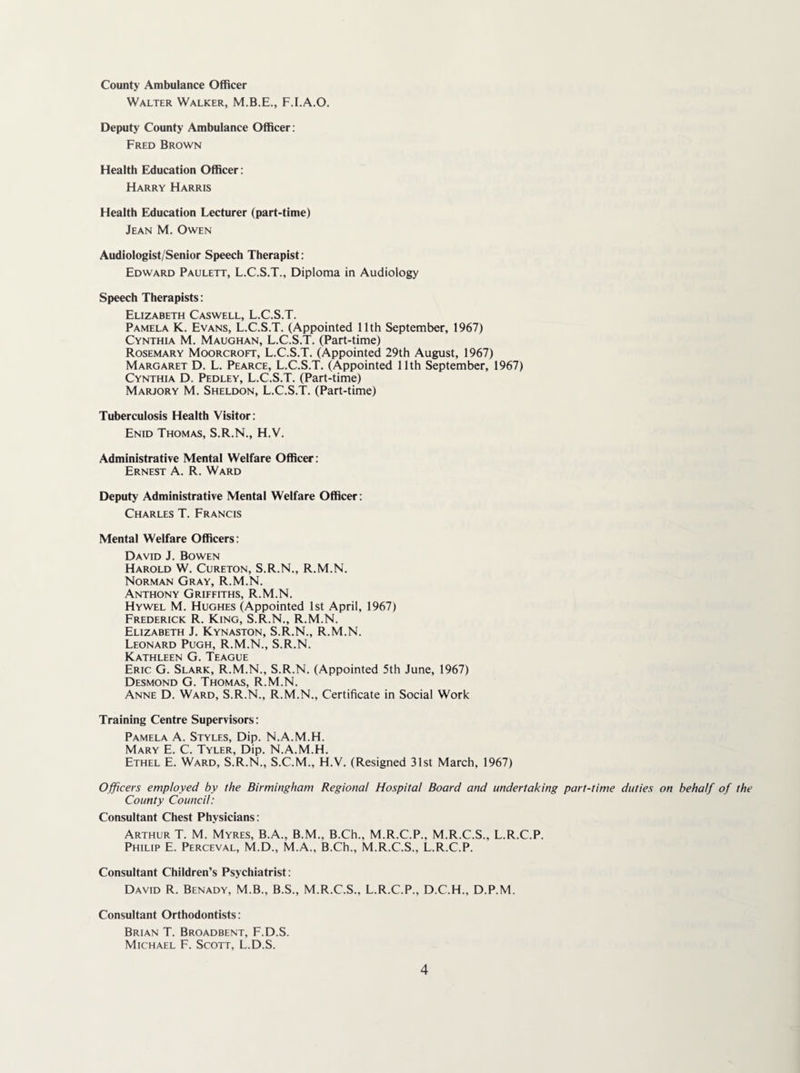 County Ambulance Officer Walter Walker, F.I.A.O. Deputy County Ambulance Officer; Fred Brown Health Education Officer: Harry Harris Health Education Lecturer (part-time) Jean M. Owen Audiologist/Senior Speech Therapist: Edward Paulett, L.C.S.T., Diploma in Audiology Speech Therapists: Elizabeth Caswell, L.C.S.T. Pamela K. Evans, L.C.S.T. (Appointed 11th September, 1967) Cynthia M. Maughan, L.C.S.T. (Part-time) Rosemary Moorcroft, L.C.S.T. (Appointed 29th August, 1967) Margaret D. L. Pearce, L.C.S.T. (Appointed 11th September, 1967) Cynthia D. Pedley, L.C.S.T. (Part-time) Marjory M. Sheldon, L.C.S.T. (Part-time) Tuberculosis Health Visitor: Enid Thomas, S.R.N., H.V. Administrative Mental Welfare Officer: Ernest A. R. Ward Deputy Administrative Mental Welfare Officer: Charles T. Francis Mental Welfare Officers; David J. Bowen Harold W. Cureton, S.R.N., R.M.N. Norman Gray, R.M.N. Anthony Griffiths, R.M.N. Hywel M. Hughes (Appointed 1st April, 1967) Frederick R. King, S.R.N., R.M.N. Elizabeth J. Kynaston, S.R.N., R.M.N. Leonard Pugh, R.M.N., S.R.N. Kathleen G. Teague Eric G. Slark, R.M.N., S.R.N. (Appointed 5th June, 1967) Desmond G. Thomas, R.M.N. Anne D. Ward, S.R.N., R.M.N., Certificate in Social Work Training Centre Supervisors: Pamela A. Styles, Dip. N.A.M.H. Mary E. C. Tyler, Dip. N.A.M.H. Ethel E. Ward, S.R.N., S.C.M., H.V. (Resigned 31st March, 1967) Officers employed by the Birmingham Regional Hospital Board and undertaking part-time duties on behalf of the County Council: Consultant Chest Physicians: Arthur T. M. Myres, B.A., B.M., B.Ch., M.R.C.P., M.R.C.S., L.R.C.P. Philip E. Perceval, M.D., M.A., B.Ch., M.R.C.S., L.R.C.P. Consultant Children’s Psychiatrist: David R. Benady, M.B., B.S., M.R.C.S., L.R.C.P., D.C.H., D.P.M. Consultant Orthodontists: Brian T. Broadbent, F.D.S. Michael F. Scott, L.D.S.