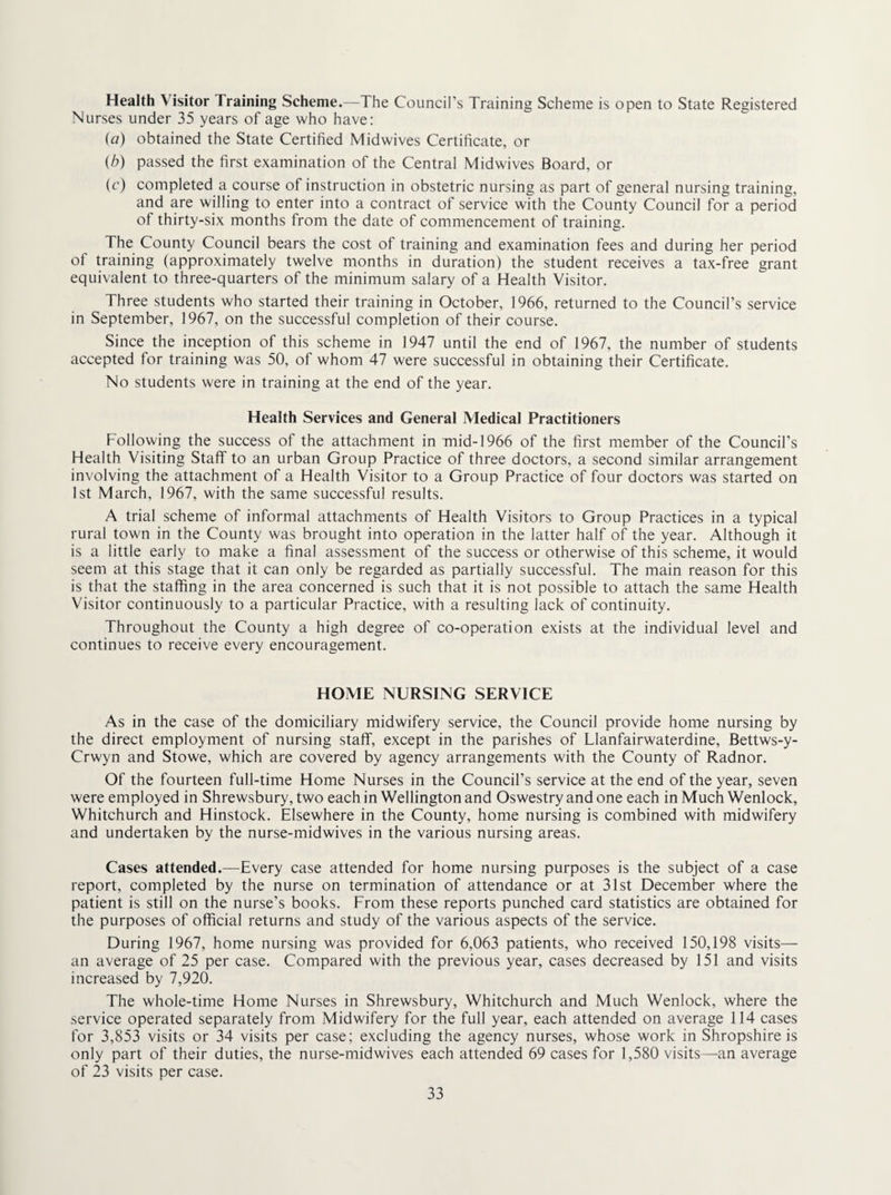 Health Visitor Training Scheme.—The Council’s Training Scheme is open to State Registered Nurses under 35 years of age who have: (a) obtained the State Certified Midwives Certificate, or {b) passed the first examination of the Central Midwives Board, or (c) completed a course of instruction in obstetric nursing as part of general nursing training, and are willing to enter into a contract of service with the County Council for a period of thirty-six months from the date of commencement of training. The County Council bears the cost of training and examination fees and during her period of training (approximately twelve months in duration) the student receives a tax-free grant equivalent to three-quarters of the minimum salary of a Health Visitor. Three students who started their training in October, 1966, returned to the Council’s service in September, 1967, on the successful completion of their course. Since the inception of this scheme in 1947 until the end of 1967, the number of students accepted for training was 50, of whom 47 were successful in obtaining their Certificate. No students were in training at the end of the year. Health Services and General Medical Practitioners Following the success of the attachment in mid-1966 of the first member of the Council’s Health Visiting Staff to an urban Group Practice of three doctors, a second similar arrangement involving the attachment of a Health Visitor to a Group Practice of four doctors was started on 1st March, 1967, with the same successful results. A trial scheme of informal attachments of Health Visitors to Group Practices in a typical rural town in the County was brought into operation in the latter half of the year. Although it is a little early to make a final assessment of the success or otherwise of this scheme, it would seem at this stage that it can only be regarded as partially successful. The main reason for this is that the staffing in the area concerned is such that it is not possible to attach the same Health Visitor continuously to a particular Practice, with a resulting lack of continuity. Throughout the County a high degree of co-operation exists at the individual level and continues to receive every encouragement. HOME NURSING SERVICE As in the case of the domiciliary midwifery service, the Council provide home nursing by the direct employment of nursing staff, except in the parishes of Llanfairwaterdine, Bettws-y- Crwyn and Stowe, which are covered by agency arrangements with the County of Radnor. Of the fourteen full-time Home Nurses in the Council’s service at the end of the year, seven were employed in Shrewsbury, two each in Wellington and Oswestry and one each in Much Wenlock, Whitchurch and Hinstock. Elsewhere in the County, home nursing is combined with midwifery and undertaken by the nurse-midwives in the various nursing areas. Cases attended.—Every case attended for home nursing purposes is the subject of a case report, completed by the nurse on termination of attendance or at 31st December where the patient is still on the nurse’s books. From these reports punched card statistics are obtained for the purposes of official returns and study of the various aspects of the service. During 1967, home nursing was provided for 6,063 patients, who received 150,198 visits— an average of 25 per case. Compared with the previous year, cases decreased by 151 and visits increased by 7,920. The whole-time Home Nurses in Shrewsbury, Whitchurch and Much Wenlock, where the service operated separately from Midwifery for the full year, each attended on average 114 cases for 3,853 visits or 34 visits per case; excluding the agency nurses, whose work in Shropshire is only part of their duties, the nurse-midwives each attended 69 cases for 1,580 visits—an average of 23 visits per case.
