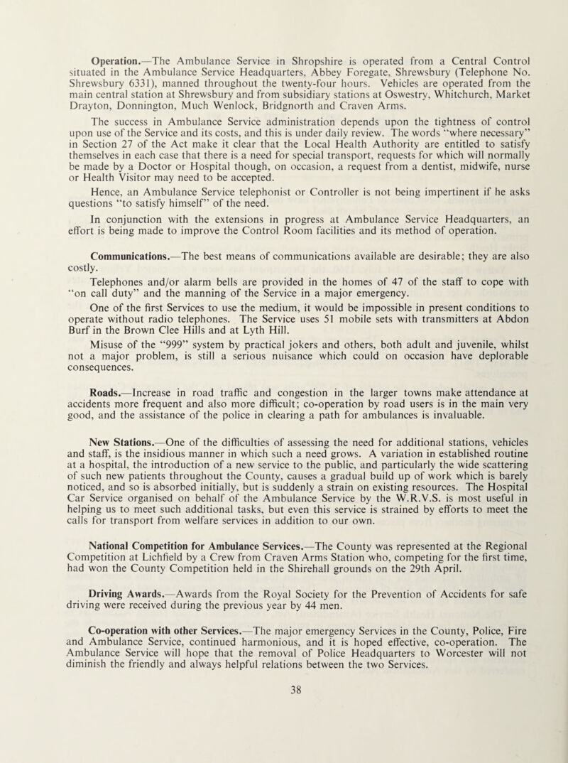 Operation.—The Ambulance Service in Shropshire is operated from a Central Control situated in the Ambulance Service Headquarters, Abbey Foregate, Shrewsbury (Telephone No. Shrewsbury 6331), manned throughout the twenty-four hours. Vehicles are operated from the main central station at Shrewsbury and from subsidiary stations at Oswestry, Whitchurch, Market Drayton, Donnington, Much Wenlock, Bridgnorth and Craven Arms. The success in Ambulance Service administration depends upon the tightness of control upon use of the Service and its costs, and this is under daily review. The words “where necessary” in Section 27 of the Act make it clear that the Local Health Authority are entitled to satisfy themselves in each case that there is a need for special transport, requests for which will normally be made by a Doctor or Hospital though, on occasion, a request from a dentist, midwife, nurse or Health Visitor may need to be accepted. Hence, an Ambulance Service telephonist or Controller is not being impertinent if he asks questions “to satisfy himself” of the need. In conjunction with the extensions in progress at Ambulance Service Headquarters, an effort is being made to improve the Control Room facilities and its method of operation. Communications.—The best means of communications available are desirable; they are also costly. Telephones and/or alarm bells are provided in the homes of 47 of the staff to cope with “on call duty” and the manning of the Service in a major emergency. One of the first Services to use the medium, it would be impossible in present conditions to operate without radio telephones. The Service uses 51 mobile sets with transmitters at Abdon Burf in the Brown Clee Hills and at Lyth Hill. Misuse of the “999” system by practical jokers and others, both adult and juvenile, whilst not a major problem, is still a serious nuisance which could on occasion have deplorable consequences. Roads.—Increase in road traffic and congestion in the larger towns make attendance at accidents more frequent and also more difficult; co-operation by road users is in the main very good, and the assistance of the police in clearing a path for ambulances is invaluable. New Stations.—One of the difficulties of assessing the need for additional stations, vehicles and staff, is the insidious manner in which such a need grows. A variation in established routine at a hospital, the introduction of a new service to the public, and particularly the wide scattering of such new patients throughout the County, causes a gradual build up of work which is barely noticed, and so is absorbed initially, but is suddenly a strain on existing resources. The Hospital Car Service organised on behalf of the Ambulance Service by the W.R.V.S. is most useful in helping us to meet such additional tasks, but even this service is strained by efforts to meet the calls for transport from welfare services in addition to our own. National Competition for Ambulance Services.—The County was represented at the Regional Competition at Lichfield by a Crew from Craven Arms Station who, competing for the first time, had won the County Competition held in the Shirehall grounds on the 29th April. Driving Awards.—Awards from the Royal Society for the Prevention of Accidents for safe driving were received during the previous year by 44 men. Co-operation with other Services.—The major emergency Services in the County, Police, Fire and Ambulance Service, continued harmonious, and it is hoped effective, co-operation. The Ambulance Service will hope that the removal of Police Headquarters to Worcester will not diminish the friendly and always helpful relations between the two Services.