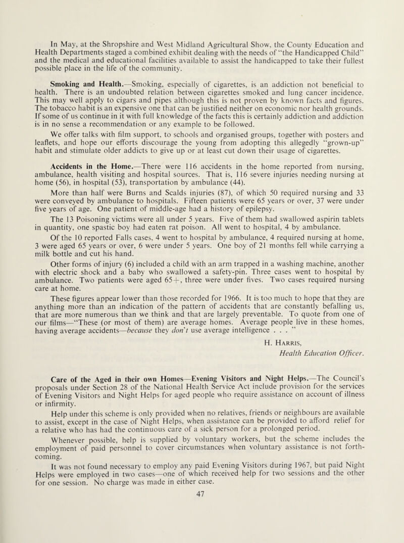 In May, at the Shropshire and West Midland Agricultural Show, the County Education and Health Departments staged a combined exhibit dealing with the needs of “the Handicapped Child and the medical and educational facilities available to assist the handicapped to take their fullest possible place in the life of the community. Smoking and Health,—Smoking, especially of cigarettes, is an addiction not beneficial to health. There is an undoubted relation between cigarettes smoked and lung cancer incidence. This may well apply to cigars and pipes although this is not proven by known facts and figures. The tobacco habit is an expensive one that can be justified neither on economic nor health grounds. If some of us continue in it with full knowledge of the facts this is certainly addiction and addiction is in no sense a recommendation or any example to be followed. We offer talks with film support, to schools and organised groups, together with posters and leaflets, and hope our efforts discourage the young from adopting this allegedly “grown-up habit and stimulate older addicts to give up or at least cut down their usage of cigarettes. Accidents in the Home.—There were 116 accidents in the home reported from nursing, ambulance, health visiting and hospital sources. That is, 116 severe injuries needing nursing at home (56), in hospital (53), transportation by ambulance (44). More than half were Burns and Scalds injuries (87), of which 50 required nursing and 33 were conveyed by ambulance to hospitals. Fifteen patients were 65 years or over, 37 were under five years of age. One patient of middle-age had a history of epilepsy. The 13 Poisoning victims were all under 5 years. Five of them had swallowed aspirin tablets in quantity, one spastic boy had eaten rat poison. All went to hospital, 4 by ambulance. Of the 10 reported Falls cases, 4 went to hospital by ambulance, 4 required nursing at home, 3 were aged 65 years or over, 6 were under 5 years. One boy of 21 months fell while carrying a milk bottle and cut his hand. Other forms of injury (6) included a child with an arm trapped in a washing machine, another with electric shock and a baby who swallowed a safety-pin. Three cases went to hospital by ambulance. Two patients were aged 65-f, three were under fives. Two cases required nursing care at home. These figures appear lower than those recorded for 1966. It is too much to hope that they are anything more than an indication of the pattern of accidents that are constantly befalling us, that are more numerous than we think and that are largely preventable. To quote from one of our films—“These (or most of them) are average homes. Average people live in these homes, having average accidents—because they don't use average intelligence ...” H. Harris, Health Education Officer. Care of the Aged in their own Homes—Evening Visitors and Night Helps.—The Council’s proposals under Section 28 of the National Health Service Act include provision for the services of Evening Visitors and Night Helps for aged people who require assistance on account of illness or infirmity. Help under this scheme is only provided when no relatives, friends or neighbours are available to assist, except in the case of Night Helps, when assistance can be provided to afford relief for a relative who has had the continuous care of a sick person for a prolonged period. Whenever possible, help is supplied by voluntary workers, but the scheme includes the employment of paid personnel to cover circumstances when voluntary assistance is not forth¬ coming. It was not found necessary to employ any paid Evening Visitors during 1967, but paid Night Helps were employed in two cases—one of which received help for two sessions and the other for one session. No charge was made in either case.