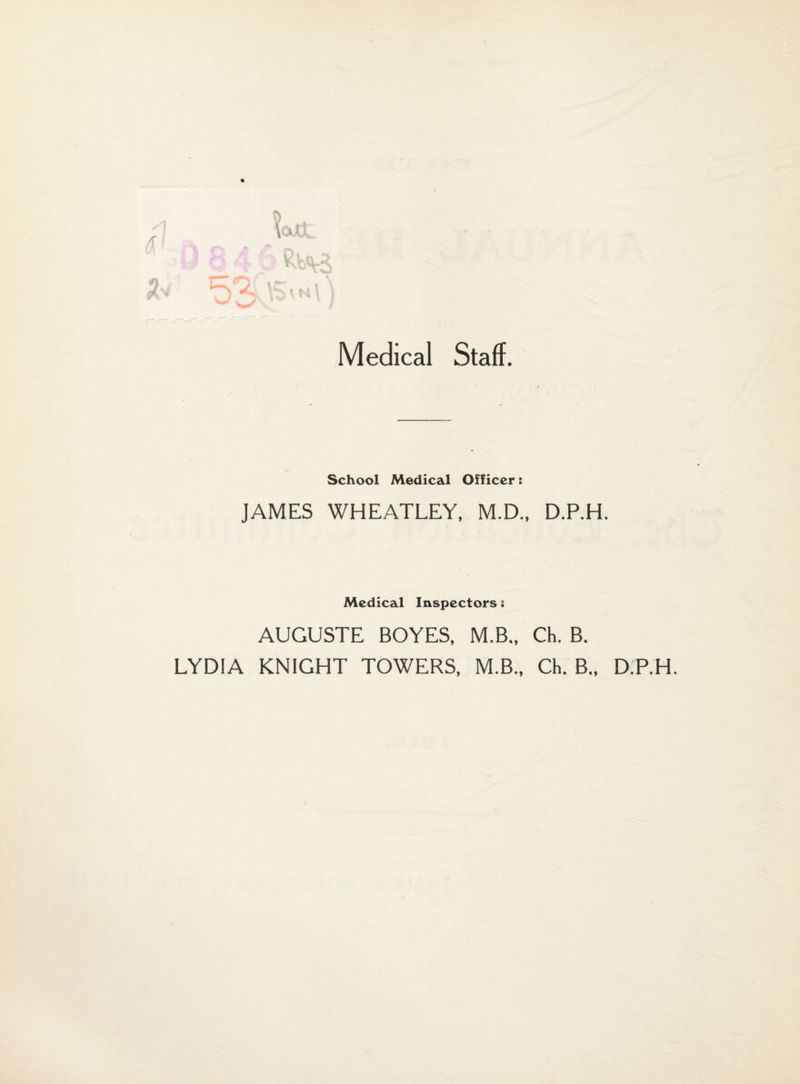 Medical Staff. School Medical Officer: JAMES WHEATLEY, M.D., D.P.H. Medical Inspectors: AUGUSTE BOYES, M.B.. Ch. B. LYDIA KNIGHT TOWERS, M.B., Ch. B., D.P.H.