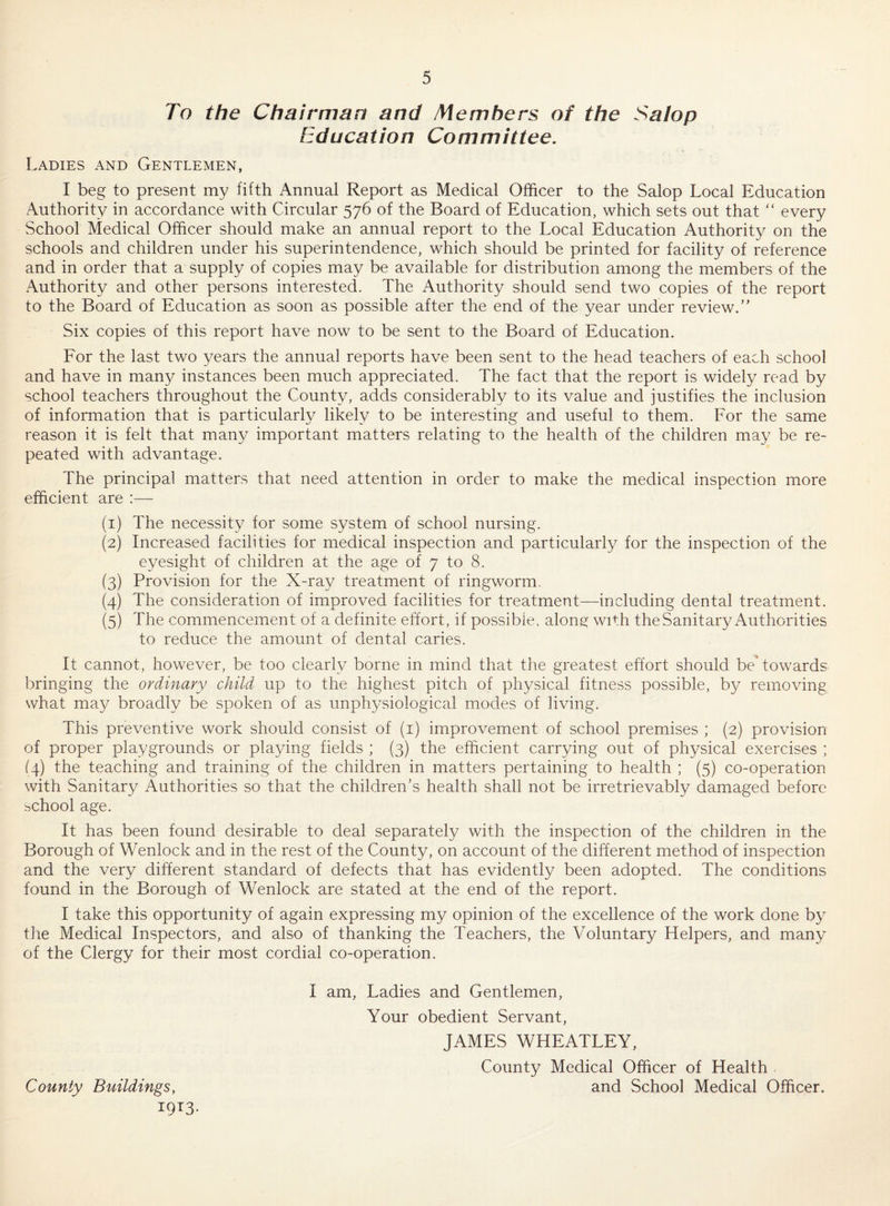 To the Chairman and Members of the Salop Education Committee. Ladies and Gentlemen, I beg to present my fifth Annual Report as Medical Officer to the Salop Local Education Authority in accordance with Circular 576 of the Board of Education, which sets out that “ every School Medical Officer should make an annual report to the Local Education Authority on the schools and children under his superintendence, which should be printed for facility of reference and in order that a supply of copies may be available for distribution among the members of the Authority and other persons interested. The Authority should send two copies of the report to the Board of Education as soon as possible after the end of the year under review. Six copies of this report have now to be sent to the Board of Education. For the last two years the annual reports have been sent to the head teachers of each school and have in many instances been much appreciated. The fact that the report is widely read by school teachers throughout the County, adds considerably to its value and justifies the inclusion of information that is particularly likely to be interesting and useful to them. For the same reason it is felt that many important matters relating to the health of the children may be re¬ peated with advantage. The principal matters that need attention in order to make the medical inspection more efficient are :— (1) The necessity for some system of school nursing. (2) Increased facilities for medical inspection and particularly for the inspection of the eyesight of children at the age of 7 to 8. (3) Provision for the X-ray treatment of ringworm. (4) The consideration of improved facilities for treatment—including dental treatment. (5) The commencement of a definite effort, if possible, along: with the Sanitary Authorities to reduce the amount of dental caries. It cannot, however, be too clearly borne in mind that the greatest effort should be' towards bringing the ordinary child up to the highest pitch of physical fitness possible, by removing what may broadly be spoken of as unphysiological modes of living. This preventive work should consist of (i) improvement of school premises ; (2) provision of proper playgrounds or playing fields ; (3) the efficient carrying out of physical exercises ; (4) the teaching and training of the children in matters pertaining to health ; (5) co-operation with Sanitary Authorities so that the children's health shall not be irretrievably damaged before school age. It has been found desirable to deal separately with the inspection of the children in the Borough of Wenlock and in the rest of the County, on account of the different method of inspection and the very different standard of defects that has evidently been adopted. The conditions found in the Borough of Wenlock are stated at the end of the report. I take this opportunity of again expressing my opinion of the excellence of the work done by tlie Medical Inspectors, and also of thanking the Teachers, the Voluntary Helpers, and many of the Clergy for their most cordial co-operation. I am, Ladies and Gentlemen, Your obedient Servant, JAMES WHEATLEY, County Medical Officer of Health and School Medical Officer. County Buildings, 19^3-