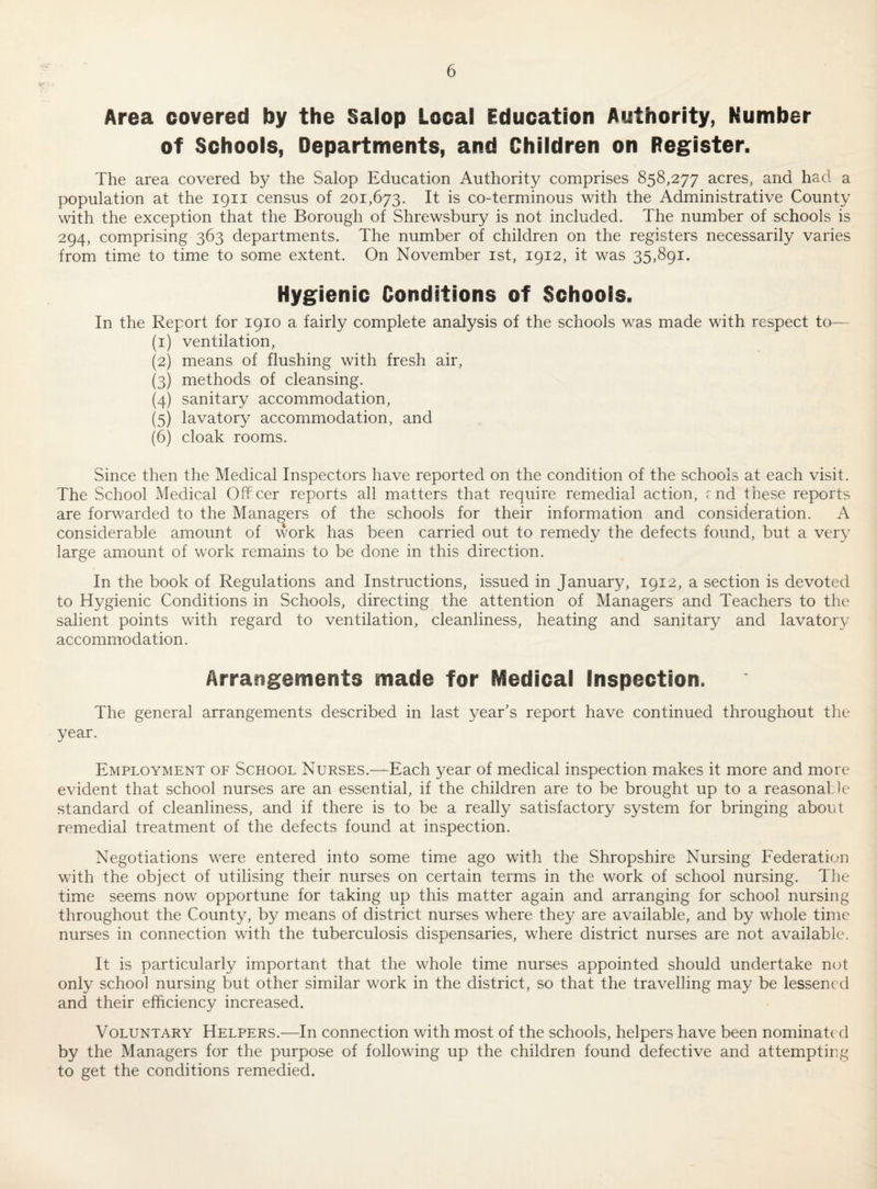 Area covered by the Salop Local Education Authority, Number of Schools, Departments, and Children on Register. The area covered by the Salop Education Authority comprises 858,277 acres, and had a population at the 1911 census of 201,673. It is co-terminous with the Administrative County with the exception that the Borough of Shrewsbury is not included. The number of schools is 294, comprising 363 departments. The number of children on the registers necessarily varies from time to time to some extent. On November ist, 1912, it was 35,891. Hygienic Conditions of Schools. In the Report for 1910 a fairly complete analysis of the schools was made with respect to— (1) ventilation, (2) means of flushing with fresh air, (3) methods of cleansing. (4) sanitary accommodation, (5) lavatory accommodation, and (6) cloak rooms. Since then the Medical Inspectors have reported on the condition of the schools at each visit. The School Medical Offcer reports all matters that require remedial action, rnd these reports are forwarded to the Managers of the schools for their information and consideration. A considerable amount of work has been carried out to remedy the defects found, but a very large amount of work remains to be done in this direction. In the book of Regulations and Instructions, issued in January, 1912, a section is devoted to Hygienic Conditions in Schools, directing the attention of Managers and Teachers to the salient points with regard to ventilation, cleanliness, heating and sanitary and lavatory accommodation. Arrangements made for Medical Inspection. The general arrangements described in last year’s report have continued throughout the year. Employment of School Nurses.—Each year of medical inspection makes it more and more evident that school nurses are an essential, if the children are to be brought up to a reasonable standard of cleanliness, and if there is to be a really satisfactory system for bringing about remedial treatment of the defects found at inspection. Negotiations were entered into some time ago with the Shropshire Nursing Federation with the object of utilising their nurses on certain terms in the work of school nursing. The time seems now opportune for taking up this matter again and arranging for school nursing throughout the County, by means of district nurses where they are available, and by whole time nurses in connection with the tuberculosis dispensaries, where district nurses are not available. It is particularly important that the whole time nurses appointed should undertake not only school nursing but other similar work in the district, so that the travelling may be lessened and their efficiency increased. Voluntary Helpers.—In connection with most of the schools, helpers have been nominated by the Managers for the purpose of following up the children found defective and attempting to get the conditions remedied.