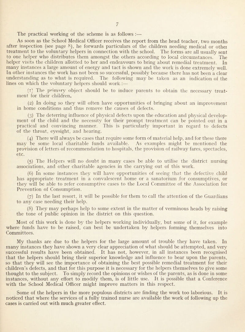 The practical working of the scheme is as follows :— As soon as the School Medical Officer receives the report from the head teacher, two months after inspection (see page 8), he forwards particulars of the children needing medical or othei treatment to the voluntary helpers in connection with the school. The forms are all usually sent to one helper who distributes them amongst the others according to local circumstances. The helper visits the children allotted to her and endeavours to bring about remedial treatment. In many instances a large amount of energy and tact is shown and the work is done extremely well. In other instances the work has not been so successful, possibly because there has not been a clear understanding as to what is required. The following may be taken as an indication of the lines on which the voluntary helpers should work :— (t) The primar}/ object should be to induce parents to obtain the necessary treat¬ ment for their children. (2) In doing so they will often have opportunities of bringing about an improvement in home conditions and thus remove the causes of defects. (3) The deterring influence of physical defects upon the education and physical develop¬ ment of the child and the necessity for their prompt treatment can be pointed out in a practical and convincing manner. This is particularly important in regard to defects of the throat, eyesight, and hearing. (4) There will always be cases that require some form of material help, and for these there may be some local charitable funds available. As examples might be mentioned the provision of letters of recommendation to hospitals, the provision of railway fares, spectacles, etc. (5) The Helpers will no doubt in many cases be able to utilise the district nursing associations, and other charitable agencies in the carrying out of this work. # (6) In some instances they will have opportunities of seeing that the defective child has appropriate treatment in a convalescent home or a sanatorium for consumptives, or they will be able to refer consumptive cases to the Local Committee of the Association for Prevention of Consumption. (7) In the last resort, it will be possible for them to call the attention of the Guardians to any case needing their help. (8) They may perhaps help to some extent in the matter of verminous heads by raising the tone of public opinion in the district on this question. Most of this work is done by the helpers working individually, but some of it, for example where funds have to be raised, can best be undertaken by helpers forming themselves into Committees. My thanks are due to the helpers for the large amount of trouble they have taken. In many instances they have shown a very clear appreciation of what should be attempted, and very successful results have been obtained. It has not, however, in all instances been recognised that the helpers should bring their superior knowledge and influence to bear upon the parents, so that they will see the importance of obtaining the best possible remedial treatment for their children’s defects, and that for this purpose it is necessary for the helpers themselves to give some thought to the subject. To simply record the opinions or wishes of the parents, as is done in some instances, without any effort to modify them, is of little use. It is possible that a Conference with the School Medical Officer might improve matters in this respect. Some of the helpers in the more populous districts are finding the work too laborious. It is noticed that where the services of a fully trained nurse are available the work of following up the cases is carried out with much greater effect.