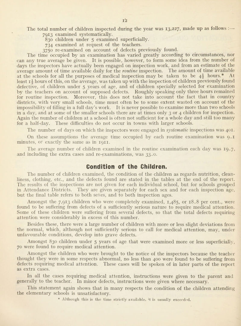 The total number of children inspected during the year was 13,227, made up as follows 7913 examined systematically. 830 children under 5 examined superficially. 734 examined at request of the teachers. 3750 re-examined on account of defects previously found. The time occupied by an examination has varied greatly according to circumstances, nor can any true average be given. It is possible, however, to form some idea from the number of days the inspectors have actually been engaged on inspection work, and from an estimate of the average amount of time available daily for the routine inspection. The amount of time available at the schools for all the purposes of medical inspection may be taken to be 4J hours.* At least i \ hours of this, on the average, was taken up with the inspection of children previously found defective, of children under 5 years of age, and of children specially selected for examination by the teachers on account of supposed defects. Roughly speaking only three hours remained for routine inspection. Moreover, this does not take into account the fact that in country districts, with very small schools, time must often be to some extent wasted on account of the impossibility of filling in a full day’s work. It is never possible to examine more than two schools in a day, and at some of the smaller schools there are at times only 3 or 4 children for inspection. Again the number of children at a school is often not sufficient for a whole day and still too many for a half-day. These difficulties do not occur in towns with larger schools. The number of days on which the inspectors were engaged in systematic inspections was 401. On these assumptions the average time occupied by each routine examina-tion was 9. i minutes, or exactly the same as in 1911. The average number of children examined in the routine examination each day was 19.7, and including the extra cases and re-examinations, was 33.0. Condition of the Chiidren. The number of children examined, the condition of the children as regards nutrition, clean¬ liness, clothing, etc., and the defects found are stated in the tables at the end of the report. The results of the inspections are not given for each individual school, but for schools grouped in Attendance Districts. They are given separately for each sex and for each inspection age, but the final table refers to both sexes, and to both inspection ages. Amongst the 7,913 children who were completely examined, 1,485, or 18.8 per cent., were found to be suffering from defects of a sufficiently serious nature to require medical attention. Some of these children were suffering from several defects, so that the total defects requiring attention were considerably in excess of this number. Besides these, there were a large number of children with more or less slight deviations from the normal, which, although not sufficiently serious to call for medical attention, may, under unfavourable conditions, develop into grave defects. Amongst 830 children under 5 years of age that were examined more or less superficially, 70 were found to require medical attention. Amongst the children who were brought to the notice of the inspectors because the teacher thought they were in some respects abnormal, no less than 400 were found to be suffering from defects requiring medical attention. These cases will be spoken of in later parts of the report as extra cases. In all the cases requiring medical attention, instructions were given to the parent and generally to the teacher. In minor defects, instructions were given where necessary. This statement again shows that in many respects the condition of the children attending the elementary schools is unsatisfactory. * Although this is the time strictly avdilable, H is usually exccech'd,