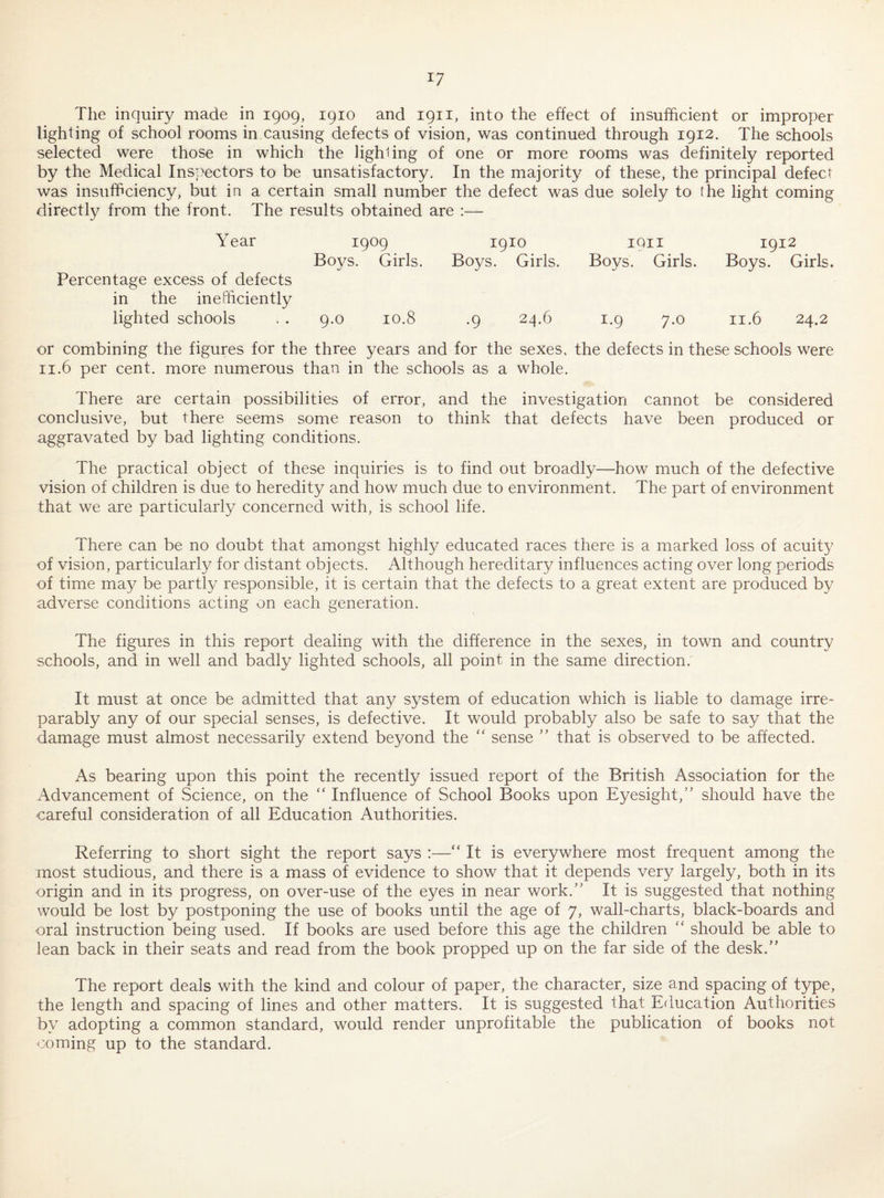 The inquiry made in 1909, 1910 and 1911, into the effect of insufficient or improper lighting of school rooms in causing defects of vision, was continued through 1912. The schools selected were those in which the lighting of one or more rooms was definitely reported by the Medical Inspectors to be unsatisfactory. In the majority of these, the principal defect was insufficiency, but in a certain small number the defect was due solely to (he light coming directly from the front. The results obtained are :— Year 1909 1910 1911 1912 Boys. Girls. Boys. Girls. Boys. Girls. Boys. Girls. Percentage excess of defects in the inefficiently lighted schools . . 9.0 10.8 .9 24.6 1.9 7.0 11.6 24.2 or combining the figures for the three years and for the sexes, the defects in these schools were II.6 per cent, more numerous than in the schools as a whole. There are certain possibilities of error, and the investigation cannot be considered conclusive, but there seems some reason to think that defects have been produced or aggravated by bad lighting conditions. The practical object of these inquiries is to find out broadly—how much of the defective vision of children is due to heredity and how much due to environment. The part of environment that we are particularly concerned with, is school life. There can be no doubt that amongst highly educated races there is a marked loss of acuity of vision, particularly for distant objects. Although hereditary influences acting over long periods of time may be partly responsible, it is certain that the defects to a great extent are produced by adverse conditions acting on each generation. The figures in this report dealing with the difference in the sexes, in town and country schools, and in well and badly lighted schools, all point in the same direction. It must at once be admitted that any system of education which is liable to damage irre¬ parably any of our special senses, is defective. It would probably also be safe to say that the damage must almost necessarily extend beyond the “ sense ’’ that is observed to be affected. As bearing upon this point the recently issued report of the British Association for the Advancement of Science, on the “ Influence of School Books upon Eyesight,'’ should have the careful consideration of all Education Authorities. Referring to short sight the report says :—“ It is everywhere most frequent among the most studious, and there is a mass of evidence to show that it depends very largely, both in its origin and in its progress, on over-use of the eyes in near work.” It is suggested that nothing would be lost by postponing the use of books until the age of 7, wall-charts, black-boards and oral instruction being used. If books are used before this age the children “ should be able to lean back in their seats and read from the book propped up on the far side of the desk.” The report deals with the kind and colour of paper, the character, size and spacing of type, the length and spacing of lines and other matters. It is suggested that Education Authorities by adopting a common standard, would render unprofitable the publication of books not coming up to the standard.