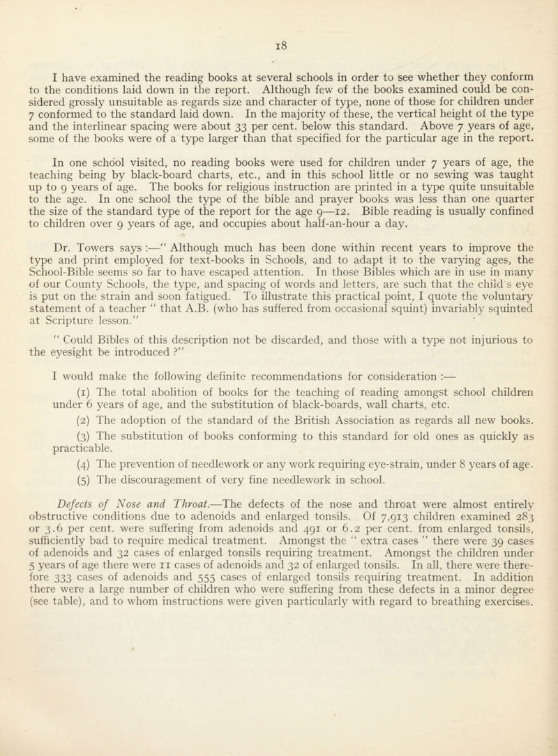 I have examined the reading books at several schools in order to see whether they conform to the conditions laid down in the report. Although few of the books examined could be con¬ sidered grossly unsuitable as regards size and character of type, none of those for children under 7 conformed to the standard laid down. In the majority of these, the vertical height of the type and the interlinear spacing were about 33 per cent, below this standard. Above 7 years of age, some of the books were of a type larger than that specified for the particular age in the report. In one school visited, no reading books were used for children under 7 years of age, the teaching being by black-board charts, etc., and in this school little or no sewing was taught up to 9 years of age. The books for religious instruction are printed in a type quite unsuitable to the age. In one school the type of the bible and prayer books was less than one quarter the size of the standard type of the report for the age 9—12. Bible reading is usually confined to children over 9 years of age, and occupies about half-an-hour a day. Dr. Towers says :—“ Although much has been done within recent years to improve the type and print employed for text-books in Schools, and to adapt it to the varying ages, the School-Bible seems so far to have escaped attention. In those Bibles which are in use in many of our County Schools, the type, and spacing of words and letters, are such that the child s eye is put on the strain and soon fatigued. To illustrate this practical point, I quote the voluntary statement of a teacher '' that A.B. (who has suffered from occasional squint) invariably squinted at Scripture lesson.” ” Could Bibles of this description not be discarded, and those with a type not injurious to the eyesight be introduced ?” I would make the following definite recommendations for consideration :— (1) The total abolition of books for the teaching of reading amongst school children under 6 years of age, and the substitution of black-boards, wall charts, etc, (2) The adoption of the standard of the British Association as regards all new books. (3) The substitution of books conforming to this standard for old ones as quickly as practicable. (4) The prevention of needlework or any work requiring eye-strain, under 8 years of age. (5) The discouragement of very fine needlework in school. Defects of Nose and Throat.—The defects of the nose and throat were almost entirely obstructive conditions due to adenoids and enlarged tonsils. Of 7,913 children examined 283 or 3.6 per cent, were suffering from adenoids and 491 or 6.2 per cent, from enlarged tonsils, sufficiently bad to require medical treatment. Amongst the “ extra cases ” there were 39 cases of adenoids and 32 cases of enlarged tonsils requiring treatment. Amongst the children under 5 years of age there were ii cases of adenoids and 32 of enlarged tonsils. In all, there were there¬ fore 333 cases of adenoids and 555 cases of enlarged tonsils requiring treatment. In addition there were a large number of children who were suffering from these defects in a minor degree (see table), and to whom instructions were given particularly with regard to breathing exercises.
